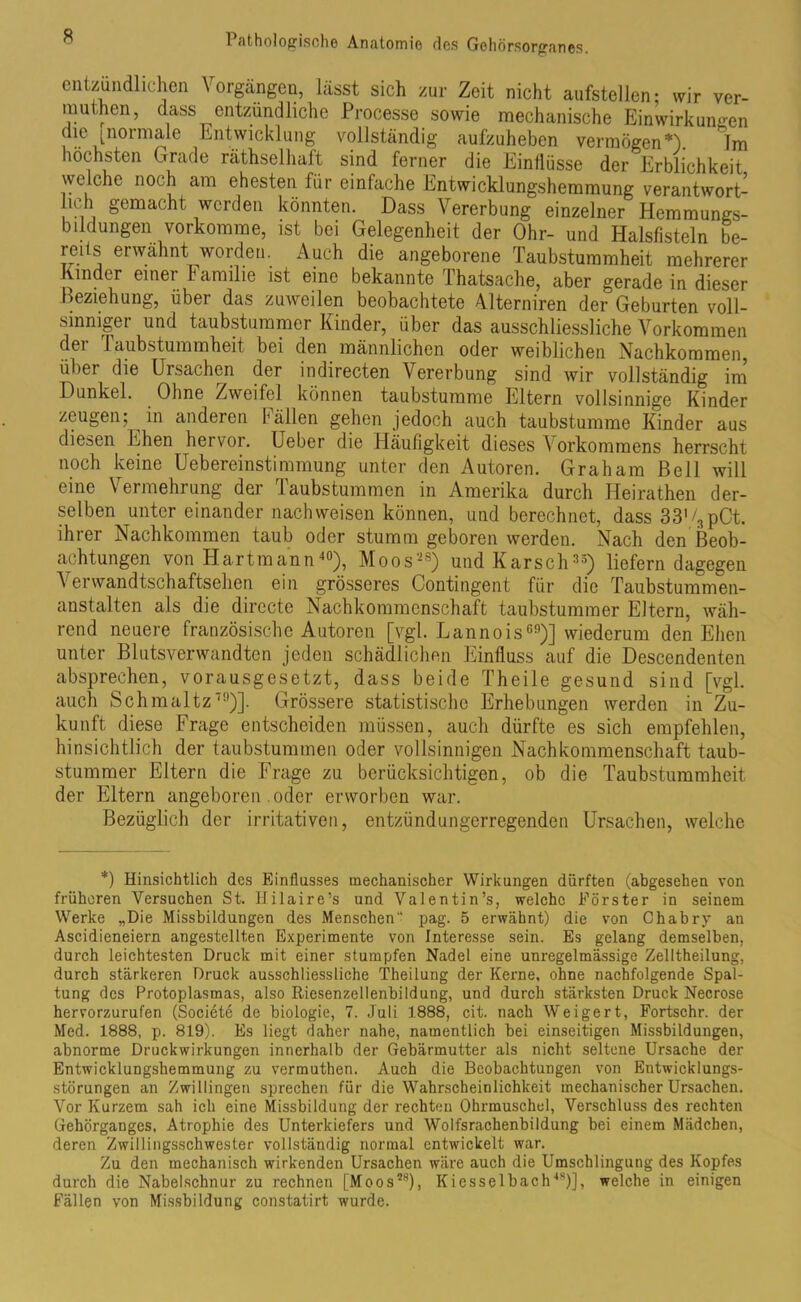 entzündlichen Vorgängen, lässt sich zur Zeit nicht aufstellen; wir ver- muthen, dass entzündliche Processe sowie mechanische Einwirkungen die [normale Entwicklung vollständig aufzuheben vermögen*). Im höchsten Grade räthselhaft sind ferner die Einflüsse der Erblichkeit welche noch am ehesten für einfache Entwicklungshemmung verantwort- lich gemacht werden könnten. Dass Vererbung einzelner Hemmungs- bildungen vorkomme, ist bei Gelegenheit der Ohr- und Halsfisteln be- reits erwähnt worden. Auch die angeborene Taubstummheit mehrerer Kinder einer f amilie ist eine bekannte Thatsache, aber gerade in dieser Beziehung, über das zuweilen beobachtete Adterniren der Geburten voll- sinniger und taubstummer Kinder, über das ausschliessliche Vorkommen (lei I aubstummheit bei den männlichen oder weiblichen Nachkommen, über die Ursachen der indirecten Vererbung sind wir vollständig im Dunkel. Ohne Zweifel können taubstumme Eltern vollsinnige Kinder zeugen; in anderen fällen gehen jedoch auch taubstumme Kinder aus diesen Ehen hervor. Ueber die Häufigkeit dieses Vorkommens herrscht noch keine Uebereinstimmung unter den Autoren. Graham Bell will eine Vermehrung der Taubstummen in Amerika durch Ileirathen der- selben unter einander nach weisen können, und berechnet, dass 33'/3pCt. ihrer Nachkommen taub oder stumm geboren werden. Nach den Beob- achtungen von Hartmann40), Moos-8) und Karscli35) liefern dagegen Verwandtschaftsehen ein grösseres Contingent für die Taubstummen- anstalten als die directe Nachkommenschaft taubstummer Eltern, wäh- rend neuere französische Autoren [vgl. Lannois60)] wiederum den Ehen unter Blutsverwandten jeden schädlichen Einfluss auf die Descendenten absprechen, vorausgesetzt, dass beide Theile gesund sind [vgl. auch Schmaltz,9)]. Grössere statistische Erhebungen werden in Zu- kunft diese Frage entscheiden müssen, auch dürfte es sich empfehlen, hinsichtlich der taubstummen oder vollsinnigen Nachkommenschaft taub- stummer Eltern die Frage zu berücksichtigen, ob die Taubstummheit der Eltern angeboren oder erworben war. Bezüglich der irritativen, entzündungerregenden Ursachen, welche *) Hinsichtlich des Einflusses mechanischer Wirkungen dürften (abgesehen von früheren Versuchen St. IJilaire’s und Valentin’s, welche Förster in seinem Werke „Die Missbildungen des Menschen“ pag. 5 erwähnt) die von Chabry an Ascidieneiern angestellten Experimente von Interesse sein. Es gelang demselben, durch leichtesten Druck mit einer stumpfen Nadel eine unregelmässige Zelltheilung, durch stärkeren Druck ausschliessliche Theilung der Kerne, ohne nachfolgende Spal- tung des Protoplasmas, also Riesenzellenbildung, und durch stärksten Druck Necrose hervorzurufen (Societe de biologie, 7. Juli 1888, cit. nach Weigert, Fortschr. der Med. 1888, p. 819). Es liegt daher nahe, namentlich bei einseitigen Missbildungen, abnorme Druckwirkungen innerhalb der Gebärmutter als nicht seltene Ursache der Entwicklungshemmung zu vermuthen. Auch die Beobachtungen von Entwicklungs- störungen an Zwillingen sprechen für die Wahrscheinlichkeit mechanischer Ursachen. Vor Kurzem sah ich eine Missbildung der rechten Ohrmuschel, Verschluss des rechten Gehörganges, Atrophie des Unterkiefers und Wolfsrachenbildung bei einem Mädchen, deren Zwillingsschwester vollständig normal entwickelt war. Zu den mechanisch wirkenden Ursachen wäre auch die Umschlingung des Kopfes durch die Nabelschnur zu rechnen [Moos28), Kiesselbach48)], welche in einigen Fällen von Missbildung constatirt wurde.