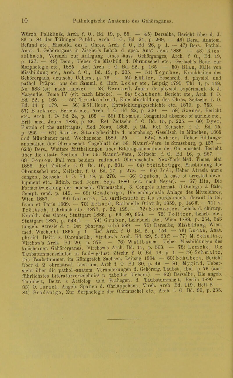 Wiirzb. Poliklinik, Arch. f. 0., Bd. 19, p. 55. — 45) Derselbe, Bericht über d. J. 83 u. 84 der Tübinger Polikl, Arch. f 0 , Bd 21, p. 269. — 46) Ders., Anatom. Befund etc, Missbild, des 1 Ohres, Arch f 0, Bd 26, p 1. — 47) Ders, Pathol. Anat. d. Gehörorgans in Ziegler’s Lehrb. d spec. Anat Jena 1886 — 48) Kies- selbach, Versuch zur Anlegung eines fäuss Gehörganges, Arch f 0., Bd. 19, p 127. — 49) Ders., Ueber die Missbild d. Ohrmuschel etc, Gerlach’s Beitr zur Morphologie etc, 1885 Ref. Arch f 0. Bd. 22, p 165 — 50) Blau, Fälle von Missbildung etc., Arch. f. 0., Bd. 19, p. 205. — 51) Toynbee, Krankheiten des Gehörorgans, deutsche Uebers., p. 16. — 52) Köhler, Beschreib, d. physiol und pathol Präpar aus der Samml. d Hofr. Loder etc, Leipzig 1795, Thl i, p. 148, No. 583 (cit nach Lincke). — 53) Bernard, Journ de physiol. experiment. de J. Magendie, Tome IV (cit. nach Lincke). — 54) Schubert, Bericht etc, Arch f 0. Bd 22, p 165 — 55) Truckenbrod, Eine Missbildung des Ohres, Zeitschr. f. 0. Bd. 14, p 179. — 56) Kölliker, Entwicklungsgeschichte etc.. 1879, p. 753. — 57) Bürkner, Bericht etc., Arch. f. 0. Bd. 22, p 200. — 58) Szenes, Bericht etc., Arch. f. 0- Bd 24, p. 185 — 59) Thomas, Congenital absence of auricle etc., Brit. med. Journ 1885, p. 26. Ref Zeitschr f 0. Bd. 15, p. 225. — 60) Dyer, Fistula of the antitragus, Med. News, 1885, p. 24. Ref. Zeitschr. f 0. Bd. 15, p 225 — 61) Ranke, Sitzungsberichte d. morpholog. Gesellsch in München, 1885 und Münchener med Wochenschr 1889, 35. — 62a) Rohrer, Ueber Bildungs- anomalien der Ohrmuschel, Tageblatt der 58 Naturf.-Vers in Strassburg, p. 137 — 62b) Ders., Weitere Mittheilungen über Bildungsanomalien der Ohrmuschel, Bericht über die otiatr. Section der 59. Naturf.-Vers., Zeitschr. f. 0. Bd 16, p. 267. — 63) Corson, Fall von beiders rudiment Ohrmuscheln, New-York Med. Times, Mai 1886. Ref. Zeitschr. f. 0. Bd. 16, p. 301. — 64) Steinbrügge, Missbildung der Ohrmuschel etc., Zeitschr. f. 0. Bd. 17, p. 272. — 65) Joel, Ueber Atresia auris congen., Zeitschr. f. 0. Bd. 18, p. 278. — 66) Ogston, A case of arrested deve- lopment etc., Edinb. med. Journ. Sept. 1880 (cit. nach Meyer). — 67) His, Die Formentwicklung der menschl. Ohrmuschel, 3. Congres internat. d Otologie ä Bäle, Compt. rend. p. 149. — 68) Gradenigo, Die embryonale Anlage des Mittelohres, Wien 1887. — 69) Lannois, La surdi-mutite et les sourds-muets devant la loi, Lyon et Paris 1889. — 70) Erhard, Rationelle Otiatrik, 1859, p. 146ff. — 71) v. Tröltsch, Lehrbuch etc, 1877, p. 32, 129. — 72) Schwartze, Lehrb. d. Chirurg. Krankh. des Ohres, Stuttgart 1885, p. 66, 80, 356. — 73) Politzer, Lehrb. etc., Stuttgart 1887, p. 543ff. — 74) Gruber, Lehrbuch etc, Wien 1888, p. 254, 543 (angeb. Atresie d. r. Ost pbaryng. tub.) 589 — 75) Derselbe, Missbildung, Wien, med. Wochenbl. 1865, p. 1 Ref Arch. f 0. Bd. 2, p. 154 — 76) Lucae, Anat. physiol Beitr. z. Ohrenheilk , Virchows Arch. Bd 29, S. 33ff 77) M. Schultze, Virchow’s Arch. Bd. 20, p. 378 — 78) Wallbaum, Ueber Missbildungen des knöchernen Gehörorganes, Virchow’s Arch. Bd. 11, p. 503. 78) Lemcke, Die Taubstummenschulen in Ludwigslust. Ztschr. f 0. Bd 16, p. 1 79) Schmaltz, Die Taubstummen im Königreich Sachsen, Leipzig 1884 80) Schubert, Bericht über d. 2 ohrenärztl. Lustrum, Arch f. 0 Bd 30, p. 49. 81) Mygind, Uebei- sicht über die pathol-anatom. Veränderungen d. Gehörorg. Taubst, ibid p. 76 (aus- führlichstes Literaturverzeichniss u. tabellar. Uebers.). 82) Derselbe, Die angeb. Taubheit, Beitr. z Aetiolog und Pathogen, d Taubstummheit, Berlin 1890 — 83) 0. Israel, Angeb. Spalten d. Ohrläppchens, Virch. Arch Bd. 119, Heft 2 — 84) Gradenigo, Zur Morphologie der Ohrmuschel etc., Arch. f. 0. Bd. 30, p. 235.