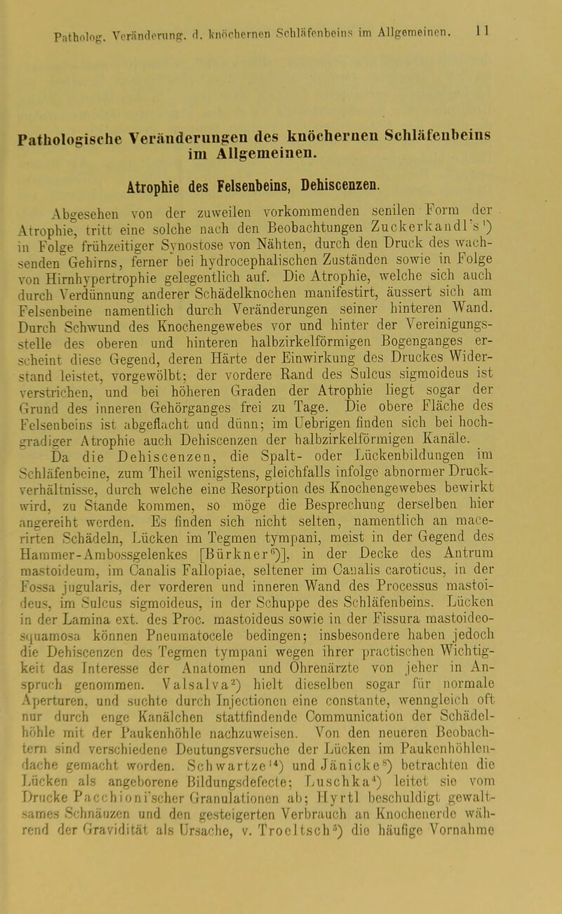 Pathologische Veränderungen des knöchernen Schläfenbeins im Allgemeinen. Atrophie des Felsenbeins, Dehiscenzen. Abgesehen von der zuweilen vorkommenden senilen Form der Atrophie, tritt eine solche nach den Beobachtungen Zuckerkand! s ) in Folge frühzeitiger Synostose von Nähten, durch den Druck des wach- senden Gehirns, ferner bei hydrocephalischen Zuständen sowie in Folge von Hirnhypertrophie gelegentlich auf. Die Atrophie, welche sich auch durch Verdünnung anderer Schädelknochen manifestirt, äussert sich am Felsenbeine namentlich durch Veränderungen seiner hinteren Wand. Durch Schwund des Knochengewebes vor und hinter der Vereinigungs- stelle des oberen und hinteren halbzirkelförmigen Bogenganges er- scheint diese Gegend, deren Härte der Einwirkung des Druckes Wider- stand leistet, vorgewölbt; der vordere Rand des Sulcus sigmoideus ist verstrichen, und bei höheren Graden der Atrophie liegt sogar der Grund des inneren Gehörganges frei zu Tage. Die obere Fläche des Felsenbeins ist abgeflacht und dünn; im fiebrigen finden sich bei hoch- gradiger Atrophie auch Dehiscenzen der halbzirkelförmigen Kanäle. Da die Dehiscenzen, die Spalt- oder Lückenbildungen im Schläfenbeine, zum Theil wenigstens, gleichfalls infolge abnormer Druck- verhältnisse, durch welche eine Resorption des Knochengewebes bewirkt wird, zu Stande kommen, so möge die Besprechung derselben hier angereiht werden. Es finden sich nicht selten, namentlich an mace- rirten Schädeln, Lücken im Tegmen tympani, meist in der Gegend des Hammer-Ambossgelenkes [Bürkner6)], in der Decke des Antrum mastoideum, im Canalis Fallopiae, seltener im Canalis caroticus, in der Fossa jugularis, der vorderen und inneren Wand des Processus mastoi- deu.s. im Sulcus sigmoideus, in der Schuppe des Schläfenbeins. Lücken in der Lamina ext. des Proc. mastoideus sowie in der Fissura mastoideo- squamosa können Pneumatocele bedingen; insbesondere haben jedoch die Dehiscenzen des Tegmen tympani wegen ihrer practischen Wichtig- keit das Interesse der Anatomen und Ohrenärzte von jeher in An- spruch genommen. Valsalva2) hielt dieselben sogar für normale Aperturen, und suchte durch Injectionon eine constante, wenngleich oft nur durch enge Kanälchen stattfind ende Communication der Schädcl- höhle mit der Paukenhöhle nachzuweisen. Von den neueren Beobach- tern sind verschiedene Deutungsversuche der Lücken im Paukenhöhlen- dache gemacht worden. Schwartze14) und Jänicke8) betrachten die Lücken als angeborene Bildungsdefecte; Luschka4) leitet sie vom Drucke Pacchioni’scher Granulationen ab; Hyrtl beschuldigt gewalt- sames Schnäuzen und den gesteigerten Verbrauch an Knochenerdc wäh- rend der Gravidität als Ursache, v. Troeltsch3) die häufige Vornahme