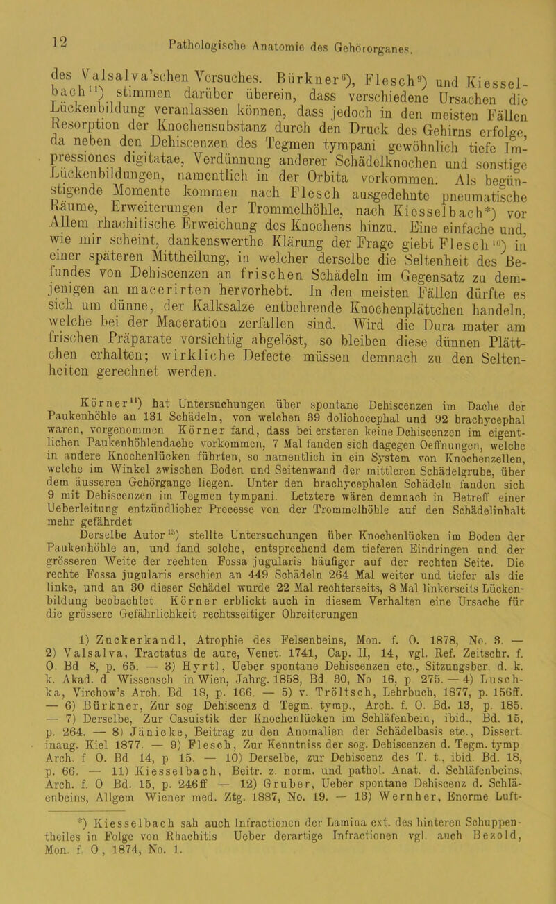 cles Valsalva’schen Versuches. Bürkner6), Flesch9) und Kiessel- bacl1 ) stimmen darüber überein, dass verschiedene Ursachen die Lucken bi klung veranlassen können, dass jedoch in den meisten Fällen Resorption der Knochensubstanz durch den Druck des Gehirns erfolge da neben den Dehiscenzen des Tegmen tympani gewöhnlich tiefe 1m- pressiones digitatae, Verdünnung anderer Schädelknochen und sonstige Luckenbildungen, namentlich in der Orbita Vorkommen Als begün- stigende Momente kommen nach Flesch ausgedehnte pneumatische Bäume, Erweiterungen der Trommelhöhle, nach Kiesselbach*) vor Allem rhachitische Erweichung des Knochens hinzu. Eine einfache und wie mir scheint, dankenswerte Klärung der Frage giebt Flesch lu) in einei späteren Mittheilung, in welcher derselbe die Seltenheit des Be- fundes von Dehiscenzen an frischen Schädeln im Gegensatz zu dem- jenigen an macerirten hervorhebt. In den meisten Fällen dürfte es sich um dünne, der Kalksalze entbehrende Knochenplättchen handeln, welche bei der Maceration zerfallen sind. Wird die Dura mater am frischen Präparate vorsichtig abgelöst, so bleiben diese dünnen Plätt- chen erhalten; wirkliche Defecte müssen demnach zu den Selten- heiten gerechnet werden. Körner“) hat Untersuchungen über spontane Dehiscenzen im Dache der Paukenhöhle an 131 Schädeln, von welchen 89 dolichocephal und 92 brachycephal waren, vorgenommen Körner fand, dass bei ersteren keine Dehiscenzen im eigent- lichen Paukenhöhlendache Vorkommen, 7 Mal fanden sich dagegen Oeffnungen, welche in andere Knochenlücken führten, so namentlich in ein System von Knochenzellen, welche im Winkel zwischen Boden und Seitenwaud der mittleren Schädelgrube, über dem äusseren Gehörgange liegen. Unter den brachycephalen Schädeln fanden sich 9 mit Dehiscenzen im Tegmen tympani. Letztere wären demnach in Betreff einer Ueberleitung entzündlicher Processe von der Trommelhöhle auf den Schädelinhalt mehr gefährdet Derselbe Autorl5) stellte Untersuchungen über Knochenlücken im Boden der Paukenhöhle an, und fand solche, entsprechend dem tieferen Eindringen und der grösseren Weite der rechten Fossa jugularis häufiger auf der rechten Seite. Die rechte Fossa jugularis erschien an 449 Schädeln 264 Mal weiter und tiefer als die linke, und an 30 dieser Schädel wurde 22 Mal rechterseits, 8 Mal linkerseits Lücken- bildung beobachtet Körner erblickt auch in diesem Verhalten eine Ursache für die grössere Gefährlichkeit rechtsseitiger Ohreiterungen 1) Zuckerkandl, Atrophie des Felsenbeins, Mon. f. 0. 1878, No. 3. — 2) Valsalva, Tractatus de aure, Venet. 1741, Cap. II, 14, vgl. Ref. Zeitschr. f. 0. Bd 8, p. 65. — 3) Hyrtl, Ueber spontane Dehiscenzen etc., Sitzungsber. d. k. k. Akad. d Wissensch in Wien, .Tahrg. 1858, Bd 30, No 16, p 275. — 4) Lusch- ka, Virchow’s Arch. Bd 18, p. 166. — 5) v. Tröltsch, Lehrbuch, 1877, p. 156ff. — 6) Bürkner, Zur sog Dehiscenz d Tegm. tyrap., Arch. f. 0. Bd. 13, p. 185. — 7) Derselbe, Zur Casuistik der Knochenlücken im Schläfenbein, ibid., Bd. 15, p. 264. — 8) Jan icke, Beitrag zu den Anomalien der Schädelbasis etc., Dissert. inaug. Kiel 1877. — 9) Flesch, Zur Kenntniss der sog. Dehiscenzen d. Tegm. tymp Arch. f 0. Bd 14, p 15. — 10) Derselbe, zur Dehiscenz des T. t, ibid Bd. 18, p. 66. — 11) Kiesselbach, Beitr. z. norm, und pathol. Anat. d. Schläfenbeins, Arch. f. 0 Bd. 15, p. 246 ff — 12) Gr über, Ueber spontane Dehiscenz d. Schlä- enbeins, Allgem Wiener med. Ztg. 1887, No. 19. — 13) Wern her, Enorme Luft- *) Kiesselbach sah auch Infractionen der Lamina ext. des hinteren Schuppen- theiles in Folge von Rhachitis Ueber derartige Infractionen vgl. auch Bezold, Mon. f. 0 , 1874, No. 1.