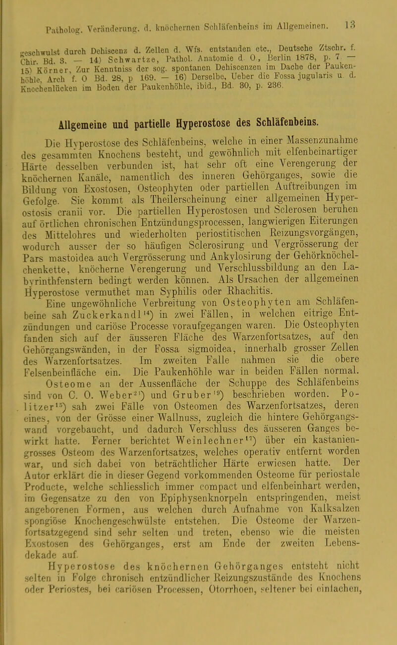 eeschwulst durch Deliiscenz d. Zellen d. Wfs. entstanden etc., Deutsche Ztschr. f. Chir Bd 3. — 14) Schwartze, Pathol. Anatomie d 0, Berlin 1878, p. 7 — 15) Körner Zur Kenutniss der sog. spontanen Dehiscenzen im Dache der Pauken- höhle. Arch f. 0 Bd. 28, p 169. - 16) Derselbe, Ueber die Fossa jugulans u d. Knochenlücken im Boden der Paukenhöhle, ibid., Bd. 30, p. 236. Allgemeine und partielle Hyperostose des Schläfenbeins. Die Hyperostose des Schläfenbeins, welche in einer Massenzunahme des gesummten Knochens besteht, und gewöhnlich mit elfenbeinartigei Härte desselben verbunden ist, hat sehr oft eine Veiengeiung der knöchernen Kanäle, namentlich des inneren Gehörganges, sowie die Bildung von Exostosen, Osteophyten oder partiellen Auftreibungen im Gefolge. Sie kommt als Theilerscheinung einer allgemeinen Hyper- ostosis cranii vor. Die partiellen Hyperostosen und Sclerosen beruhen auf örtlichen chronischen Entzündungsprocessen, langwierigen Eiterungen des Mittelohres und wiederholten periostitischen Reizungsvorgängen, wodurch ausser der so häufigen Sclerosirung und Vergrösserung der Pars mastoidea auch Vergrösserung und Ankylosirung der Gehörknöchel- chenkette, knöcherne Verengerung und Verschlussbildung an den La- byrinthfenstern bedingt werden können. Als Ursachen der allgemeinen Hyperostose vermuthet man Syphilis oder Rhachitis. Eine ungewöhnliche Verbreitung von Osteophyten am Schläfen- beine sah Zuckerkandlu) in zwei Fällen, in welchen eitrige Ent- zündungen und cariöse Processe voraufgegangen waren. Die Osteophyten fanden sich auf der äusseren Fläche des Warzenfortsatzes, auf den Gehörgangs wänden, in der Fossa sigmoidea, innerhalb grosser Zellen des Warzenfortsatzes. Im zweiten Falle nahmen sie die obere Felsenbeinfläche ein. Die Paukenhöhle war in beiden Fällen normal. Osteome an der Aussenfläche der Schuppe des Schläfenbeins sind von C. 0. Weber'21) und Gruber19) beschrieben worden. Po- litzer13) sah zwei Fälle von Osteomen des Warzenfortsatzes, deren eines, von der Grösse einer Wallnuss, zugleich die hintere Gehörgangs- wand vorgebaucht, und dadurch Verschluss des äusseren Ganges be- wirkt hatte. Ferner berichtet Weinlechnern) über ein kastanien- grosses Osteom des Warzenfortsatzes, welches operativ entfernt worden war, und sich dabei von beträchtlicher Härte erwiesen hatte. Der Autor erklärt die in dieser Gegend vorkommenden Osteome für periostale Producte, welche schliesslich immer compact und elfenbeinhart werden, im Gegensätze zu den von Epiphysenknorpeln entspringenden, meist angeborenen Formen, aus welchen durch Aufnahme von Kalksalzen spongiöse Knochengeschwülste entstehen. Die Osteome der Warzen- fortsatzgegend sind sehr selten und treten, ebenso wie die meisten Exostosen des Gehörganges, erst am Ende der zweiten Lebens- dekade auf. Hyperostose des knöchernen Gehörganges entsteht nicht selten in Folge chronisch entzündlicher Reizungszustände des Knochens oder Periostes, bei cariösen Processen, Otorrhoen, seltener bei einlachen,