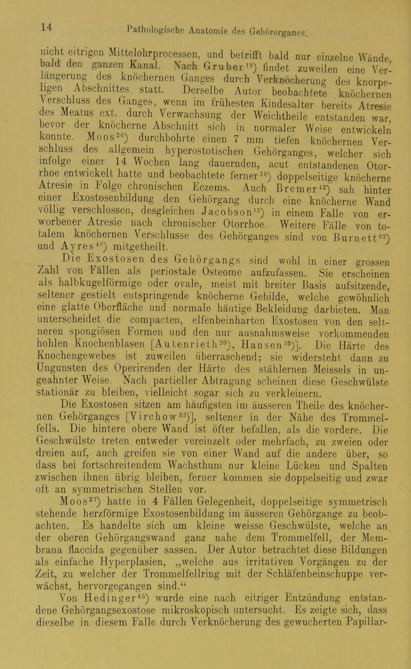 nicht citiMgcn Mittelohrprocessen, und betrifft bald nur einzelne Wände bald den ganzen Kanal. Nach G ruber10) findet zuweilen eine Ver- längerung des knöchernen Ganges durch Verknöcherung des knorpe- igen Abschnittes statt. Derselbe Autor beobachtete knöchernen Verschluss des Ganges, wenn im frühesten Kindesalter bereits Atresie des Meatus ext. durch Verwachsung der Weichtheile entstanden war bevor der knöcherne Abschnitt sich in normaler Weise entwickeln konnte. Moos26) durchbohrte einen 7 mm tiefen knöchernen Ver- schluss des allgemein hyperostotischen Gehörganges, welcher sich infolge einer 14 Wochen lang dauernden, acut entstandenen Otor- rhoe entwickelt hatte und beobachtete ferner26) doppelseitige knöcherne Atresie in Folge chronischen Eczems. Auch Bremer42) sah hinter einer Exostosenbildung den Gehörgang durch eine knöcherne Wand völlig verschlossen, desgleichen Jacobson13) in einem Falle von er- worbener Atresie nach chronischer Otorrhoe. Weitere Fälle von to- talem knöchernen Verschlüsse des Gehörganges sind von Burnett62) und Ayres4S) mitgetheilt. ' Die Exostosen des Gehörgangs sind wohl in einer grossen Zahl von Fällen als periostale Osteome aufzufassen. Sie erscheinen als halbkugelförmige oder ovale, meist mit breiter Basis aufsitzende, seltener gestielt entspringende knöcherne Gebilde, welche gewöhnlich eine glatte Oberfläche und normale häutige Bekleidung darbieten. Man unterscheidet die compacten, elfenbeinharten Exostosen von den selt- neren spongiösen Formen und den nur ausnahmsweise vorkommenden hohlen Knochenblasen [Autenrieth20), Hansen30)]. Die Härte des Knochengewebes ist zuweilen überraschend; sie widersteht dann zu Ungunsten des Operirenden der Härte des stählernen Meisseis in un- geahnter Weise. Nach partieller Abtragung scheinen diese Geschwülste stationär zu bleiben, vielleicht sogar sich zu verkleinern. Die Exostosen sitzen am häufigsten im äusseren Theile des knöcher- nen Gehörganges [Vircho w53)], seltener in der Nähe des Trommel- fells. Die hintere obere Wand ist öfter befallen, als die vordere. Die Geschwülste treten entweder vereinzelt oder mehrfach, zu zweien oder dreien auf, auch greifen sie von einer Wand auf die andere über, so dass bei fortschreitendem Wachsthum nur kleine Lücken und Spalten zwischen ihnen übrig bleiben, ferner kommen sie doppelseitig und zwar oft an symmetrischen Stellen vor. Moos27) hatte in 4 Fällen Gelegenheit, doppelseitige symmetrisch stehende herzförmige Exostosenbildung im äusseren Gehörgange zu beob- achten. Es handelte sich um kleine weisse Geschwülste, welche an der oberen Gehörgangswand ganz nahe dem Trommelfell, der Mem- brana flaccida gegenüber sassen. Der Autor betrachtet diese Bildungen als einfache Hyperplasien, „welche aus irritativen Vorgängen zu der Zeit, zu welcher der Trommelfellring mit der Schläfenbeinschuppe ver- wächst, hervorgegangen sind.“ Von Hedinger4S) wurde eine nach eitriger Entzündung entstan- dene Gehörgangsexostose mikroskopisch untersucht. Es zeigte sich, dass dieselbe in diesem Falle durch Verknöcherung des gewucherten PapiUar-