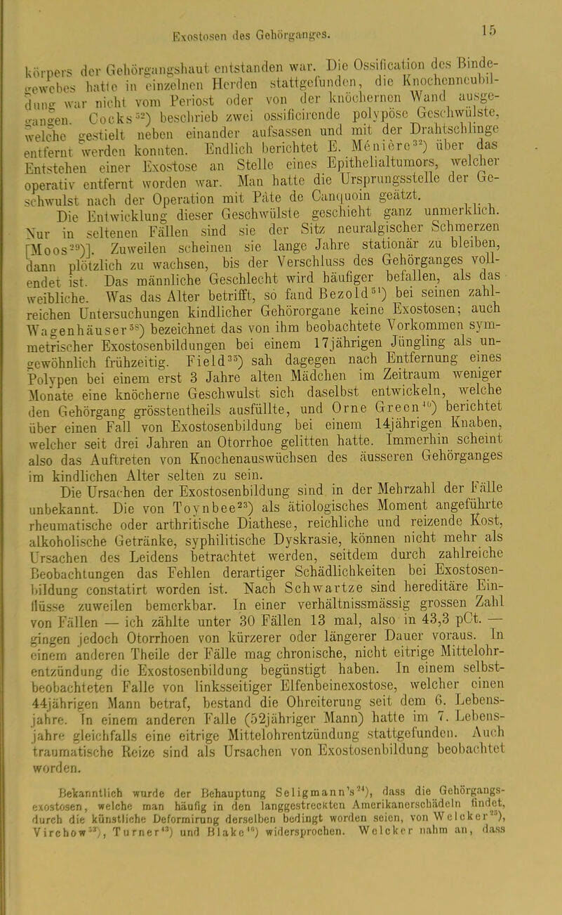 köroers der Gehörgangshaut entstanden war. Die Ossification des Binde- gewebes hatte in einzelnen Herden stattgefunden, die Knochenneu >il- dUIig war nicht vom Periost oder von der knöchernen Wand ausge- fallen. Coeks32) beschrieb zwei ossificirende polvposc Geschwülste, welche gestielt neben einander aufsassen und mit der Drahtschlinge entfernt werden konnten. Endlich berichtet E. Meniere22) über das Entstehen einer Exostose an Stelle eines Epithelialtumors, welcher operativ entfernt worden war. Man hatte die Ursprungsstelle der Ge- schwulst nach der Operation mit Pate de Canquoin geatzt. Die Entwicklung dieser Geschwülste geschieht ganz unmerkiich. Nur in seltenen Fällen sind sie der Sitz neuralgischer Schmerzen rMoos29)]. Zuweilen scheinen sie lange Jahre stationär zu bleiben, dann plötzlich zu wachsen, bis der Verschluss des Gehörganges voll- endet ist. Das männliche Geschlecht wird häufiger befallen, als das weibliche. Was das Alter betrifft, so fand ßezold51) bei seinen zahl- reichen Untersuchungen kindlicher Gehörorgane keine Exostosen; auch Wagenhäuser38) bezeichnet das von ihm beobachtete Vorkommen sym- metrischer Exostosenbildungen bei einem 17jährigen Jüngling als un- gewöhnlich frühzeitig. Field33) sah dagegen nach Entfernung eines Polypen bei einem erst 3 Jahre alten Mädchen im Zeitraum iveniger Monate eine knöcherne Geschwulst sich daselbst entwickeln, welche den Gehörgang grösstentheils ausfüllte, und Orne Green40) berichtet über einen Fall von Exostosenbildung bei einem 14jährigen Knaben, welcher seit drei Jahren an Otorrhoe gelitten hatte. Immerhin scheint also das Auftreten von Knochenauswüchsen des äusseren Gehörganges im kindlichen Alter selten zu sein. Die Ursachen der Exostosenbildung sind in der Mehrzahl der fälle unbekannt. Die von Tovnbee23) als ätiologisches Moment angeführte rheumatische oder arthritische Diathese, reichliche und reizende Kost, alkoholische Getränke, syphilitische Dyskrasie, können nicht mehr als Ursachen des Leidens betrachtet werden, seitdem durch zahlreiche Beobachtungen das Fehlen derartiger Schädlichkeiten bei Exostosen- bildung constatirt worden ist. Nach Schwartze sind hereditäre Ein- llüsse zuweilen bemerkbar. In einer verhältnissmässig grossen Zahl von Fällen — ich zählte unter 30 Fällen 13 mal, also in 43,3 pC-t. — gingen jedoch Otorrhoen von kürzerer oder längerer Dauer voraus, ln einem anderen Theile der Fälle mag chronische, nicht eitrige Mittelohr- entzündung die Exostosenbildung begünstigt haben. In einem selbst- beobachteten Falle von linksseitiger Elfenbeinexostose, welcher einen 44jährigen .Mann betraf, bestand die Ohreiterung seit dem G. Lebens- jahre. In einem anderen Falle (52jähriger Mann) hatte im 7. Lebens- jahre gleichfalls eine eitrige Mittelohrentzündung stattgefunden. Auch traumatische Reize sind als Ursachen von Exostosenbildung beobachtet worden. Bekanntlich wurde der Behauptung Seligmann’s24), dass die Gehörgangs- exostosen, welche man häufig in den langgestreckten Amerikanerschädeln findet, durch die künstliche Dcformirung derselben bedingt worden seien, von WeIcker“), Virchow33), Turner43) und Blake10) widersprochen. Welcher nahm an, dass