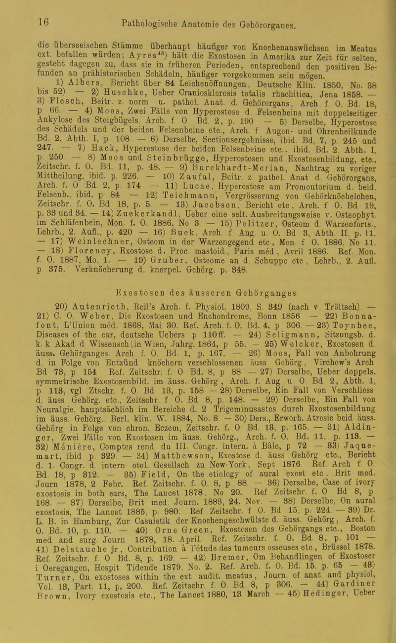 die überseeischen Stämme überhaupt häufiger von Knochenauswüchsen im Meatus ext. befallen würden; Ayres48) hält die Exostosen in Amerika zur Zeit für selten, gesteht dagegen zu, dass sie in früheren Perioden, entsprechend den positiven Be- funden an prähistorischen Schädeln, häufiger vorgekommen sein mögen. 1) Albers, Bericht über 84 Leichenöffnungen, Deutsche Klin. 1850, No. 38 bis 52) — 2) Huschke, Ueber Craniosklerosis totalis rhachitica, Jena 1858. — 3) Flesch, Beitr. z. norm u. pathol. Anat. d. Gehörorgans, Arch f. 0. Bd. 18, p 66. 4) Moos, Zwei Fälle von Hyperostose d Felsenbeins mit doppelseitiger Ankylose des Steigbügels. Arch. f 0 Bd 2, p. 190 — 5) Derselbe, Hyperostose des Schädels und der beiden Felsenbeine etc , Arch. f Augen- und Ohrenheilkunde Bd. 2, Abth. I, p 108. — 6) Derselbe, Sectionsergebnisse, ibid Bd, 7, p. 245 und 247. — 7) Hack, Hyperostose der beiden Felsenbeine etc., ibid. Bd. 2. Abth. I, p. 250 — 8) Moos und Steinbrügge, Hyperostosen und Exostosenbildung, etc., Zeitschr. t. 0. Bd. 11, p. 48. — 9) Burckhardt-Merian, Nachtrag zu voriger Mittheilung, ibid. p. 226. — 10) Zaufal, Beitr. z pathol. Anat d Gehörorgans, Arch. f. 0 Bd. 2, p. 174 — 11) Lucae, Hyperostose am Promontorium d. beid. Felsenb., ibid. p 84 — 12) Teich mann, Vergrösserung von Gehörknöchelchen, Zeitschr. f. 0. Bd 18, p. 5 — 13) Jacobson. Bericht etc, Arch. f 0. Bd 19, p. 33 und 34. — 14) Z u c k e r k a n d 1, Ueber eine seit. Ausbreitungsweise v. Osteophyt. im Schläfenbein, Mon. f, 0. 1886, No 3 — 15) Politzer, Osteom d. Warzenforts., Lehrb., 2. Aull., p. 420 — 16) Buck, Arch. f Aug u. 0. Bd 3, Abth. II. p. 11. — 17) Weinlechner, Osteom in der Warzengegend etc, Mon f 0. 1886, No 11. — 18) Florency, Exostose d. Proc. mastoid, Paris med, Avril 1886. Ref. Mon. f. 0. 1887, Mo. 1. — 19) Gruber, Osteome an d. Schuppe etc , Lehrb., 2. Aull, p 375. Verknöcherung d. knorpel. Gehörg. p. 348. Exostosen des äusseren Gehörganges 20) Autenrieth, Reifs Arch. f. Physiol. 1809, S. 349 (nach v Tröltsch). — 21) C. 0. Weber, Die Exostosen und Enchondrome, Bonn 1856 — 22) Bonna- font, L’Union med. 1868, Mai 30. Ref. Arch. f. 0. Bd. 4, p 306.—23) Toynbee, Diseases of the ear, deutsche Uebers p 110ff. — 24) Seligmann, Sitzungsb. d. k. k Akad d Wissensch [in Wien, Jahrg. 1864, p 55. — 25)Welcker, Exostosen d äuss. Gehöfganges. Arch f. 0. Bd. 1, p. 167. — 26) Moos, Fall von Anbohrung d. in Folge von Entzünd knöchern verschlossenen äuss Gehörg , Virchow’s Arch Bd 73, p 154 Ref. Zeitschr. f. 0 Bd. 8, p 88 — 27) Derselbe, Ueber doppels. symmetrische Exostosenbild, im äuss. Gehörg , Arch. f. Aug u 0 Bd 2, Abth. 1, p 113, vgl Ztschr. f. 0 Bd 13, p. 158 — 28) Derselbe, Ein Fall von Verschliess d. äuss Gehörg. etc., Zeitschr. f 0. Bd 8, p. 148. — 29) Derselbe, Ein Fall von Neuralgie, hauptsächlich im Bereiche d. 2 Trigeminusastes durch Exostosenbildung im äuss. Gehörg., Berk klin. W. 1884, No. 8 — 30) Ders., Erworb. Atresie beid äuss. Gehörg in Folge von chron. Eczem, Zeitschr. f. 0 Bd. 13, p. 165. — 31) Aldin- ger, Zwei Fälle von Exostosen im äuss. Gehörg., Arch. f. 0. Bd. 11, p. 113. — 32) Meniere, Comptes rend du III. Congr. intern, ä Bäle, p 72 — 33) Jaque- mart, ibid p. 329. — 34) Matthewson, Exostose d. äuss Gehörg etc., Bericht d. 1. Congr. d. intern otol. Gesellsch zu New-York, Sept 1876 Ref. Arch f. 0. Bd 18, p 312. - 35) Field, On the etiology of aural exost etc. Brit med. Journ 1878, 2 Febr. Ref. Zeitschr. f. 0. 8, p 88. - 36) Derselbe, Case of ivory exostosis in both ears, The Lancet 1878. No 20. Ref Zeitschr f. 0 Bd 8, p 168. — 37) Derselbe, Brit med. Journ. 1883, 24. Nov. — 38) Derselbe, On aural exostosis, The Lancet 1885, p. 980. Ref Zeitschr. f 0. Bd 15, p. 224. 39) Dr. L. B. in Hamburg, Zur Casuistik der Knochengeschwülste d. äuss. Gehörg, Arch. f. 0. Bd. 10, p. 110. — 40) Orne Green, Exostosen des Gehörgangs etc., Boston med and surg. Journ 1878, 18. April. Ref. Zeitschr. f. 0. Bd. 8, p. 101 41) Delstauche jr , Contribution ä l’etude des tumeurs osseuses etc , Brüssel 1878. Ref. Zeitschr. f 0 Bd. 8, p. 169. — 42) Bremer, Om Behandlingen of Exostoser i Oeregangen, Hospit Tidende 1879, No. 2. Ref. Arch. f. 0. Bd. 15, p. 65 48) Turner, On exostoses within the ext audit. meatus, Journ of anat and physiol, Vol. 13, Part. 11, p, 200. Ref. Zeitschr. f. 0. Bd. 8, p 306. - 44) Gardiner Brown, Ivory exostosis etc., The Lancet 1880, 18 March —45)Hedinger, Leber