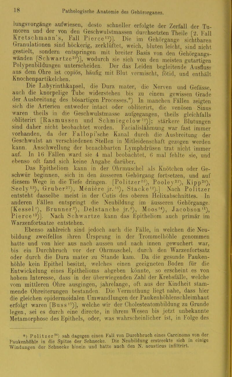 lungsvorgänge aufwiesen, desto schneller erfolgte der Zerfall der Tu- moren und der von den Geschwulstmassen durchsetzten Th eile [2. Fall Kretschmann s, ball Ficrce '■')]. Die im Gehörgange sichtbaren Granulationen sind höckerig, zerklüftet, weich, bluten leicht, sind nicht gestielt, sondern entspringen mit breiter Basis von den Gehörgangs- wänden [Schwartze29)], wodurch sie sich von den meisten gutartigen Polypenbildungen unterscheiden. Der das Leiden begleitende Ausfluss aus dem Ohre ist copiös, häufig mit Blut vermischt, fötid, und enthält Knochenpartikelchen. Die Labyrinthkapsel, die Dura mater, die Nerven und Gefässe, auch die knorpelige Tube widerstehen bis zu einem gewissen Grade der Ausbreitung des bösartigen Processes.*) In manchen Fällen zeigten sich die Arterien entweder intact oder obliterirt, die venösen Sinus waren theils in die Geschwulstmasse aulgegangen, theils gleichfalls obliterirt [Rasmüssen und Schmiege! ow12)]; stärkere Blutungen sind daher nicht beobachtet worden. Facialislähraung war fast immer vorhanden, da der Fallopi’sche Kanal durch die Ausbreitung der Geschwulst an verschiedenen Stellen in Mitleidenschaft gezogen werden kann. Anschwellung der benachbarten Lymphdrüsen trat nicht immer auf. In 16 Fällen ward sic 4 mal beobachtet, 6 mal fehlte sie, und ebenso oft fand sich keine Angabe darüber. Das Epitheliom kann in der Ohrmuschel als Knötchen oder Ge- schwür beginnen, sich in den äusseren Gehörgang fortsetzen, und auf diesem Wege in die Tiefe dringen. [Politzer25), Pooley22), Kipp20), Seely15), Gruber21), Meniere jr.IG), Stacke'2).] Nach Politzer entsteht dasselbe meist in der Cutis des oberen Helixabschnittes. In anderen Fällen entspringt die Neubildung im äusseren Gehörgange. [Kessel1), Brunner2), Delstanche jr.6), Moos'4), Jacobson'4), Pierce'3)]. Nach Schwartze kann das Epitheliom auch primär im Warzenfortsatze entstehen. Ebenso zahlreich sind jedoch auch die Fälle, in welchen die Neu- bildung zweifellos ihren Ursprung in der Trommelhöhle genommen hatte und von hier aus nach aussen und nach innen gewuchert war, bis ein Durchbruch vor der Ohrmuschel, durch den Warzenfortsatz oder durch die Dura mater zu Stande kam. Da. die gesunde Pauken- höhle kein Epithel besitzt, welches einen geeigneten Boden für die Entwickelung eines Epithelioms abgeben könnte, so erscheint es von hohem Interesse, dass in der überwiegenden Zahl der Krebsfälle, welche vom mittleren Ohre ausgingen, jahrelange, oft aus der Kindheit stam- mende Ohreiterungen bestanden. Die Vermuthung liegt nahe, dass hier die gleichen epidermoidalen Umwandlungen der Paukenhöhlenschleimhaut erfolgt waren [Buss n)], welche wir der Cholesteatombildung zu Grunde legen, sei es durch eine directe, in ihrem Wesen bis jetzt unbekannte Metamorphose des Epithels, oder, was wahrscheinlicher ist, in Folge des *) Politzer20) sah dagegen einen Fall von Durchbruch eines Carcinoms von der Paukenhöhle in die Spitze der Schnecke. Die Neubildung erstreckte sich in einige Windungen der Schnecke hinein und hatte auch den N. acusticus infiltrirt.