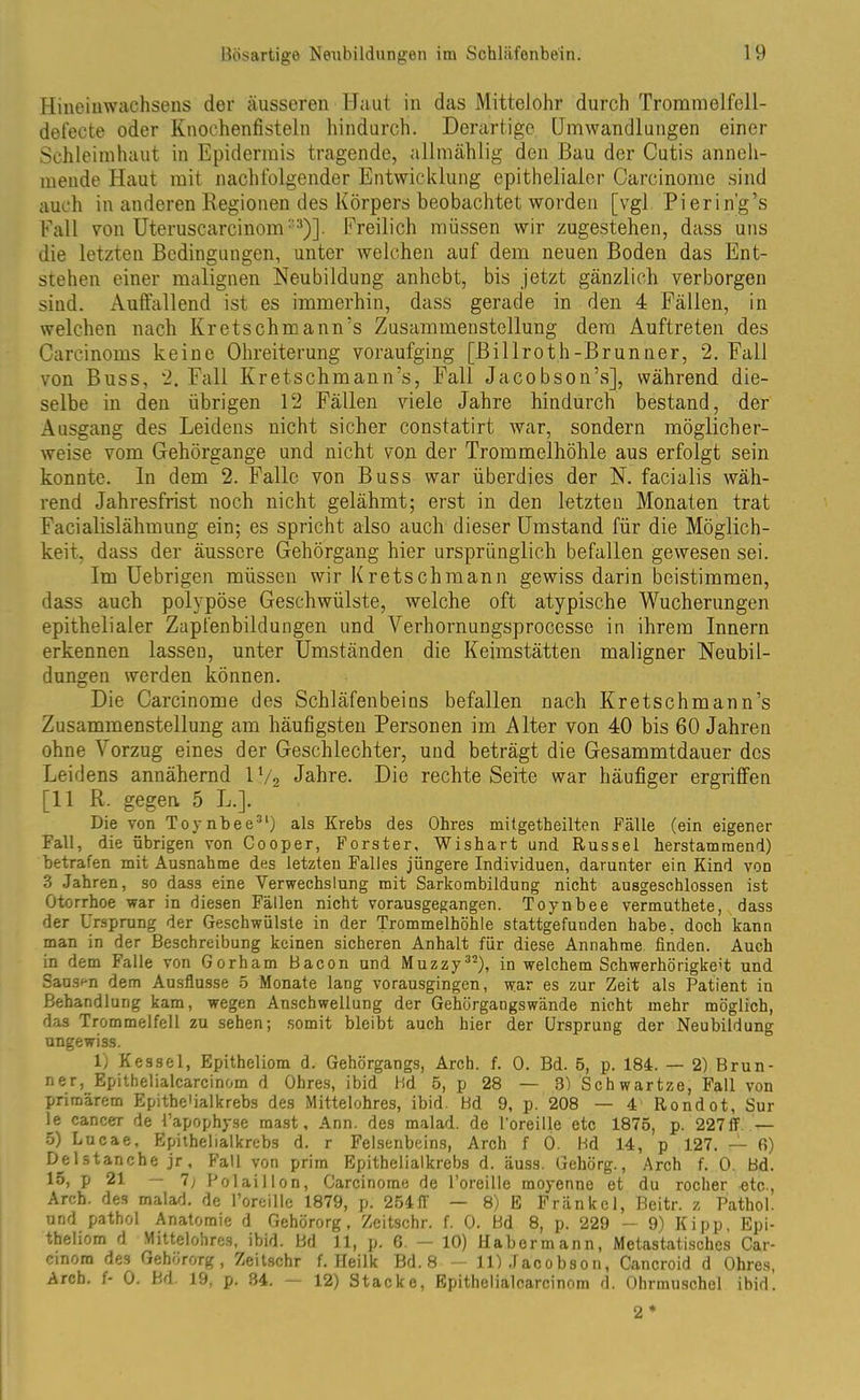 Hineinwachsens der äusseren Haut in das MitteJohr durch Tromnielfell- defecte oder Knochenfisteln hindurch. Derartige Umwandlungen einer Schleimhaut in Epidermis tragende, allmählig den Bau der Cutis änneh- mende Haut mit nachfolgender Entwicklung epithelialer Carcinome sind auch in anderen Regionen des Körpers beobachtet worden [vgl Pierin'g’s Fall von Uteruscarcinom: Freilich müssen wir zugestehen, dass uns die letzten Bedingungen, unter welchen auf dem neuen Boden das Ent- stehen einer malignen Neubildung anhebt, bis jetzt gänzlich verborgen sind. Auffallend ist es immerhin, dass gerade in den 4 Fällen, in welchen nach Kretschmann’s Zusammenstellung dem Auftreten des Carcinoms keine Ohreiterung voraufging [Billroth-Brunner, 2. Fall von Buss, 2. Fall Kretschmann’s, Fall Jacobson’s], während die- selbe in den übrigen 12 Fällen viele Jahre hindurch bestand, der Ausgang des Leidens nicht sicher constatirt war, sondern möglicher- weise vom Gehörgange und nicht von der Trommelhöhle aus erfolgt sein konnte, ln dem 2. Falle von Buss war überdies der N. facialis wäh- rend Jahresfrist noch nicht gelähmt; erst in den letzten Monaten trat Facialislähmung ein; es spricht also auch dieser Umstand für die Möglich- keit, dass der äussere Gehörgang hier ursprünglich befallen gewesen sei. Im Uebrigen müssen wir Kretschmann gewiss darin beistimmen, dass auch polypöse Geschwülste, welche oft atypische Wucherungen epithelialer Zapfenbildungen und Verhornungsprocesse in ihrem Innern erkennen lassen, unter Umständen die Keimstätten maligner Neubil- dungen werden können. Die Carcinome des Schläfenbeins befallen nach Kretschmann’s Zusammenstellung am häufigsten Personen im Alter von 40 bis 60 Jahren ohne Vorzug eines der Geschlechter, und beträgt die Gesammtdauer des Leidens annähernd 1V2 Jahre. Die rechte Seite war häufiger ergriffen [11 R. gegen. 5 L.]. Die von Toynbee31) als Krebs des Obres mitgetheilten Fälle (ein eigener Fall, die übrigen von Cooper, Förster, Wishart und Rüssel herstammend) betrafen mit Ausnahme des letzten Falles jüngere Individuen, darunter ein Kind von 3 Jahren, so dass eine Verwechslung mit Sarkombildung nicht ausgeschlossen ist Otorrhoe war in diesen Fällen nicht vorausgegangen. Toynbee vermuthete, dass der Ursprung der Geschwülste in der Trommelhöhle stattgefunden habe, doch kann man in der Beschreibung keinen sicheren Anhalt für diese Annahme finden. Auch in dem Falle von Gorham Bacon und Muzzy32), in welchem Schwerhörigkeit und Sausen dem Ausflusse 5 Monate lang vorausgingen, tvar es zur Zeit als Patient in Behandlung kam, wegen Anschwellung der Gehörgangswände nicht mehr möglich, das Trommelfell zu sehen; somit bleibt auch hier der Ursprung der Neubildung ungewiss. lj Kessel, Epitheliom d. Gehörgangs, Arch. f. 0. Bd. 5, p. 184. — 2) Brun- ner,. Epithelialcareinom d Ohres, ibid Bd 5, p 28 — 3) Schwartze, Fall von primärem Epithe'ialkrebs des Mittelohres, ibid. Bd 9, p. 208 — 4 Rondot, Sur le cancer de Papophyse mast. Arm. des malad, de l'oreille etc 1875, p. 227ff — 5) Lucae, Epithelialkrebs d. r Felsenbeins, Arch f 0. Bd 14, p 127. — fi) D^elstanche jr , Fall von prim Epithelialkrebs d. äuss. Gehörg., Arch f. 0. Bd. 15, p 21 — 1) Polaillon, Carcinome de l’oreille moyenne et du rocher etc., Arch. des malad, de l’oreille 1879, p. 254ff — 8) E Fränkel, Beitr. ? Pathol. und pathol Anatomie d Gehörorg, Zeitschr. f. 0. Bd 8, p. 229 — 9) Kipp, Epi- theliom 4 Mittelohres, ibid. Bd 11, p. 6. — 10) Habermann, Metastatisches Car- cinorn des Gehörorg, Zeitschr f. Heilk Bd. 8 — 11) Jacobson, Cancroid d Ohres, Arch. f- 0. Bd. 19, p. 34. — 12) Stacke, Epithelialcarcinom d. Ohrmuschel ibid. 2 *