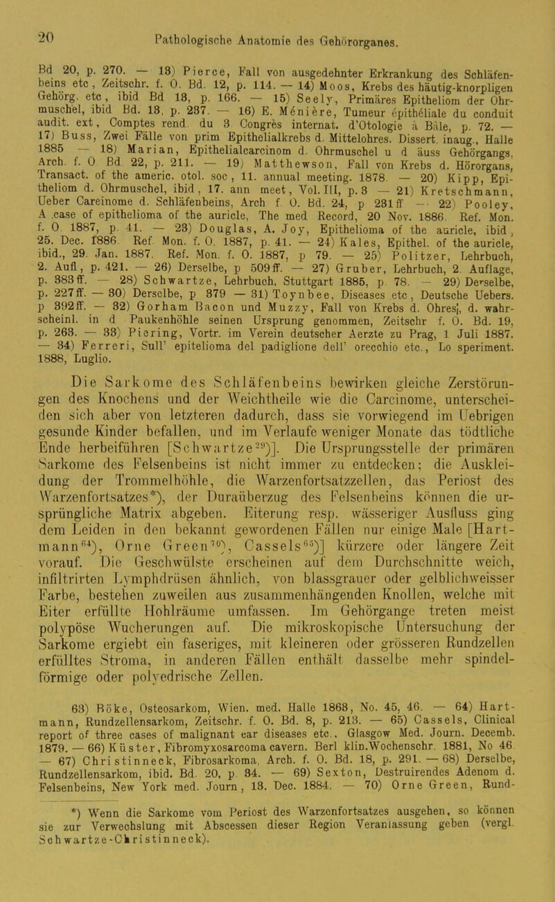 Bd 20, p. 270. — 18) Pie ree, Fall von ausgedehnter Erkrankung des Schläfen- beins etc, Zeitschr. f. 0. Bd. 12, p. 114. — 14) Moos, Krebs des häutig-knorpligen Gehörg. etc, ibid Bd 18, p. 166. — 15) Seely, Primäres Epitheliom der Ohr- muschel, ibid Bd. 18, p. 28<. 16) E. Meniere, Tumeur epithöliale du conduit audit. ext, Comptes rend. du 8 Congres internat. d’Otologie ä Bäle, p. 72. — 1<) Buss, Zwei Fälle von prim Epithelialkrebs d. Mittelohres. Dissert. inaug., Halle 1885 18) Marian, Epithelialcarcinom d. Ohrmuschel u d äuss Gehörgangs. Arch. f. 0 Bd 22, p. 211. 19) Matthewson, Fall von Krebs d. Hörorgans, Transact. of the americ. otol. soc , 11. annual meeting. 1878. — 20) Kipp, Epi- theliom d. Ohrmuschel, ibid, 17. ann meet, Vol.IlI, p. 3 — 21) Kretschmann, Ueber Careinome d. Schläfenbeins, Arch f 0. Bd. 24, p 231 fl' -• 22) Pooley, A case of epithelioma of the auricle, The med Record, 20 Nov. 1886. Ref. Mon’. f. 0 1887, p. 41. — 28) Douglas, A. Joy, Epithelioma of the auricle, ibid, 25. Dec. 1886 Ref Mon. f. 0. 1887, p. 41. — 24) Kales, Epithel, of the auricle, ibid., 29. Jan. 1887. Ref. Mon. f. 0. 1887, p 79. — 25) Politzer, Lehrbuch, 2. Aufl, p. 421. — 26) Derselbe, p 509ff. — 27) Gruber, Lehrbuch, 2. Auflage, p. 383ff. — 28) Scbwartze, Lehrbuch. Stuttgart 1885, p 78. - 29) Derselbe, p. 227ff. — 30) Derselbe, p 379 — 31)Toynbee, Diseases etc, Deutsche Uebers. p 392ff. — 32) Gorham Bacon und Muzzy, Fall von Krebs d. Ohresj, d. wahr- scheinl. in d Paukenhöhle seinen Ursprung genommen, Zeitschr f. 0. Bd. 19, p. 263. — 33) Picring, Yortr. im Verein deutscher Aerzte zu Prag, 1 Juli 1887. — 34) Ferreri, Süll’ epitelioma del padiglione dell’ orecchio etc., Lo speriment. 1888, Luglio. Die Sarkome des Schläfenbeins bewirken gleiche Zerstörun- gen des Knochens und der Weichtlieile wie die Careinome, unterschei- den sich aber von letzteren dadurch, dass sie vorwiegend im üebrigen gesunde Kinder befallen, und im Verlaufe weniger Monate das tödtliche Ende herbeiführen [Schwartze29)]. Die Ursprungsstelle der primären Sarkome des Felsenbeins ist nicht immer zu entdecken; die Ausklei- dung der Trommelhöhle, die Warzen fortsatzzellen, das Periost des Warzenfortsatzes*), der Duraüberzug des Felsenbeins können die ur- sprüngliche Matrix abgeben. Eiterung resp. wässeriger Auslluss ging dem Leiden in den bekannt gewordenen Fällen nur einige Male [Hart- mann(U), Orne Green70), Cassels05)] kürzere oder längere Zeit vorauf. Die Geschwülste erscheinen auf dem Durchschnitte weich, infiltrirten Lymphdrüsen ähnlich, von blassgrauer oder gelblichweisser Farbe, bestehen zuweilen aus zusammenhängenden Knollen, welche mit Eiter erfüllte Hohlräume umfassen. Im Gehörgange treten meist polypöse Wucherungen auf. Die mikroskopische Untersuchung der Sarkome ergiebt ein faseriges, mit kleineren oder grösseren Rundzellen erfülltes Stroma, in anderen Fällen enthält dasselbe mehr spindel- förmige oder polyedrische Zellen. 63) Böke, Osteosarkom, Wien. med. Halle 1863, No. 45, 46. — 64) Hart- rnann, Rundzellensarkom, Zeitschr. f. 0. Bd. 8, p. 213. — 65) Cassels, Clinical report of three cases of malignant ear diseases etc., Glasgow Med. Journ. Decemb. 1879. — 66) Küster, Fibromyxosarcoma cavern. Berl klin.Wochenschr. 1881, No 46 — 67) Christinneck, Fibrosarkoma, Arch. f. 0. Bd. 18, p. 29L. —68) Derselbe, Rundzellensarkom, ibid. Bd. 20, p. 34. — 69) Sexton, Destruirendes Adenom d. Felsenbeins, New York med. Journ, 13. Dec. 1884. — 70) Orne Green, Rund- *) Wenn die Sarkome vom Periost des Warzenfortsatzes ausgehen, so können sie zur Verwechslung mit Abscessen dieser Region Veranlassung geben (vergl. Sch wartze-Christinneck).