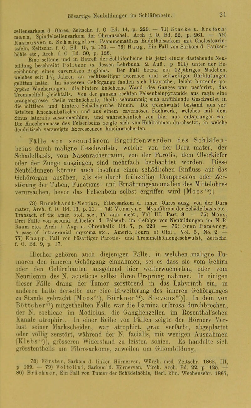 zellensarkom d. Ohres, Zeitschr. f. 0 Bd. 14, p. 229. — 71) Stacke u. Kretseh- mann, Spindelzellensarkom der Ohrmuschel, Arch f. 0. Bd. 22, p. 261. — 72) Rasmüssen u. Schmiegelow, Psammomatöses Endothelsarkom mit Cholestearin- tafeln, Zeitschr. f. 0. Bd 15, p. 178. - 73) H aug, Ein Fall von Sarkom d. Pauken- höhle etc, Arch. f 0 Bd 30, p. 126. Eine seltene und in Betreff der Schläfenbeine bis jetzt einzig dastehende Neu- bildung beschreibt Politzer (s. dessen Lehrbuch, 2. Aull, p 511) unter der Be- zeichnung eines cavernösen Angioms. Der hall betrat ein 12jähriges Mädchen, welches seit 1 */s Jahren an rechtsseitiger Otorrhoe und zeitweiligen Ohrblutungen gelitten hatte. Im äusseren Gehörgange fanden sich blaurothe, leicht blutende po- lypöse Wucherungen, die hintere knöcherne Wand des Ganges war perforirt, das Trommelfell gleichfalls. Von der ganzen rechten Felsenbeinpyramide aus ragte eine orangengrosse theils verknöcherte, theils schwammig sich anfühlende Geschwulst in die mittlere und hintere Schädelgrube hinein. Die Geschwulst bestand aus ver- ästelten Knochenbälkchen und aus einem cavernösen Fachwerk, welches mit dem Sinus lateralis zusammenhing, und wahrscheinlich von hier aus entsprungen war. Die Knochenmasse des Felsenbeins zeigte sich von Hohlräumen durchsetzt, in welche dendritisch verzweigte Excrescenzen hineinwucherten. Fälle von secundärem Ergriffenwerden des Schläfen- beins durch maligne Geschwülste, welche von der Dura mater, der Schädelbasis, vom Nasenrachenraum, von der Parotis, dem Oberkiefer oder der Zunge ausgingen, sind mehrfach beobachtet worden. Diese Neubildungen können auch insofern einen schädlichen Einfluss auf das Gehörorgan ausüben, als sie durch frühzeitige Compression oder Zer- störung der Tuben, Functions- und Ernährungsanomalien des Mittelohres verursachen, bevor das Felsenbein selbst ergriffen wird [Moos75)]. 73) Burckhardt-Merian, Fibrosarkom d. inner. Ohres ausg. von der Dura mater, Arch. f. 0. Bd. 13, p. 11. — 74)Vermyne, Myxofibrom der Schädelbasis etc , Transact, of the amer. otol. soc., 17 ann. meet, Vol III, Part. 3. — 75) Moos, Drei Fälle von secund. Affection d. Felsenb. im Gefolge von Neubildungen im N R. Raum etc., Arch f. Aug. u. Ohrenheilk. Bd. 7, p. 228 — 76) Oren Pomeroy, A case of intracranial myxoma etc , Americ. Journ. of Otol , Vol. 3, No. 2. — 77) Knapp, Fall von bösartiger Parotis- und Trommelhöhlengeschwulst, Zeitschr. f. 0. Bd. 9, p. 17. Hierher gehören auch diejenigen Fälle, in welchen maligne Tu- moren den inneren Gehörgang einnahmen, sei es dass sie vom Gehirn oder den Gehirnhäuten ausgehend hier weiterwucherten, oder vom Neurilemm des N. acusticus selbst ihren Ursprung nahmen. In einigen dieser Fälle drang der Tumor zerstörend in das Labyrinth ein, in anderen hatte derselbe nur eine Erweiterung des inneren Gehörganges zuStande gebracht [Moos81), Bürkner84), StevensS6)]. In dem von Böttcher87) mitgetheilten Falle war die Lamina cribrosa durchbrochen, der N. cochleae im Modiolus, die Ganglienzellen im RosenthaTschen Kanäle atrophirt. In einer Reihe von Fällen zeigte der Hörnerv Ver- lust seiner Markscheiden, war atrophirt, grau verfärbt, abgeplattet oder völlig zerstört, während der N. facialis, mit wenigen Ausnahmen [Klebs83)], grösseren Widerstand zu leisten schien. Es handelte sich grösstentheils um Fibrosarkorne, zuweilen um Gliombildung. 78, Förster, Sarkom d. linken Hörnerven, Würzb. med Zeitsohr. 1862, Hl, p 199. — 79) Voltolini, Sarkom d. Hörnerven, Vircb. Arch. Bd. 22, p 125. — 80) Brückner, Ein Fall von Tumor der Schädelhöhle, Berl. klin. Woohensohr. 1867,