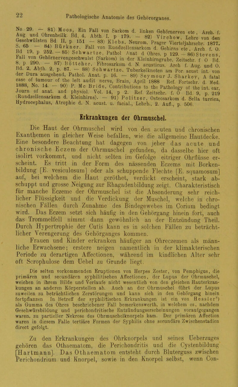 29' a m,81lM!°Sn,Ein Fal1 von Sarkom d- Unken Gehörnerven etc, Arch. f. Aog und Ohrenheilk. ßd, 4. Abth. I. p 179. - 82) Virchow. Lehre von den Geschwülsten Bd II p 151 — 83) Klebs, Neurom. Prager Vierteljahrschr. 1877. ,Q oko Bu0r*nBeri *aU von RuQdzellensarkom d. Gehirns etc, Arch f. 0. Bd 19. p 252.— 85) Schwartze, Pathol Anat d Ohres, p 129. - 86)Stevens, taü von Gehornervengeschwulst (Sarkom) in der Kleinhirngrube. Zeitsehr. f 0 Bd! ü’jPn .uL_n 87) Böttcher, Pibrosarkom d. N. acusticus. Arch f. Aug. und 0. Bd. 2. Abth. 2 p. 87. — 88) Schwartze, Tuberkel knoten am Por acust int. von der Dura ausgehend Pathol. Anat. p. 16. - 89) Seymour J. Sharkey, A fatal CQüo°L Um0m’ of the left audlt nerve> Braitl> APril 1888 Ref- Fortschr. d Med 1888, No. 14. — 90) P. Mc Bride, Contributions to the Pathology of the int. ear, Journ of anat. and physiol. Vol. 14, p 2. Ref. Zeitschr. f. 0 Bd 9 p 219 (Rundzellensarkom d. Kleinhirns). - 91) Politzer, Osteosarkom d. Sella turcica, Hydrocephalus, Atrophie d. N. acust. u. facial., Lebrb., 2. Aufl., p. 506. Erkrankungen der Ohrmuschel. Die Haut der Ohrmuschel wird von den acuten und chronischen hxanthemen in gleicher Weise befallen, wie die allgemeine Hautdecke. Eine besondere Beachtung hat dagegen von jeher das acute und chronische Eczem der Ohrmuschel gefunden, da dasselbe hier oft isolirt vorkommt, und nicht selten im Gefolge eitriger Ohrllüsse er- scheint. Es tritt in der Form des nässenden Eczems mit Borken- bildung [E. vesiculosum] oder als schuppende Flechte [E. s<juamosum] auf, bei welchem die Haut geröthet, verdickt erscheint, stark ab- schuppt und grosse Neigung zur Rhagadenbildung zeigt. Charakteristisch für manche Eczemc der Ohrmuschel ist die Absonderung sehr reich- licher Flüssigkeit und die Verdickung der Muschel, welche in chro- nischen Fällen durch Zunahme des Bindegewebes im Corium bedingt wird. Das Eczem setzt sich häufig in den Gehörgang hinein fort, auch das Trommelfell nimmt dann gewöhnlich au der Entzündung Theil. Durch Hypertrophie der Cutis kann es in solchen Fällen zu beträcht- licher Verengerung des Gehörganges kommen. Frauen und Kinder erkranken häufiger an Ohreczemen als männ- liche Erwachsene; erstere neigen namentlich in der klimakterischen Periode zu derartigen Affectionen, während im kindlichen Alter sehr oft Scrophulose dem Uebel zu Grunde liegt. Die selten vorkommenden Eruptionen von Herpes Zoster, von Pemphigus, die primären und secundären syphilitischen Affectionen, der Lupus der Ohrmuschel, weichen in ihrem Bilde und Verlaufe nicht wesentlich von den gleichen Hauterkran- kungen an anderen Körperstellen ab. Auch an der Ohrmuschel führt der Lupus zuweilen zu beträchtlichen Zerstörungen und kann sich in den Gehörgang hinein fortpflanzen In Betreff der syphilitischen Erkrankungen ist ein von Hesslers) als Gumma des Ohres beschriebener Fall bemerkenswert!), in welchem es, nachdem Geschwürsbildung und perichondritische Entzündungserscheinungen voraufgegangen waren, zu partieller Nekrose des Ohrmuschelknorpels kam. Der primären Affection waren in diesem Falle tertiäre Formen der Syphilis ohne secundäre Zwischenstadien direct gefolgt. Zu den Erkrankungen des Ohrknorpels und seines Ueberzuges gehören das Othaematom, die Perichondritis und die Cysten bildung [Hartmann]. Das Othaematom entsteht durch Bluterguss zwischen Perichondrium und Knorpel, sowie in den Knorpel selbst, wenn Con-