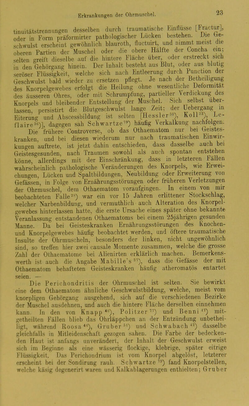 tinuitätstrcnnungen desselben durch traumatische hin Iltisse [f.iaUur], oder in Form präformirter pathologischer Lucken bestehen. Die Ge- schwulst erscheint gewöhnlich blaurot, (luctuirt und nimmt meist die oberen Partien der Muschel oder die obere Hälfte der Concha ein; selten greift dieselbe auf die hintere Fläche über, oder erstreckt sich in den 'Gehörgang hinein. Der Inhalt besteht aus Blut, oder aus blutig seröser Flüssigkeit, welche sich nach Entleerung durch Function der Geschwulst bald wieder zu ersetzen pflegt. Je nach der ßethciligung des Knorpelgewebes erfolgt die Heilung ohne wesentliche Deformität des äusseren Ohres, oder mit Schrumpfung, partieller Verdickung des Knorpels und bleibender Entstellung der Muschel. Sich selbst uber- lassen, persistirt die ßlutgeschwulst lange Zeit; der Uebeigang in Eiterung und Abscessbildung ist selten [Hessler•’°), Koll-), Le- flaire36)], dagegen sah Schwartze19) häufig Verkalkung nachfolgen. Die frühere Controverse, ob das Othaematom nur bei Geistes- kranken. und bei diesen wiederum nur nach traumatischen Einwii- kungen auftrete, ist jetzt dahin entschieden, dass dasselbe auch bei Geistesgesunden, nach Traumen sowohl als auch spontan entstehen könne, allerdings mit der Einschränkung, dass in letzteren Fällen wahrscheinlich pathologische Veränderungen des Knorpels, wie Erwei- chungen, Lücken und Spaltbildungen, Neubildung oder Erweiterung von Gefässen, in Folge von Ernährungsstörungen oder früheren Verletzungen der Ohrmuschel, dem Othaematom voraufgingen. In einem von mir beobachteten Falle28) war ein vor 15 Jahren erlittener Stockschlag, welcher Narbenbildung, und vermutlich auch Alteration des Knorpel- gewebes hinterlassen hatte, die erste Ursache eines später ohne bekannte Veranlassung entstandenen Othaematoms bei einem 25jährigen gesunden Manne. Da bei Geisteskranken Ernährungsstörungen des Knochen- und Knorpelgewebes häufig beobachtet werden, und öftere traumatische Insulte der Ohrmuscheln, besonders der linken, nicht ungewöhnlich sind, so treffen hier zwei causale Momente zusammen, welche die grosse Zahl der Othaematome bei Alienirten erklärlich machen. Bemerkens- wert ist auch die Angabe Mabille’s 31), dass die Gefässe der mit Othaematom behafteten Geisteskranken häufig atheromatös entartet seien. — Die Perichondritis der Ohrmuschel ist selten. Sie bewirkt eine dem Othaematom ähnliche Geschwulstbildung, welche, meist vom knorpligen Gehörgang ausgehend, sich auf die verschiedenen Bezirke der Muschel ausdehnen, und auch die hintere Fläche derselben einnehmen kann. In den von Knapp40), Politzer11) und ßenni 41) mit- getheilten Fällen blieb das Ohrläppchen an der Entzündung unbetei- ligt, während Roosa4'1), Gruber31) und Schwabach42) dasselbe gleichfalls in Mitleidenschaft gezogen sahen. Die Farbe der bedecken- den Haut ist anfangs unverändert, der Inhalt der Geschwulst erweist sich im Beginne als eine wässerig flockige, klebrige, später eitrige Flüssigkeit. Das Perichondrium ist vom Knorpel abgelöst, letzterer erscheint bei der Sondirung rauh. Schwartze19) fand Knorpolstellen, welche käsig degenerirt waren und Kalkablagerungen enthielten; Gruber