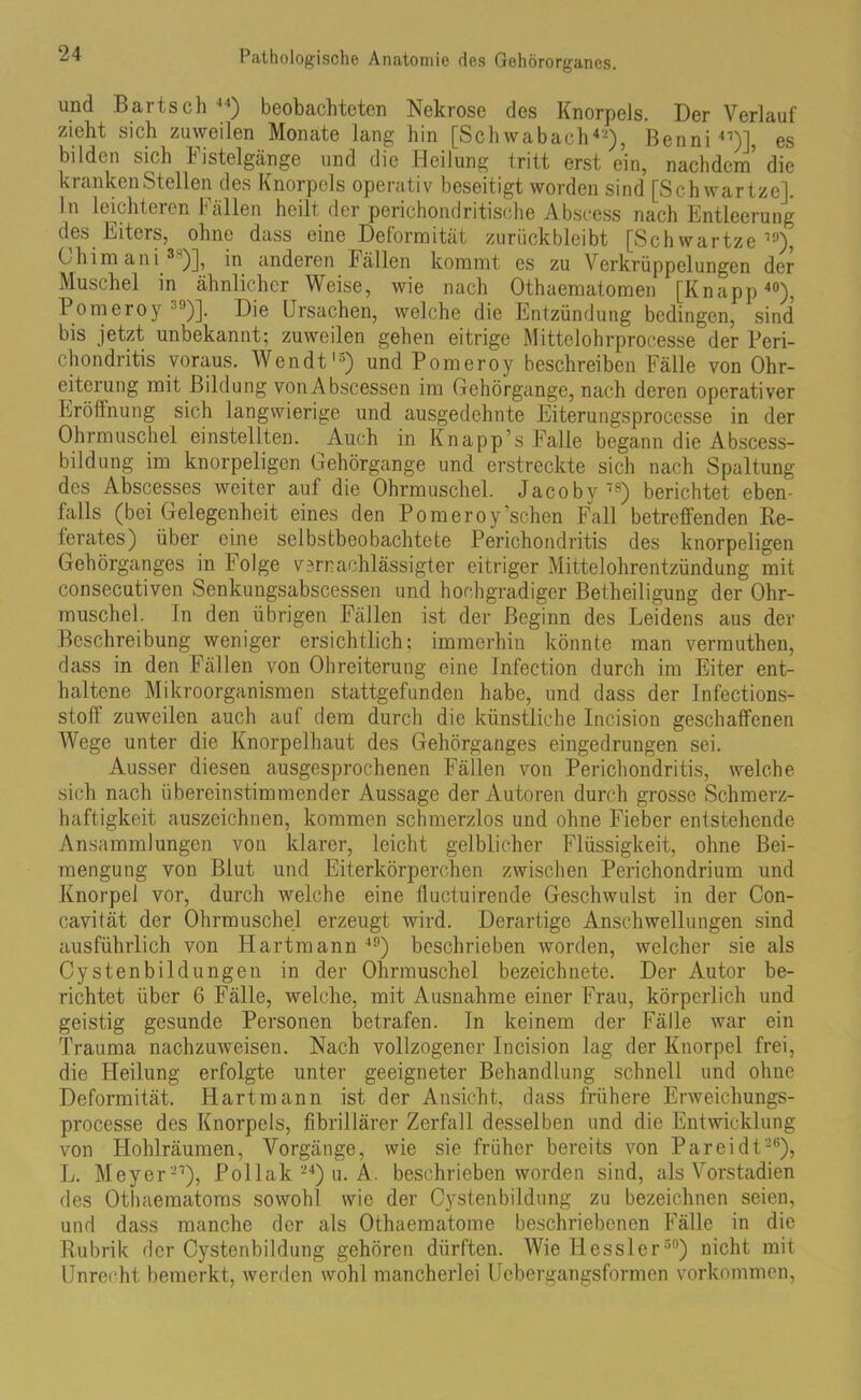 und Bartsch 44) beobachteten Nekrose des Knorpels. Der Verlauf zieht sich zuweilen Monate lang hin [Schwabach42), Benni 47)I, es bilden sich Fistelgänge und die Heilung tritt erst ein, nachdem die kranken Stellen des Knorpels operativ beseitigt worden sind [Schwartze]. In leichteren Fällen heilt der perichondritische Abscess nach Entleerung des Eiters, ohne dass eine Deformität zurückbleibt [Schwartze19), China ani )], in anderen Fällen kommt es zu \7erkrüppelungen der Muschel in ähnlicher Weise, wie nach Othaematomen [Knapp40), Pomeroy 39)]. Die Ursachen, welche die Entzündung bedingen, sind bis jetzt unbekannt; zuweilen gehen eitrige Mittelohrprocesse der Peri- chondritis voraus. Wendt15) und Pomeroy beschreiben Fälle von Ohr- eiterung mit Bildung vonAbseessen im Gehörgange, nach deren operativer Eröffnung sich langwierige und ausgedehnte Eiterungsprocesse in der Ohrmuschel einstellten. Auch in Knapp’s Falle begann die Abscess- bildung im knorpeligen Gehörgange und erstreckte sich nach Spaltung des Abscesses weiter auf die Ohrmuschel. Jacoby78) berichtet eben- falls (bei Gelegenheit eines den Pomeroy’schen Fall betreffenden Re- ferates) über eine selbstbeobachtete Perichondritis des knorpeligen Gehörganges in Folge vernachlässigter eitriger Mittelohrentzündung mit consecutiven Senkungsabscessen und hochgradiger Betheiligung der Ohr- muschel. In den übrigen Fällen ist der Beginn des Leidens aus der Beschreibung weniger ersichtlich; immerhin könnte man vermuthen, dass in den Fällen von Ohreiterung eine Infection durch im Eiter ent- haltene Mikroorganismen stattgefunden habe, und dass der Infections- stoff zuweilen auch auf dem durch die künstliche Incision geschaffenen Wege unter die Knorpelhaut des Gehörganges eingedrungen sei. Ausser diesen ausgesprochenen Fällen von Perichondritis, welche sich nach übereinstimmender Aussage der Autoren durch grosse Schmerz- haftigkeit auszeichnen, kommen schmerzlos und ohne Fieber entstehende Ansammlungen von klarer, leicht gelblicher Flüssigkeit, ohne Bei- mengung von Blut und Eiterkörperchen zwischen Perichondrium und Knorpel vor, durch welche eine fluctuirende Geschwulst in der Con- cavität der Ohrmuschel erzeugt wird. Derartige Anschwellungen sind ausführlich von Hartmann 49) beschrieben worden, welcher sie als Cystenbildungen in der Ohrmuschel bezeichnete. Der Autor be- richtet über 6 Fälle, welche, mit Ausnahme einer Frau, körperlich und geistig gesunde Personen betrafen. In keinem der Fälle war ein Trauma nachzuweisen. Nach vollzogener Incision lag der Knorpel frei, die Heilung erfolgte unter geeigneter Behandlung schnell und ohne Deformität. Hartmann ist der Ansicht, dass frühere Erweichungs- processe des Knorpels, fibrillärer Zerfall desselben und die Entwicklung von Hohlräumen, Vorgänge, wie sie früher bereits von Pareidt-6), L. Meyer-7), Pollak 24) u. A. beschrieben worden sind, als Vorstadien des Othaematoms sowohl wie der Cystenbildung zu bezeichnen seien, und dass manche der als Othaematome beschriebenen Fälle in die Rubrik der Cystenbildung gehören dürften. Wie Hessler30) nicht mit Unrecht bemerkt, werden wohl mancherlei Uebergangsformen Vorkommen,