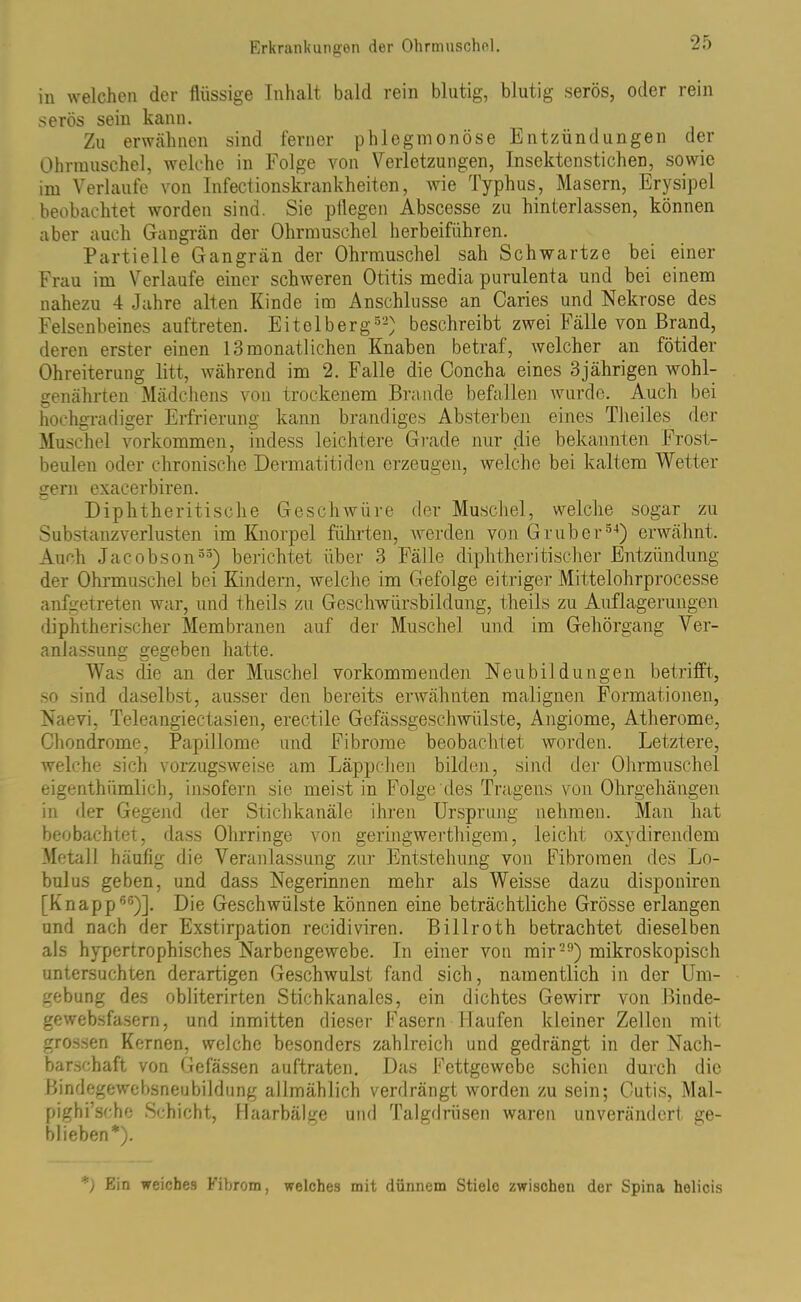 in welchen der flüssige Inhalt bald rein blutig, blutig serös, oder rein serös sein kann. Zu erwähnen sind ferner phlegmonöse Entzündungen der Ohrmuschel, welche in Folge von Verletzungen, Insektenstichen, sowie im Verlaufe von Infectionskrankheiten, wie Typhus, Masern, Erysipel beobachtet worden sind. Sie pflegen Abscesse zu hinterlassen, können aber auch Gangrän der Ohrmuschel herbeiführen. Partielle Gangrän der Ohrmuschel sah Schwartze bei einer Frau im Verlaufe einer schweren Otitis media purulenta und bei einem nahezu 4 Jahre alten Kinde im Anschlüsse an Caries und Nekrose des Felsenbeines auftreten. Eitelberg52) beschreibt zwei Fälle von Brand, deren erster einen 13 monatlichen Knaben betraf, welcher an fötider Ohreiterung litt, während im 2. Falle die Concha eines 3jährigen wohl- genährten Mädchens von trockenem Brande befallen wurde. Auch bei hochgradiger Erfrierung kann brandiges Absterben eines Theiles der Muschel Vorkommen, indess leichtere Grade nur die bekannten Frost- beulen oder chronische Dermatitidcn erzeugen, welche bei kaltem Wetter gern exaeerbiren. Diphtheritische Geschwüre der Muschel, welche sogar zu Substanzverlusten im Knorpel führten, werden von Gr über34) erwähnt. Auch Jacobson33) berichtet über 3 Fälle diphtheritischer Entzündung der Ohrmuschel bei Kindern, welche im Gefolge eitriger Mittelohrprocesse anfgetreten war, und theils zu Geschwürsbildung, theils zu Auflagerungen diphtherischer Membranen auf der Muschel und im Gehörgang Ver- anlassung gegeben hatte. Was die an der Muschel vorkommenden Neubildungen betrifft, so sind daselbst, ausser den bereits erwähnten malignen Formationen, Naevi, Teleangiectasien, erectile Gefässgeschwülste, Angiome, Atherome, Chondrome, Papillome und Fibrome beobachtet worden. Letztere, welche sich vorzugsweise am Läppchen bilden, sind der Ohrmuschel eigenthiimlich, insofern sie meist in Folge des Tragens von Ohrgehängen in der Gegend der Stichkanäle ihren Ursprung nehmen. Man hat beobachtet, dass Ohrringe von geringwerthigem, leicht oxydirendem Metall häufig die Veranlassung zur Entstehung von Fibromen des Lo- bulus geben, und dass Negerinnen mehr als Weisse dazu disponiren [Knapp66)]. Die Geschwülste können eine beträchtliche Grösse erlangen und nach der Exstirpation recidiviren. Billroth betrachtet dieselben als hypertrophisches Narbengewebe. In einer von mir29) mikroskopisch untersuchten derartigen Geschwulst fand sich, namentlich in der Um- gebung des obliterirten Stichkanales, ein dichtes Gewirr von Binde- gewebsfasern, und inmitten dieser Fasern llaufen kleiner Zellen mit grossen Kernen, welche besonders zahlreich und gedrängt in der Nach- barschaft von Gefässen auftraten. Das Fettgewebe schien durch die Bindegewebsneubildung allmählich verdrängt worden zu sein; Cutis, Mal- pighi’sche Schicht, Haarbälge und Talgdrüsen waren unverändert ge- blieben*). *) Ein weiches Fibrom, welches mit dünnem Stiele zwischen der Spina helicis