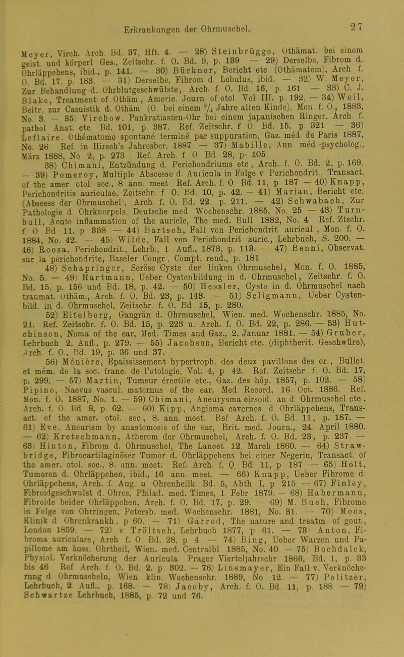 Meyer Virch. Arch Bd. 97, Hft. 4. — 28) Steinbrügge, Othämat. bei einem geist und körperl Ges., Zeitschr. f. 0. Bd. 9, p. 139 — 29) Derselbe, Fibrom d. Ohrläppchens, ibid., p. 141. — 30) Bürkner, Bericht etc (Othämatom), Arch f. 0. Bd. 17. p 183. — 31) Derselbe, Fibrom d. Lobulus, ibid. — 32) W. Meyer, Zur Behandlung d. Ohrblutgeschwülste, Arch. f. 0. Bd 16, p. 161 — 33) C. J. Blake, Treatment of Othäm , Americ. Journ of otol Yol Ilf, p 192. — 34) Weil, Beitr. zur Casuistik d. Othäm (0 bei einem 5A Jahre alten Kinde), Mon f. 0., 1883, No 3. — 35) Yirchow. Pankratiasten-Ohr bei einem japanischen Ringer, Arch f. pathol Anat. etc Bd. 101, p. 387. Ref. Zeitschr. f 0. Bd. 15. p 321 — 36) Leflaire. Othematome spontane termine par suppuration, Gaz. med. de Paris 1887, No. 26 Ref in Hirsch’s Jahresber. 1887 — 37) Mabille, Ann med-psycholog., März 1888, No 2, p. 273 Ref. Arch. f 0 Bd 28, p- 105. 38) Chimani, Entzündung d. Perichondriums etc, Arch. f. 0. Bd. 2, p. 169. — 39) Pomeroy, Multiple Abscesse d. Auiicula in Folge v Perichondrit., Transact. of the amer otol soc., 8 ann. meet Ref. Arch. f. 0 Bd. 11, p 187 40) Knapp, Perichondritis auriculae, Zeitschr. f 0. Bd. 10, p. 42. — 41) Marian, Bericht etc. (Abscess der Ohrmuschel', Arch f. 0. Bd. 22 p. 211. — 42) Schwabach, Zur Pathologie d Ohrknorpels. Deutsche med Wochenschr. 1885, No. 25 — 43) Turn- bull, Acute inflammation of the auricle, The med. Bull 1882, No. 4 Ref. Ztschr. f 0 Bd 11, p 338 — 44) Bartsch, Fall von Perichondrit auricul , Mon. f. 0. 1884, No. 42. — 45) Wilde, Fall von Perichondrit auric., Lehrbuch, S. 200. — 46) Roosa. Perichondrit., Lehrb., 1 Aufl., 1873, p. 113. — 47) Benni, Observat. sur la perichondrite, Baseler Congr , Compt. rend., p. 181 48) Schapringer, Seröse Cyste der linken Ohrmuschel, Mon. f. 0. 1885, No. 5. — 49) Hartmann, Ueber Cystenbildung in d. Ohrmuschel, Zeitschr. f. 0. Bd. 15, p. 156 und Bd. 18, p. 42. — 50) Hessler, Cyste in d. Ohrmuschel nach traumat. Othäm., Arch. f. 0. Bd. 23, p. 143. — 51) Seligmann, Ueber Cysten- bild. in d. Ohrmuschel, Zeitschr. f. 0. Bd 15, p. 280. 52) Eitelberg, Gangrän d. Ohrmuschel, Wien. med. Wochenschr. 1885, No. 21. Ref. Zeitschr. f. 0. Bd. 15, p. 223 u. Arch. f. 0. Bd. 22, p. 286. — 53) Hut- chinson, Noma of the ear, Med. Times and Gaz., 2. Januar 1881. — 54) Gruber, Lehrbuch 2. Aufl., p. 279. — 55) Jacobson, Berichtete, (diphtherit. Geschwüre), Arch. f. 0., Bd. 19, p. 36 und 37. 56) Meniere, Epaississement hypertroph, des deux pavillons des or., Bullet, et mem. de la soc. franc. de l’otologie, Yol. 4, p 42. Ref. Zeitschr f. 0. Bd. 17, p. 299. — 57) Martin, Tumeur erectile etc., Gaz. des hop. 1857, p. 102. — 58) Pipino, Naevus vascul. matemus of the ear, Med Record, 16 Oct. 1886. Ref. Mon. f. 0. 1887, No. 1. — 59) Chimani, Aneurysma cirsoid and Ohrmuschel etc , Arch. f. 0 Bd 8, p 62. — 60) Kipp, Angioma cavernos d Ohrläppchens, Trans- act. of the amer. otol. soc, 8. ann. meet. Ref Arch. f. 0. Bd. 11, p. 187. — 61) Eve. Aneurism by anastomosis of the ear, Brit. med. Journ., 24. April 1880. — 62) Kretschmann, Atherom der Ohrmuschel, Arch. f. 0. Bd. 23, p. 237. — 63» Hinton, Fibrom d. Ohrmuschel, The Lancet 12. March 1860. — 64) Straw- bridge, Fibrocartilaginöser Tumor d. Ohrläppchens bei einer Negerin, Transact. of the amer. otol. soc., 8. ann. meet. Ref. Arch. f. 0 Bd 11, p 187 — 65) Holt, Tumoren d. Ohrläppchen, ibid., 16 ann meet. — 66) Knapp, Ueber Fibrome d. Ohrläppchens, Arch. f. Aug. u Ohrenheilk Bd. 5, Abth I, p 215 — 67) Finley, Fibroidgeschwulst d. Ohres, Philad. med. Times, 1 Febr 1879. — 68) Habermanu, Fibroide beider Ohrläppchen, Arch. f. 0. Bd. 17, p. 29. — 69) M. Buch, Fibrome in Folge von Ohrringen, Petersb. med. Wochenschr. 1881, No. 31. — 70) Moos, Klinik d Ohrenkrankh, p 60. — 71) Garrod, The nature and treatm of gout., London 1859. — 72) v Tröltsch, Lehrbuch 1877, p 61. — 78> Anton, Fi- broma auriculare, Arch f. 0 Bd. 28, p 4 — 74) Bing, Ueber Warzen und Pa- pillome am äuss. Ohrtheil, Wien. med. Centralbl 1885, No. 40 — 75) Bochdalek, Physiol. Verknöcherung der Auricula Prager Vierteljahrschr 1866, Bd. 1, p. 33 bis 46 Ref Arch. f. 0. Bd. 2. p 802. — 76) Linsmayer, Ein Fall v. Verknöche- rung d Ohrmuscheln, Wien klin. Wochenschr. 1889, No 12. — 77) Politzer, Lehrbuch, 2 Aufl.. p 168. — 78) Jacoby, Arch. f. 0. Bd. 11, p. 188. — 79) Schwartze Lehrbuch, 1885, p 72 und 76.