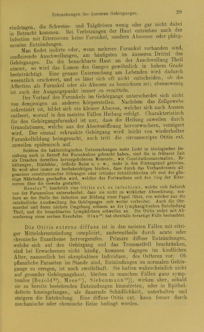 eindringen, die Schweiss- und Talgdrüsen wenig oder gar nicht dabei ia Betracht kommen. Bei Verletzungen der Haut entstehen nach der Infection mit Eitercoccen keine Furunkel, sondern Abscesse odei phleg- monöse Entzündungen. , . , . Man findet isolirte oder, wenn mehrere Furunkel vorhanden sind, confluirende Anschwellungen, am häufigsten im äusseren Drittel des Gehörganges. Da die benachbarte Haut an der Anschwellung Iheil nimmt, so wird das Lumen des Ganges gewöhnlich in hohem Grade beeinträchtigt. Eine genaue Untersuchung am Lebenden wird dadurch wesentlich erschwert, und es lässt, sich oft nicht entscheiden, ob die Aftection als Furunkel oder als Abscess zu bezeichnen sei; ebensowenig ist auch der Ausgangspunkt immer zu ermitteln. Der Verlauf des Furunkels im Gehörgange unterscheidet sich nicht von demjenigen an anderen Körperstellen. Nachdem das Zellgewebe nekrotisirt ist, bildet sich ein kleiner Abscess, welcher sich nach Aussen entleert, worauf in den meisten Fällen Heilung erfolgt. Charakteristisch für den Gehörgangsfurunkel ist nur, dass die Heilung zuweilen durch Granulationen, welche aus der Abscessöffnuug hervorwuchern, verzögert wird. Der einmal erkrankte Gehörgang wird leicht von wiederholter Furunkelbildung heimgesucht, auch tritt die circumscripte Otitis ext. zuweilen epidemisch auf. Seitdem die bakteriologischen Untersuchungen mehr Licht in ätiologischer Be- ziehung auch in Betreff der Furunkulose gebracht haben, sind die in früherer Zeit als Ursachen derselben hervorgehobenen Momente, wie Constitutionsanomalien, Er- kältungen, Diätfehler, örtliche Reize u. s. w., mehr in den Hintergrund getreteu. Es wird aber immer zu berücksichtigen bleiben, dass durch das Vorhandensein all- gemeiner constitutioneller Störungen oder örtlicher Schädlichkeiten oft erst der gün- stige Nährboden geschaffen wird, welcher das Fortwachsen und den Sieg der Eiter- coccen über die Gewebe gestattet. Hessler12) beschrieb eine Otitis ext. ex infectione, welche sich dadurch von der Furunculose unterscheidet, dass sie nicht zu wirklicher Abscedirung, son- dern an der Stelle der Infection zur Bildung einer Papel führt, von welcher aus die entzündliche Anschwellung des Gehörganges sich weiter verbreitet. Auch die Ohr- muschel und deren nächste Umgebung uehmen an der lymphangitischen Entzündung Theil, und die benachbarten Lymphdrüsen schwellen an. Die Otitis endet mit Ab- sonderung eines serösen Exsudates. Blau13) hat ebenfalls derartige Fälle beobachtet. Die Otitis externa diffusa ist in den meisten Fällen mit eitri- ger Mittelohrentzündung complicirt, anderentheils durch acute oder chronische Exantheme hervorgerufen. Primäre diffuse Entzündungen, welche sich auf • den Gehörgang und das Trommelfell beschränken, sind bei Erwachsenen nicht häufig, kommen dagegen im kindlichen Alter, namentlich bei skrophulösen Individuen, des Oefteren vor. Ob pflanzliche Parasiten im Stande sind, Entzündungen im normalen Gehör- gange zu erregen, ist noch zweifelhaft. Sie haften wahrscheinlich nicht auf gesunder Gehörgangshaut, bleiben in manchen Fällen ganz symp- tomlos [Bezold35), Moos:tl), Siebenmann-11)], wirken aber, sobald sie zu bereits bestehenden Entzündungen hinzutreten, oder in Epithel- defecte hineingelangen, als dauernde Schädlichkeit, unterhalten und steigern die Entzündung. Eine diffuse Otitis ext. kann ferner durch mechanische oder chemische Reize bedingt werden.