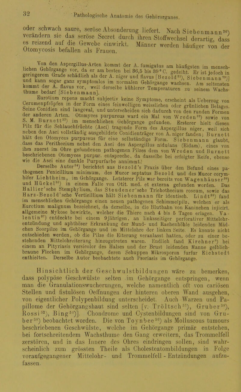 oder schwach saure, seröse Absonderung liefert. Nach Siebenmaim’«1) verändern sie das seröse Secret durch ihren Stoffwechsel derartig dass es reizend auf die Gewebe einwirkt. Männer werden häufiger von der Otoraycosis befallen als Frauen. ?en AsPergillus-Arten kommt der A. fumigatus am häufigsten im mensch- lichen Gehorgange vor, da er am besten bei 36,5 bis 39° C. gedeiht Er ist jedoch in genngerem Grade schädlich als der A. niger und flavus [Bezold3'’), Siebenmann29)] s0|ar §anz symptomlos im normalen Gehörgange wachsen. Am seltensten Af'r?aVU>f V°r’ ^ derselbe kühlerer Temperaturen zu seinem Wachs- thume bedarf [Sieb enmann]. Eurotium repens macht subjectiv keine Symptome, erscheint als Ueberzug von Cerumenpfiopfen in der korm eines feinwolligen weisslichen oder grünlichen Belages. beme Comdien sind langoval, und unterscheiden sich dadurch von den runden Formen äderen Arten. Otomyces purpureus ward ein Mal von Wreden32) sowie von — ,/n otV,') V? “enschlicben Gehörgange gefunden. Ersterer hielt diesen 155 ^U1 dl® Schlauchfruchte (Asci) tragende Form des Aspergillus niger, weil sich neben den Asci vollständig ausgebildete Conidienträger von A. niger fanden; Burnett halt den Otomyces purpureus für eine selbständige Form. Siebenmann glaubt dass das Penthecium nebst den Asci des Aspergillus nidulans (Eidam), eines von ihm zuerst im Ohre gefundenen pathogenen Pilzes dem von Wreden und Burnett beschriebenen Otomyces purpur. entspreche, da dasselbe bei erfolgter Reife, ebenso wie die Asci eine dunkle Purpurfarbe annimmt.; Derselbe Autor34) berichtet aus Bezold’s Praxis über den Befund eines pa- thogenen Penicillium minimum. des Mucor septatus Bezold und des Mucor corym- bifer Lichtheim, im Gehörgange. Letzterer Pilz war bereits von Wagenhäuser36) und Hückel ”) in einem Falle von Otit. med. et externa gefunden worden. Das Halliei sehe Stemphjlium, das Steudener’sche Trichothecium roseum, sowie das Harz-Bezold’sehe Verticillium hält Siebenmann für identisch. Lindt38) fand im menschlichen Gehörgange einen neuen pathogenen Schimmelpilz, welchen er als Eurotium malignum bezeichnet, da derselbe, in die Blutbahn von Kaninchen injicirt, allgemeine Mykose bewirkte, welcher die Thiere nach 4 bis 5 Tagen erlagen. Va- lentin37) entdeckte bei einem 9jährigen, an linksseitiger perforativer Mittelohr- entzündung und aphthöser Erkrankung der Mund- und Rachenhöhle leidenden Mäd- chen Soorpilze im Gehörgange und im Mittelohre der linken Seite. Es konnte nicht entschieden werden, ob die Pilze die Eiterung veranlasst hatten, oder zu einer be- stehenden Mittelohreiterung hinzugetreten waren. Endlich fand Kirchner8) bei einem an Pityriasis versicolor des Halses und der Brust leidenden Manne gelblich- braune Flecken im Gehörgange, deren Schuppen Mikrosporon furfur Eichstedt enthielten. Derselbe Autor beobachtete auch Psoriasis im Gehörgange. Hinsichtlich der Geschwulstbildungen wäre zu bemerken, dass polypöse Geschwülste selten im Gehörgange entspringen, wenn man die Granulationswucherungen, welche namentlich oft von cariösen Stellen und fistulösen Oelfnungen der hinteren oberen Wand ausgehen, von eigentlicher Polypenbildung unterscheidet. Auch Warzen und Pa- pillome der Gehörgangshaut sind selten [v. Tröltsch37), Gruber38), Rossi32), Bing51)]. Chondrome und Cystenbildungen sind von Gru- ber58) beobachtet worden. Die von Toynbee56) als Molluscous tumours beschriebenen Geschwülste, welche im Gehörgange primär entstehen, bei fortschreitendem Wachsthume den Gang erweitern, das Trommelfell zerstören, und in das Innere des Ohres eindringen sollen, sind wahr- scheinlich zum grössten Theile als Cholesteatombildüngen in Folge voraufgegangener Mittelohr- und Trommelfell - Entzündungen aufzu- fassen.