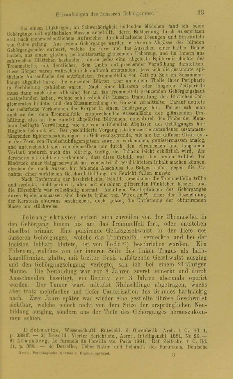 Bei einem 11 jährigen, an Schwerhörigkeit leidenden Mädchen fand ich beide Gehörgäiwe mit epithelialen Massen angefüUt, deren Entfernung durch Ausspritzen erst nach0 mehrwöchentlichem Aufweichen durch alkalische Lösungen und Eintraufein von Oelen gelang. Aus jedem Gehörgange wurden mehrere Abgüsse des blinden Gehörcano-sendes entleert, welche die Form und das Aussehen einer halben Bohne hatten” aus einem glatten, perlmutterartig glänzenden Ueberzug, und im Innern aus zahlreichen Blättchen bestanden, deren jedes eine abgelöste Epidermisschichte des Trommelfells, mit deutlicher, dem Umbo entsprechender Vorwölbung darstellten. Diese Körper waren wahrscheinlich dadurch entstanden, dass sich die gesammte epi- theliale Aussenfläche des entzündeten Trommelfells von Zeit zu Zeit im Zusammen- hänge abgelöst hatte, die einzelnen Blätter' aber an einem Theile ihr ei Peripherie in Verbindung geblieben waren. Nach einer kürzeren oder längeren Zeitperiode muss dann auch eine Ablösung der an das Trommelfell grenzenden Gehörgangshaut stattgefunden haben, welche schliesslich die äussere Umhüllung des Blättchen-Con- glomerates bildete, und den Zusammenhang des Ganzen vermittelte. Darauf deutete das mehrfache Vorkommen der Körper in einem Gehörgange hin. Ferner sah man auch an der dem Trommelfelle entsprechenden Aussenfläche der glänzenden Um- hüllung, also an dem zuletzt abgelösten Blättchen, eine durch den Umbo der Mem- bran bedingte Vorwölbung, wie sie von artificicllen Abgüssen des Gehörganges hin- länglich bekannt ist. Der geschilderte Vorgang ist den acut entstandenen zusammen- hängenden Epidermisablösungen im Gehörgangsgrunde, wie sie bei diffuser Otitis ext.. in der Form von Handschuhfingerspitzen zuweilen Vorkommen, gewissermassen analog, und unterscheidet sich von demselben nur durch den chronischen und langsamen Verlauf, wodurch auch das blättrige Gefüge des Inhalts leicht erklärlich wird. An- dererseits ist nicht zu verkennen, dass diese Gebilde auf den ersten Anblick den Eindruck einer Balggeschwulst mit concentrisch geschichtetem Inhalt machen können, obschon der nach Aussen hin fehlende Abschluss des Balges sofort gegen die An- nahme einer wirklichen Geschwulstbildung ins Gewicht fallen musste. Nach Entfernung der beschriebenen Gebilde erschienen die Trommelfelle trübe und verdickt, nicht perforirt, aber mit einzelnen glitzernden Piioktchen besetzt, und die Hörschärfe war vollständig normal. Aehnliche Verstopfungen des Gehörganges durch Epidermismassen sind bereits früher von Wreden10) unter der Bezeichnung der Keratosis obturans beschrieben, doch gelang die Entfernung der obturirenden Masse nur stückweise. Teleangiektasien setzen sich zuweilen von der Ohrmuschel in den Gehörgang hinein bis auf das Trommelfell fort, oder entstehen daselbst primär. Eine pulsirende Gefässgeschwulst in der Tiefe des äusseren Gehörganges, welche das Trommelfell verdeckte und hei der Incision lebhaft blutete, ist von Todd33) beschrieben worden. Ein Fibrom, welches von der inneren Seite des linken Tragus als halb- kugelförmige, glatte, mit breiter Basis aufsitzende Geschwulst ausging und den Gehörgangseingang verlegte, sah ich bei einem 21jährigen Manne. Die Neubildung war vor 8 Jahren zuerst bemerkt und durch Ausschneiden beseitigt, ein Recidiv vor 3 Jahren abermals operirt worden. Der Tumor ward mittelst Glühschlinge abgetragen, wuchs aber trotz mehrfacher und tiefer Cauterisation des Grundes hartnäckig nach. Zwei Jahre später war wieder eine gestielte fibröse Geschwulst sichtbar, welche jedoch nicht von dem Sitze der ursprünglichen Neu- bildung ausging, sondern aus der Tiefe des Gehörganges hcrauszukom- men schien. 1) Schwartze, Wissenschaftl. Entwickl. d. Ohrenheilk. Arch. f. 0. Bd. 1, p. 238ff. — 2) Bczold, Vierter Berichtete., Acrztl. Intelligenzbl. 1881, No. 2G.— 3) Löwenberg, Le furoncle de l’oreille etc, Paris 1881. Rcf. Zeitschr. f. 0. Bd. 11, p. 338. — 4y Derselbe, Ueber Natur und Bebandl. des Furunkels, Deutsche Orth, Pafliologtache Anatomie. Krgaiiziiiig-shnml. »