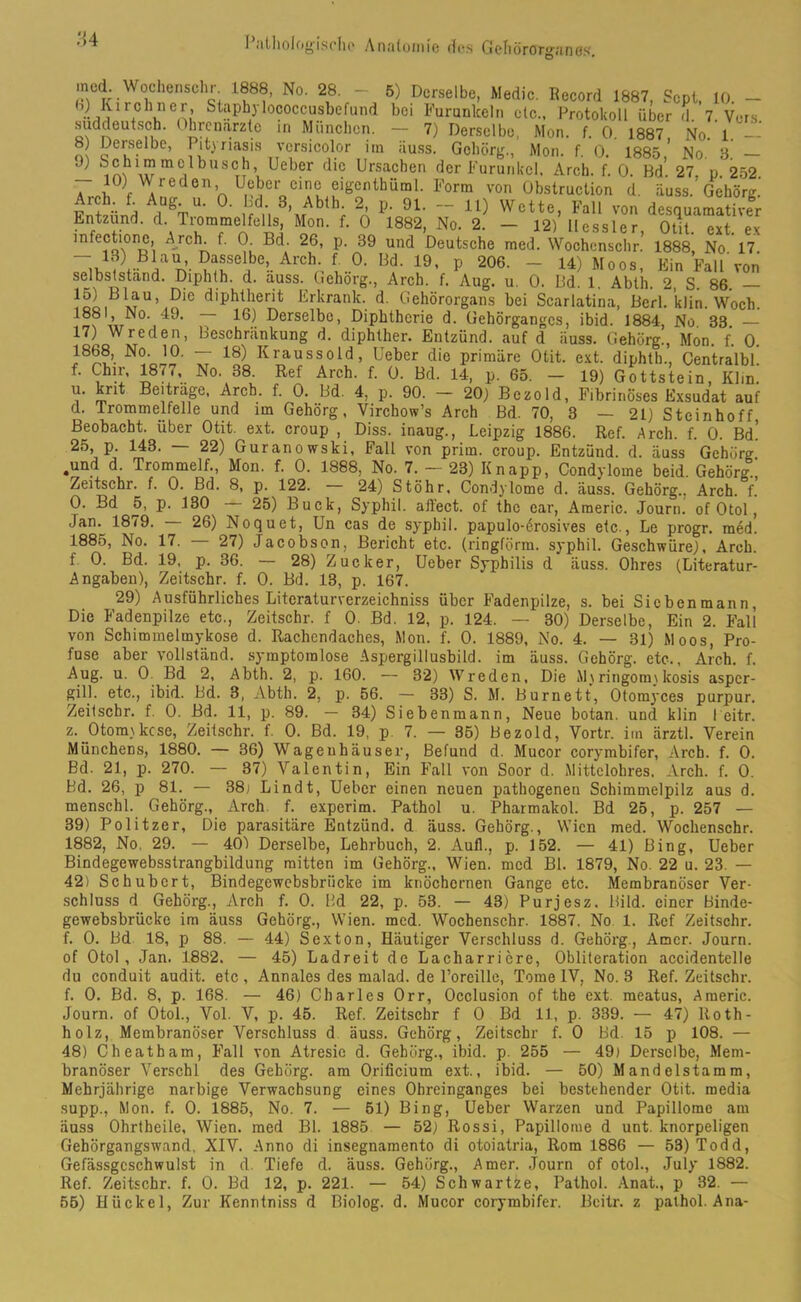 ororganes. med Wochensehr 1888, No. 28. - 5) Derselbe, Medio. Record 1887, Scpl, 10. - V'%’ St?Ph3 lococcusbefund bei Furunkeln etc., Protokoll über d. 7. Vers, suddeutsch, hrenarzte in München. — 7) Derselbe. Mon f r> 1007 i Entzünd, d. Trommelfells,'Mon. f. Ö *1882, No. 2. —“ 12? Hessler dOüt.a ext!'ex mfectione, Arch. t. 0 Bd. 26, p. 39 und Deutsche med. Wochenschr.’ 1888, No 17 n- ArCVv°' !9’ P 206- - Moos, Ein Fall'von selbslstand. Diphth. d. a,uss. Gehorg., Arch. f. Aug. u. 0. Bd. 1. Abth. 2, S. 86. !oLBlrU’,5ie dlPhtlierit Erkrank, d. Gehörorgans bei Scarlatina, Berl. klin. Woch. m i49, ,T 16^ Derselbe, Diphtherie d. Gehörganges, ibid. 1884, No 33. — 17) Wreden, Beschränkung d. diphther. Entzünd, auf d iiuss. Gehörg., Mon. f. 0. 1868, No. 10. — 18) Kraussold, Uebcr die primäre Otit. ext. diphth., Centralbl. f. Chir, 187., No. 38 Ref Arch. f. 0. Bd. 14, p. 65. - 19) Gottstein, Klin. u. knt Beitrage, Arch. f. 0. Bd. 4, p. 90. - 20) Bczold, Fibrinöses Exsudat auf d. Trommelfelle und im Gehörg, Virchow’s Arch Bd. 70, 3 — 21) Steinhoff Beobacht, über Otit. ext. croup , Diss. inaug., Leipzig 1886. Ref. Arch. f. 0. Bd! 25, p. 143. 22) Guranowski, Fall von prim, croup. Entzünd, d. äuss Gehörg .und d Trommelf., Mon. f. 0. 1888, No. 7. - 23) Knapp, Condylome beid. Gehörg , Zeitschr. f. 0. Bd. 8, p. 122. 24) Stöhr, Condylome d. äuss. Gehörg.. Arch. f. 0. Bd 5, p. 130 25) Buck, Syphil. allect. of the ear, Americ. Journ. of 0toi , Jan. 1879. 26) Noquet, Un cas de syphil. papulo-erosives etc., Le progr. med. 1885, No. 17. 27) Jacobson, Bericht etc. (ringförm. syphil. Geschwüre), Arch. f 0. Bd. 19, p. 36. — 28) Zucker, Ueber Syphilis d äuss. Ohres (Literatur- Angaben), Zeitschr. f. 0. Bd. 13, p. 167. 29) Ausführliches Literaturverzeichniss über Fadenpilze, s. bei Sicbenmann, Die Fadenpilze etc., Zeitschr. f 0. Bd. 12, p. 124. — 30) Derselbe, Ein 2. Fall von Schimmelmykose d. Rachendaches, Mon. f. 0. 1889, No. 4. — 31) Moos, Pro- fuse aber vollständ. symptomlose Aspergillusbild, im äuss. Gehörg. etc., Arch. f. Aug. u. 0 Bd 2, Abth. 2, p. 160. — 32) Wreden, Die M\ringoim lcosis asper- gill. etc., ibid. Bd. 3, Abth. 2, p. 56. — 33) S. M. Burnett, Otomyces purpur. Zeilschr. f. 0. Bd. 11, p. 89. — 34) Siebenmann, Neue botan. und klin l eitr. z._Otom\kcse, Zeitschr. f. 0. Bd. 19, p 7. — 35) Bezold, Vortr. im ärztl. Verein Münchens, 1880. — 36) Wageuhäuser, Befund d. Mucor corymbifer, Arch. f. 0. Bd. 21, p. 270. — 37) Valentin, Ein Fall von Soor d. Mittelohres, Arch. f. 0. Bd. 26, p 81. — 38; Lindt, Uebcr einen neuen pathogeneu Schimmelpilz aus d. menschl. Gehörg., Arch f. experim. Pathol u. Pharmakol. Bd 25, p. 257 — 39) Politzer, Die parasitäre Entzünd, d äuss. Gehörg., Wien med. Wochenschr. 1882, No, 29. — 40) Derselbe, Lehrbuch, 2. Aull., p. 152. — 41) Bing, Ueber Bindegewebsstrangbildung mitten im Gehörg., Wien, med Bl. 1879, No. 22 u. 23. — 42) Schubert, Bindegewebsbriicke im knöchernen Gange etc. Membranöser Ver- schluss d Gehörg., Arch f. 0. Bd 22, p. 53. — 43) Purjesz. Bild, einer Binde- gewebsbrücke im äuss Gehörg., Wien. med. Wochenschr. 1887. No 1. Ref Zeitschr. f. 0. Bd 18, p 88. — 44) Sexton, Häutiger Verschluss d. Gehörg., Amcr. Journ. of Otol, Jan. 1882. — 45) Ladreit de Lacharriere, Obliteration accidentelle du conduit audit. etc , Annales des malad, de l’oreille, Tome IV, No. 3 Ref. Zeitschr. f. 0. Bd. 8, p. 168. — 46) Charles Orr, Occlusion of the ext. meatus, Americ. Journ. of Otol., Vol. V, p. 45. Ref. Zeitschr f 0 Bd 11, p. 339. — 47) Roth- holz, Membranöser Verschluss d äuss. Gehörg, Zeitschr f. 0 Bd, 15 p 108. — 48) Cheatham, Fall von Atresie d. Gehörg., ibid. p. 255 — 49) Derselbe, Mem- branöser Verschl des Gehörg. am Orificium ext., ibid. — 50) Mandelstamm, Mehrjährige narbige Verwachsung eines Ohreinganges bei bestehender Otit. raedia supp., Mon. f. 0. 1885, No. 7. — 51) Bing, Ueber Warzen und Papillome am äuss Ohrtheile, Wien, med Bl. 1885 — 52) Rossi, Papillome d unt. knorpeligen Gehörgangswand, XIV. Anno di insegnamento di otoiatria, Rom 1886 — 53)Todd, Gefässgeschwulst in d. Tiefe d. äuss. Gehörg., Amer. Journ of otol., July 1882. Ref. Zeitschr. f. 0. Bd 12, p. 221. — 54) Schwartze, Pathol. Anat., p 32. — 55) Hückel, Zur Kenntniss d Biolog. d. Mucor corymbifer. Bcitr. z pathol. Ana-