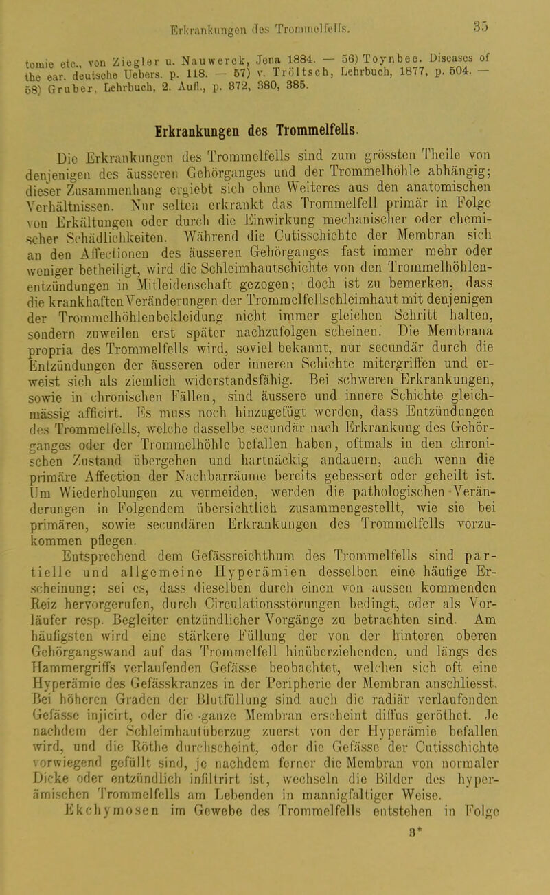 tomie etc von Ziegler u. Nauwerok, Jena 1884. — 56) Toynbec. Diseases of the ear. deutsche Uebers. p. 118. — 57) v. Trültsch, Lehrbuch, 1877, p. 504. — 58) Gr über, Lehrbuch, 2. Aull., p. 372, 380, 385. Erkrankungen des Trommelfells. Die Erkrankungen des Trommelfells sind zum grössten Theile von denjenigen des äusseren Gehörganges und der Trommelhöhle abhängig; dieser Zusammenhang ergiebt sich ohne Weiteres aus den anatomischen Verhältnissen. Nur selten erkrankt das Trommelfell primär in Folge von Erkältungen oder durch die Einwirkung mechanischer oder chemi- scher Schädlichkeiten. Während die Cutis,schichte der Membran sich an den Affectionen des äusseren Gehörganges fast immer mehr oder weniger betheiligt, wird die Schleimhautschichte von den Trommelhöhlen- entzündungen in Mitleidenschaft gezogen; doch ist zu bemerken, dass die krankhaften Veränderungen der Tromm elfcllschl ei mhaut mit denjenigen der Trommelhöhlenbekloidung nicht immer gleichen Schritt halten, sondern zuweilen erst später nachzufolgen scheinen. Die Membrana propria des Trommelfells wird, soviel bekannt, nur secundär durch die Entzündungen der äusseren oder inneren Schichte mitergriffen und er- weist sich als ziemlich widerstandsfähig. Bei schweren Erkrankungen, sowie in chronischen Fällen, sind äussere und innere Schichte gleich- massig afficirt. Es muss noch hinzugefügt werden, dass Entzündungen des Trommelfells, welche dasselbe secundär nach Erkrankung des Gehör- ganges oder der Trommelhöhle befallen haben, oftmals in den chroni- schen Zustand übergehen und hartnäckig andauern, auch wenn die primäre Affection der Nachbarräume bereits gebessert oder geheilt ist. Um Wiederholungen zu vermeiden, werden die pathologischen Verän- derungen in Folgendem übersichtlich zusammengestellt, wie sic bei primären, sowie secundärcn Erkrankungen des Trommelfells vorzu- kommen pflegen. Entsprechend dem Gefässreichthum des Trommelfells sind par- tielle und allgemeine Hyperämien desselben eine häutige Er- scheinung; sei es, dass dieselben durch einen von aussen kommenden Reiz hervorgerufen, durch Circulationsstörungen bedingt, oder als Vor- läufer resp. Begleiter entzündlicher Vorgänge zu betrachten sind. Am häufigsten wird eine stärkere Füllung der von der hinteren oberen Gehörgangswand auf das Trommelfell hinübirziehenden, und längs des Hammergriffs verlaufenden Gefässe beobachtet, welchen sich oft eine Hyperämie des Gefässkranzes in der Peripherie der Membran anschliesst. Bei höheren Graden der Blutfüllung sind auch die radiär verlaufenden Gefässe injicirt, oder die -ganze Membran erscheint diffus geröthet. Je nachdem der Schleimhaut Überzug zuerst von der Hyperämie befallen wird, und die Rothe durchscheint, oder die Gefässe der Cutisschichte vorwiegend gefüllt sind, je nachdem ferner die Membran von normaler Dicke oder entzündlich infiltrirt ist, wechseln die Bilder des hyper- ämischen Trommelfells am Lebenden in mannigfaltiger Weise. Ekehymosen im Gewebe des Trommelfells entstehen in Folgo 3*