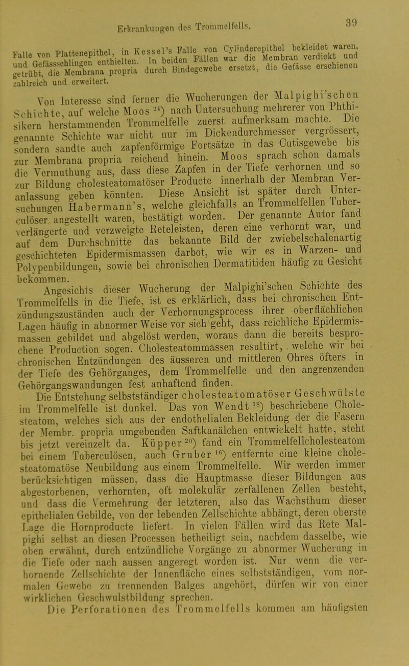 ÄfÄKpÄ' duroh Bindegewebe ersetzt, die Gefässc erschiene,, zahlreich und erweitert. Von Interesse sind ferner die Wucherungen der Mal pighi'sehen Schichte, auf welche Moos «) nach Untersuchung mehrerer von 1 hthi- sikern herstammenden Trommelfelle zuerst aufmerksam machte. Die genannte Schichte war nicht nur im Dickendurchmesser vergrossert, sondern sandte auch zapfenförmige Fortsätze in das Cut.sgewebe bis zur Membrana propria reichend hinein. Moos sprach schon damals die Vermuthung aus, dass diese Zapfen m der Tiefe verhornen und so zur Bildung cholesteatomatöser Producte innerhalb der Membran A ei anlassung geben könnten. Diese Ansicht ist später durch Uri ei suchungen Habermann's, welche gleichfalls an Trommelfellen 1 uber- culöser angestellt waren, bestätigt worden. Der genannte Autor fand verlängerte und verzweigte Reteleisten, deren eine verhornt war, und auf dem Durchschnitte das bekannte Bild der zwiebelschalenaitig geschichteten Epidermismassen darbot, wie wir es m Warzen- und Polypenbildungen, sowie bei chronischen Dermatitiden häufig zu besieht \no-esichis dieser Wucherung der Malpighi’schen Schichte ^des Trommelfells in die Tiefe, ist es erklärlich, dass bei chronischen Ent- zündungszuständen auch der Verhornungsprocess ihrer oberflächlichen Lagen häufig in abnormer Weise vor sich geht, dass reichliche Kpideimis- massen gebildet und abgelöst werden, woraus dann die bereits bespro- chene Production sogen. Oholesteatommassen resultirt, welche wir bei chronischen Entzündungen des äusseren und mittleren Ohres öfteis m der Tiefe des Gehörganges, dem Trommelfelle und den angrenzenden Gehörgangswandungen fest anhaftend finden. Die Entstehung selbstständiger cholesteatomatöser Geschwülste im Trommelfelle ist dunkel. Das von Wen dt ls) beschriebene Chole- steatom, welches sich aus der endothelialen Bekleidung der die Fasern der Membr. propria umgebenden Saftkanälchen entwickelt hatte, steht bis jetzt vereinzelt da. Küpper20) fand ein Trommelfellcholesteatom bei einem Tuberculösen, auch Grub er Ifi) entfernte eine kleine chole- steatomatöse Neubildung aus einem Trommelfelle. Wir werden immer berücksichtigen müssen, dass die Hauptmasse dieser Bildungen aus abgestorbenen, verhornten, oft molekulär zerfallenen Zellen besteht, und dass die Vermehrung der letzteren, also das Wachsthum dieser epithelialen Gebilde, von der lebenden Zellschichte abhängt, deren obeiste Lage die Hornproducte liefert. Tn vielen Fällen wird das Rete Mal- pighi selbst an diesen Processen betheiligt sein, nachdem dasselbe, wie oben erwähnt, durch entzündliche Vorgänge zu abnormer Wucherung in die Tiefe oder nach aussen angeregt worden ist. Nur wenn die ver- hornende Zell.schichte der Innenfläche eines selbstständigen, vom nor- malen Gewebe zu trennenden Balges angehört, dürfen wir von einer wirklichen Gcschwulstbildung sprechen. Die Perforationen des Trommel felis kommen am häufigsten