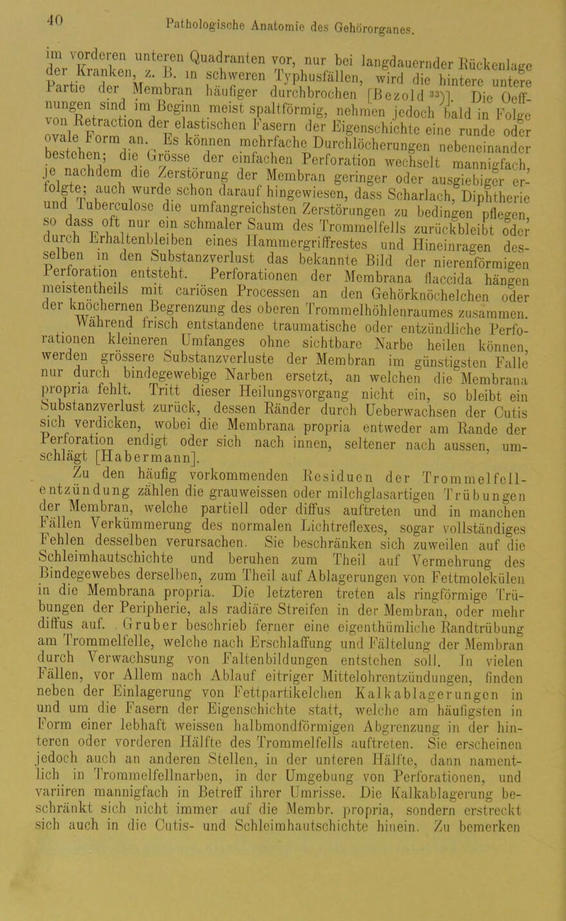 d'orTrtrnUn*T Qu,,‘!ran5n ™r’,nur F dauernder Bückenlage Parti; 'r irlu schweren Typhusfällen, wird die hintere untere raitie der Membran häufiger durchbrochen [ßezold33U Die Off nungen sind im Beginn meist spaltförmig, nehmen jedoch bald in Folge von Retraction der elastischen Fasern der Eigenschichtc eine runde oder bestehen wL'1 V’ * m»hr“e Durchlöcherungen nebeneinander bestehen die Grosse der einfachen Perforation wechselt mannigfach je nachdem die Zerstörung der Membran geringer oder ausgiebiger er- loigte, auch wurde schon darauf hingewiesen, dass Scharlach, Diphtherie und l uberculose die umfangreichsten Zerstörungen zu bedingen pflegen so dass oft nur ein schmaler Saum des Trommelfells zurückbleibt odci- duuh Erhaltenbleiben eines Hammergriffrestes und Hineinragen des- selben in den Substanzverlust das bekannte Bild der nierenförmigen Perforation entsteht, Perforationen der Membrana flaccida hängen raeistentheils mit canösen Processen an den Gehörknöchelchen oder der knöchernen Begrenzung des oberen Trommelhöhlenraumes zusammen. Wahrend Irisch entstandene traumatische oder entzündliche Perfo- rationen kleineren Umfanges ohne sichtbare Narbe heilen können werden grössere Substanzverluste der Membran im günstigsten Falle nur durch bindegewebige Narben ersetzt, an welchen die Membrana propria fehlt. Tritt dieser Heilungsvorgang nicht ein, so bleibt ein Substanzverlust zurück, dessen Ränder durch Ueberwachsen der Cutis sich verdicken, wobei die Membrana propria entweder am Rande der Peiloration endigt oder sich nach innen, seltener nach aussen, um- schlägt [Hab ermann]. Zu den häufig vorkommenden Residuen der Trommelfcll- entzündung zählen die grauweissen oder milchglasartigen Trübungen d^ei Membran, welche partiell oder diffus aultreten und in manchen Fällen Verkümmerung des normalen Lichtreflexes, sogar vollständiges Fehlen desselben verursachen. Sie beschränken sich zuweilen auf die Schleimhautschichte und beruhen zum Theil auf Vermehrung des Bindegewebes derselben, zum Theil auf Ablagerungen von Fettmolekülen in die Membrana propria. Die letzteren treten als ringförmige Trü- bungen der Peripherie, als radiäre Streifen in der Membran, oder mehr diffus auf. Gruber beschrieb ferner eine eigenthümliche Randtrübung am Trommelfelle, welche nach Erschlaffung und Fältelung der Membran durch Verwachsung von Faltenbildungen entstehen soll. In vielen fällen, vor Allem nach Ablauf eitriger Mittelohrentzündungen, finden neben der Einlagerung von Fettpartikelclien Kalkablagerungon in und um die Fasern der Eigenschichte statt, welche am häufigsten in Form einer lebhaft weissen halbmondförmigen Abgrenzung in der hin- teren oder vorderen Hälfte des Trommelfells auftreten. Sie erscheinen jedoch auch an anderen Stellen, in der unteren Hälfte, dann nament- lich in Trommelfellnarben, in der Umgebung von Perforationen, und variiren mannigfach in Betreff ihrer Umrisse. Die Kalkablagerung be- schränkt sich nicht immer auf die Membr. propria, sondern erstreckt sich auch in die Cutis- und Schleimhäutschichte hinein. Zu bemerken