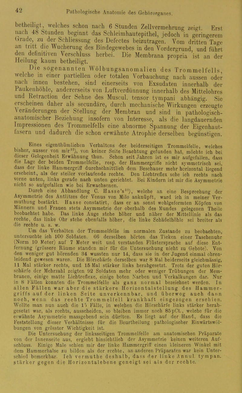 betheiligt, welches schon nach 6 Stunden Zellverrnehrung zeigt. Krst nach 48 Stunden beginnt das Schleimhautepithel, jedoch in geringerem brradc, zu der Schliessung des Defectes beizutragen. Vom dritten Tage an tritt die Wucherung des Bindegewebes in den Vordergrund, und führt den definitiven Verschluss herbei. Die Membrana propria ist an der Heilung kaum betheiligt. Oie sogenannten Wölbungsanomalien des Trommelfells, welche in einer partiellen oder totalen Vorbauchung nach aussen oder nach innen bestehen, sind einerseits von Exsudaten innerhalb der Paukenhöhle, andererseits von Luftverdünnung innerhalb des Mittelohres und Retraction der Sehne des Muscul. tensor tympani abhängig. Sic ei scheinen daher als secundäre, durch mechanische Wirkungen erzeugte Veränderungen der Stellung der Membran und sind in pathologisch- anatomischer Beziehung insofern von Interesse, als die langdauernden Impressionen des Trommelfells eine abnorme Spannung der Eigenhaut- lasern und dadurch die schon erwähnte Atrophie derselben begünstigen. Eines eigentümlichen Verhaltens der beiderseitigen Trommelfelle, welches bisher, ausser von mir32), von keiner Seite Beachtung gefunden hat, möchte ich bei dieser Gelegenheit Erwähnung thun. Schon seit Jahren ist es mir aufgcfalten, dass die Lage der beiden Trommelfelle, resp. der Hammergriffe nicht symmetrisch sei, dass der linke Hammergriff durchschnittlich dem Beschauer mehr horizontal liegend erscheint, als der steiler verlaufende rechte. Den Lichtreflex sehe ich rechts nach vorne unten, links gerade nach unten gerichtet. Bei Kindern ist mir die Asymmetrie nicht so aufgefallen wie bei Erwachsenen. Durch eine Abhandlung C. Hasse’s31), welche an eine Besprechung der Asymmetrie des Antlitzes der Venus von Milo anknüpft, ward ich in meiner Ver- muthung bestärkt. Hasse constatirt, dass er an sonst wohlgeformten Köpfen von Männern und Frauen stets Asymmetrie der oberhalb des Mundes gelegenen Theile beobachtet habe. Das linke Auge stehe höher und näher der Mittellinie als das rechte, das linke Ohr stehe ebenfalls höher, die linke Schädelhöhle sei breiter als die rechte u. s. w. Um das Verhalten der Trommelfelle im normalen Zustande zu beobachten, untersuchte ich 100 Soldaten. 66 derselben hörten das Ticken einer Taschenuhr (Norm 10 Meter) auf 7 Meter weit und verstanden Flüstersprache auf diese Ent- fernung (grössere Räume standen mir für die Untersuchung nicht zu Gebote). Von den weniger gut hörenden 84 wussten nur 14, dass sie in der Jugend einmal ohren- leidend gewesen waren. Die Hörschärfe derselben war 8 Mal beiderseits gleichmässig, 11 Mal stärker rechts, und 15 Mal stärker links herabgesetzt. Trotz der guten Hör- schärfe der Mehrzahl zeigten 92 Soldaten mehr oder weniger Trübungen der Mem- branen, einige matte Lichtreflexe, einige boten Narben und Verkalkungen dar. Nur in 8 Fällen konnten die Trommelfelle als ganz normal bezeichnet werden, ln allen Fällen war aber die stärkere Horizontalstellung des Hammer- griffs auf der linken Seite unverkennbar, und überwog auch dann noch, wenn das rechte Trommelfell krankhaft eingezogen erschien. Wollte man nun auch die lö Fälle, in welchen die Hörschärfe links stärker herab- gesetzt war, als rechts, ausscheidcn, so bleiben immer noch 85pCt., welche für die erwähnte Asymmetrie massgebend sein dürften. Es liegt auf der Hand, dass die Feststellung dieser Verhältnisse für die Beurtheilung pathologischer Einwärtswöl- bungen von grösster Wichtigkeit ist. Die Untersuchung der linksseitigen Trommelfelle am anatomischen Präparate von der Innenseite aus, ergiebt hinsichtlich der Asymmetrie keinen weiteren Auf- schluss. Einige Male schien mir der linke Hammergriff einen kleineren Winkel mit dem Hammerhalse zu bilden als der rechte, an anderen Präparaten war kein Unter- schied bemerkbar. Ich vermuthe deshalb, dass der linke Annul. tympan. stärker gegen die Horizontalebene geneigt sei als der rechte.