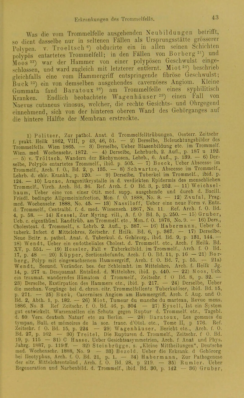 Was die vom Trommelfelle ausgehenden Neubildungen betrifft, so dient dasselbe nur in seltenen Fällen als Ursprungsstätte grösserer Polypen, v. Troeltsch6) obducirte ein in allen seinen Schichten polypös entartetes Trommelfell; in den Fällen von Borberg-1) und Moos23) war der Hammer von einer polypösen Geschwulst einge- schlossen, und ward zugleich mit letzterer entfernt. Miot2,;) beschrieb gleichfalls eine vom Hammergriff entspringende fibröse Geschwulst; Buck25) ein von demselben ausgehendes cavernöses Angiom. Kleine Guramata fand Baratoux 2S) am Trommelfelle eines syphilitisch Kranken. Endlich beobachtete Wagenhäuser -J) einen fall von Naevus cutaneus vinosus, welcher, die rechte Gesichts- und Ohrgegend einnehmend, sich von der hinteren oberen Wand des Gehörganges auf die hintere Hälfte der Membran erstreckte. 1) Politzer, Zur pathol. Anat. d Trommelfelltrübungen, Oesterr. Zeitschr f. prakt. Heilk 1862, VIII, p 43, 46, 51. — 2) Derselbe, Beleuchtungsbilder des Trommelfells. Wien 1865. — 3) Derselbe, Ueber Blasenbildung etc. im Trommelf. Wien, med Wochenschr. 1872. — 4) Derselbe, Lehrbuch, 2. Aull., p. 187 u 192. — 5) v. Tröltsch, Wandern der Ekchymosen, Lehrb., 6. Aull., p. 139. — 6) Der- selbe, Polypös entartetes Trommelf., ibid. p. 505. — 7) Boeck, Ueber Abscesse im Trommelf., Arch. f. 0., Bd. 2, p. 135. — 8) Schwartze, Abscesse im Trommelf., Lehrb. d. chir. Kranich., p. 120. — 9) Derselbe, Tuberkel im Trommelf., ibid. p. 124. — 10) Lucae, Aragonitkrystalle in d. verdickten Epidermis des menschlichen Trommelf., Virch. Arch. Bd. 36. Ref. Arch. f. 0 Bd. 3, p. 252. — 11) Weichsel- baum, Ueber eine von einer Otit. med. supp, ausgehende und durch d. Bacill. Friedl. bedingte Allgemeininfeclion, Mon. f. 0. 1888, No. 8. — 12) Zaufal, Prag, med. Wochenschr. 1888, No. 45. — 13) Nassiloff, Ueber eine neue Form v. Entz. d. Trommelf., Centralbl. f. d. med. Wissensch. 1867, No. 11. Ref. Arch. f. 0. Bd. 4, p. 58. — 14) Kessel, Zur Myring. vill., A. f. 0 Bd. 5, p. 250. — 15) Gr über, Ueb. c. eigenthüml. Randtrüb, am Trommelf. etc., Mon. f. 0. 1878, No. 9. — 16) Ders., Cholesteat. d. Trommelf., s. Lehrb. 2. Auf!., p. 387. — 16) Habermann, Ueber d. tuberk. Infect d Mittelohres, Zeitschr. f. Heilk. Bd. 6, p. 367. — 17) Derselbe, Neue Beitr. z. pathol. Anat. d. Tuberkul. d. Gehörorg., ibid. Bd. 9, p. 131, 144. 18) Wen dt, Ueber ein endotheliales Cholest. d. Trommelf. etc., Arch. f Heilk. Bd. XV. p. 551. — 19) Hessler, Fall v Tuberkelbild, im Trommelf., Arch. f. 0 Bd. 17, p. 48 — 20) Küpper, Sectionsbefunde, Arch. f. 0. Bd. 11, p. 16 — 21) Bor- berg, Polyp mit eingewachsenem Hammergriff, Arch. f. 0. Bd. 7, p. 55. — 21a) Wendt, Secund. Vcränder. bcs. der Schleimht. im Mittelohre, Arch. f. Heilk Jg. 14, p. 277 u. Desquamat. Entzünd, d. Mittelohrs, ibid. p. 440. — 22) Moos, Ueb. ein traumat. wanderndes Hämatom d Tromraelf., Zeitschr. f 0 Bd. 8, p. 32. — 23) Derselbe, Exstirpation des Hammers etc., ibid. p. 217. — 24) Derselbe, Ueber die mechan. Vorgänge bei d. chron. eitr. Trommelfellentz Tuberkulöser, ibid. Bd. 15, p. 271. — 25) Buck, Cavernöses Angiom am Hammergriff, Arch. f. Aug. und 0. Bd. 2, Abth. 1, p. 182. — 26) Miot, Tumeur du manche du marteau, Revue mens. 1886. No. 3 Ref Zeitschr. f. 0. Bd. 46, p. 304 — 27) Eysell, Ist ein System gut entwickelt. Warzenzellen ein Schutz gegen Ruptur d. Trommelf. etc., Tagebl. d. 59 Vers, deutsch. Naturf etc zu Berlin. — 28) Baratoux, Les gommes du tympan, Bull, et memoires de la soc. franc. d’Otol. ctc., Tome II, p 176. Ref. Zeitschr. f 0. Bd. 15, p. 224 — 29) Wagenhäuser, Bericht etc., Arch. f. 0. Bd. 27, p. 162 — 30) Treitel, Die Rupturen d. Troramelf., Zeitschr. f 0. Bd. 19, p. 115 — 31) C Hasse. Ueber Gesichtsasymmetrien, Arch. f Anat und Phys. Jahrg. 1887, p. 119ff. — 32) Steinbrügge, s. „Kleine Mittheilungen“, Deutsche rned. Wochenschr. 1888, No. 9 — 33) Bczold. Ueber die Erkrank, d Gehörorg bei Ileotyphus, Arch. f. 0. Bd. 21, p. 1. — 34) llabermann, Zur Pathogenese der eitr. Mittelohrentzünd, Arch. f. 0. Bd. 28, p 219. — 35) Ruinier. Ueber Regeneration und Narbenbild. d. Trommelf., ibid. Bd. 30, p. 142 — 86) Gruber,