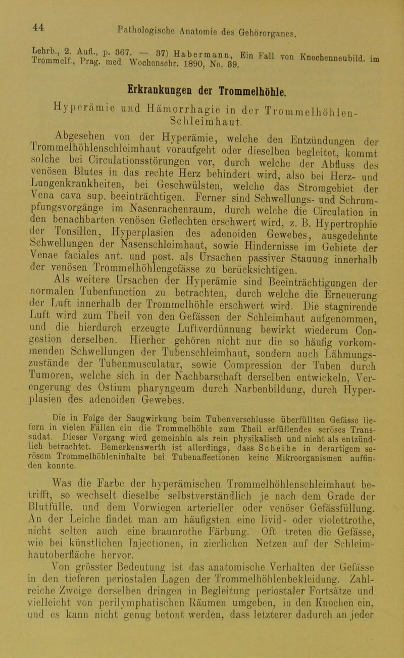 Lehrt., 2 Aufl., p. 367. - 37) Habermann, irommelf, Prag, med Wochenscbr. 1890, No. 39. Ein Fall von Knochenneubild, im Erkrankungen der Trommelhöhle. Hyperämie und Hämorrhagie in der Trommelhöhlen- Schleimhaut. Abgesehen von der Hyperämie, welche den Entzündungen der liommelhohlenschleimhaut voraufgeht oder dieselben begleitet, kommt solche bei Circulationsstörungen vor, durch welche der Abfluss des venösen Blutes in das rechte Herz behindert wird, also bei Herz- und Lungcnkrankheiten, bei Geschwülsten, welche das Stromgebiet der V ena cava sup. beeinträchtigen. Ferner sind Schwellungs- und Schrum- pfungsvorgange im Nasenrachenraum, durch welche die Circulation in den benachbarten venösen Geflechten erschwert wird, z. B. Hypertrophie dci Tonsillen, Hyperplasien des adenoiden Gewebes, ausgedehnte Schwellungen der Nasenschleimhaut, sowie Hindernisse im Gebiete der venae faciales ant. und post, als Ursachen passiver Stauung innerhalb der venösen Trommelhöhlengefässe zu berücksichtigen. Als weitere Ursachen der Hyperämie sind Beeinträchtigungen der normalen Tubenfunction zu betrachten, durch welche die Erneuerung der Luft innerhalb der Trommelhöhle erschwert wird. Die stagnirende Luft wird zum 1 heil von den Gefässen der Schleimhaut aufgenommen, und die hierdurch erzeugte Luftverdünnung bewirkt wiederum Con- gestion derselben. Hierher gehören nicht nur die so häufig vorkom- menden Schwellungen der Tubenschleimhaut, sondern auch Lähmungs- Zustände der Tubenmusculatur, sowie Compression der Tuben durch Tumoren, welche sich in der Nachbarschaft derselben entwickeln, Ver- engerung des Ostium pharyngeum durch Narbenbildung, durch Hyper- plasien des adenoiden Gewebes. Die in Folge der Saugwirkung beim Tubenverschlusse überfüllten Gebisse Me- tern in vielen Fällen ein die Trommelhöhle zum Theil erfüllendes seröses Trans- sudat. Dieser Vorgang wird gemeinhin als rein physikalisch und nicht als entzünd- lich betrachtet. Bemerkenswerth ist allerdings, dass Scheibe in derartigem se- rösem Trommelhöhleninhalte bei Tubenaffectionen keine Mikroorganismen auffin- den konnte. Was die Farbe der hyperämischen Trommelhöhlenschleimhaut be- trifft, so wechselt dieselbe selbstverständlich je nach dem Grade der Blutfülle, und dem Vorwiegen arterieller oder venöser Gefässfüllung. An der Leiche findet man am häufigsten eine livid- oder violcttrothe, nicht selten auch eine braunrothe Färbung. Oft treten die Gefässe, wie bei künstlichen Tnjectionen, in zierlichen Netzen auf der Schlcim- hautoberfläche hervor. Von grösster Bedeutung ist das anatomische Verhalten der Gefässe in den tieferen periostalen Lagen der Trommelhöhlcnbekleidung. Zahl- reiche Zweige derselben dringen in Begleitung periostaler Fortsätze und vielleicht von perilymphatischen Räumen umgeben, in den Knochen ein, und es kann nicht genug betont werden, dass letzterer dadurch an jeder