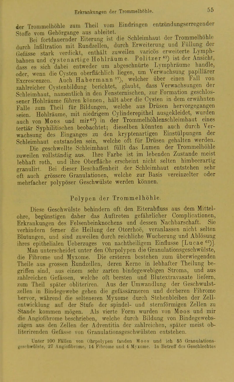 der Trommelhöhle zum Theil vom Eindringen entzündungserregender Stoffe vom Gehörgange aus ableitet. Bei fortdauernder Eiterung ist die Schleimhaut der Irommelhohlc durch Infiltration mit Rundzellen, durch Erweiterung und Füllung der Gefässe stark verdickt, enthält zuweilen varicös erweiterte Lymph- bahnen und c'y stenartige Hohlräum e. Politzer45) ist der Ansicht, dass es sich dabei entweder um abgeschnürte Lymphräume handle, oder, wenn die Cysten oberflächlich liegen, um Verwachsung papillärer Excrescenzen. Auch Habermann 81), welcher über einen Fall von zahlreicher Cvstenbildung berichtet, glaubt, dass Verwachsungen der Schleimhaut, namentlich in den Fensternischen, zur Formation geschlos- sener Hohlräume führen können, hält aber die Cysten in dem erwähnten Falle zum Theil für Bildungen, welche aus Drüsen hervorgegangen seien. Hohlräume, mit niedrigem Cylinderepithel ausgekleidet, wurden auch von Moos und mir45) in der Trommelhöhlenschleimhaut eines tertiär Syphilitischen beobachtet; dieselben könnten auch durch Ver- wachsung des Einganges zu den kryptenartigen Einstülpungen der Schleimhaut entstanden sein, welche oft für Drüsen gehalten werden. Die geschwellte Schleimhaut füllt das Lumen der Trommelhöhle zuweilen vollständig aus. Ihre Farbe ist im lebenden Zustande meist lebhaft roth, und ihre Oberfläche erscheint nicht selten himbeerartig granulirt. Bei dieser Beschaffenheit der Schleimhaut entstehen sehr oft auch grössere Granulationen, welche zur Basis vereinzelter oder mehrfacher polypöser Geschwülste werden können. Polypen der Trommelhöhle. Diese Geschwülste behindern oft den Eiterabfluss aus dem Mittel- ohre, begünstigen daher das Auftreten gefährlicher Complicationen, Erkrankungen des Felsenbeinknochens und dessen Nachbarschaft. Sie verhindern ferner die Heilung der Otorrhoe, veranlassen nicht selten Blutungen, und sind zuweilen durch reichliche Wucherung und Ablösung ihres epithelialen Ueberzuges von nachtheiligem Einflüsse [Lucae 65)]. Man unterscheidet unter den Ohrpolypen die Granulationsgeschwülste, die Fibrome und Myxome. Die ersteren bestehen zum überwiegenden Theile aus grossen Rundzellen, deren Kerne in lebhafter Theilung be- griffen sind, aus einem sehr zarten bindegewebigen Stroma, und aus zahlreichen Gefässen, welche oft bersten und Blutextravasate liefern, zum Theil später obliteriren. Aus der Umwandlung der Geschwulst- zellen in Bindegewebe gehen die gefässärmeren und derberen Fibrome hervor, während die selteneren Myxome durch Stehenbleiben der Zell- entwicklung auf der Stufe der spindel- und sternförmigen Zellen zu Stande kommen mögen. Als vierte Form wurden von Moos und mir die Angiofibrome beschrieben, welche durch Bildung von Bindegewebs- zögen aus den Zellen der Adventitia der zahlreichen, später meist ob- literirenden Gefässe von Granulationsgeschwülsten entstehen. Unter 100 Fällen von Ohrpolypen fanden Moos und ich 55 Granulations- Geschwülste, 27 Angiofibrome, 14 Fibrome und 4 Myxome, ln Betreff des Geschlechtes