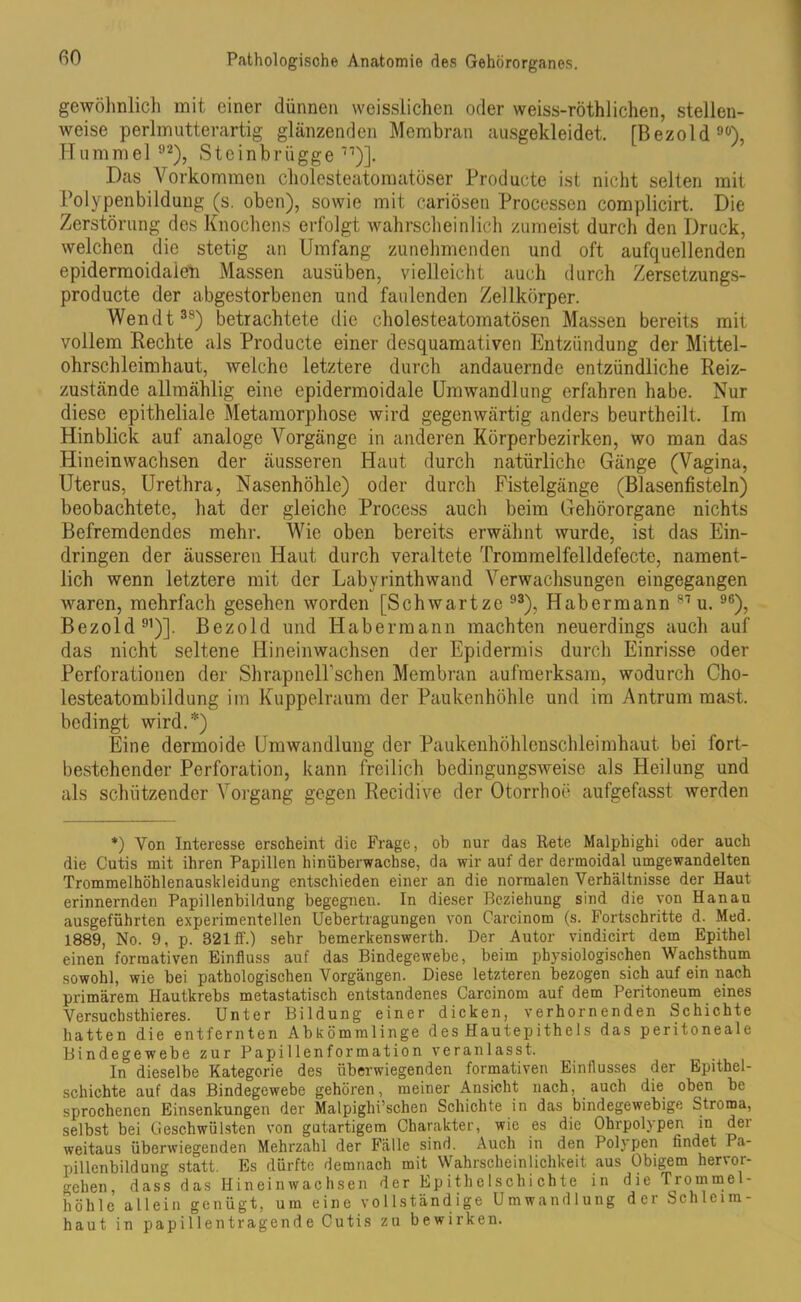 gewöhnlich mit einer dünnen weisslichen oder weiss-röthlichen, stellen- weise perlmutterartig glänzenden Membran ausgekleidet. [Bezold99), Hummel 92), Steinbrügge 77)]. Das Vorkommen cholesteatomatöser Producte ist nicht selten mit Polypenbildung (s. oben), sowie mit cariösen Processen complicirt. Die Zerstörung des Knochens erfolgt wahrscheinlich zumeist durch den Druck, welchen die stetig an Umfang zunehmenden und oft aufquellenden epidermoidaien Massen ausüben, vielleicht auch durch Zersetzungs- producte der abgestorbenen und faulenden Zellkörper. Wendt38) betrachtete die cholesteatomatösen Massen bereits mit vollem Rechte als Producte einer desquamativen Entzündung der Mittel- ohrschleimhaut, weiche letztere durch andauernde entzündliche Reiz- zustände allmählig eine epidermoidale Umwandlung erfahren habe. Nur diese epitheliale Metamorphose wird gegenwärtig anders beurtheilt. Im Hinblick auf analoge Vorgänge in anderen Körperbezirken, wo man das Hineinwachsen der äusseren Haut durch natürliche Gänge (Vagina, Uterus, Urethra, Nasenhöhle) oder durch Fistelgänge (Blasenfisteln) beobachtete, hat der gleiche Process auch beim Gehörorgane nichts Befremdendes mehr. Wie oben bereits erwähnt wurde, ist das Ein- dringen der äusseren Haut durch veraltete Trommelfelldefecte, nament- lich wenn letztere mit der Labyrinthwand Verwachsungen eingegangen waren, mehrfach gesehen worden [Schwartze 93), Habermann 87 u. 96), Bezold 91)]. Bezold und Habermann machten neuerdings auch auf das nicht seltene Hineinwachsen der Epidermis durch Einrisse oder Perforationen der ShrapnelPschen Membran aufmerksam, wodurch Cho- lesteatombildung im Kuppelraum der Paukenhöhle und im Antrum mast, bedingt wird.*) Eine dermoide Umwandlung der Paukenhöhlenschleimhaut bei fort- bestehender Perforation, kann freilich bedingungsweise als Heilung und als schützender Vorgang gegen Recidive der Otorrhoü aufgefasst werden *) Von Interesse erscheint die Frage, ob nur das Rete Malphighi oder auch die Cutis mit ihren Papillen hinüberwachse, da wir auf der dermoidal umgewandelten Trommelhöhlenauskleidung entschieden einer an die normalen Verhältnisse der Haut erinnernden Papillenbildung begegnen. In dieser Beziehung sind die von Hanau ausgeführten experimentellen Uebertragungen von Carcinom (s. Fortschritte d. Med. 1889, No. 9, p. 321 ff.) sehr bemerkenswerth. Der Autor vindicirt dem Epithel einen formativen Einfluss auf das Bindegewebe, beim physiologischen Wachsthum sowohl, wie bei pathologischen Vorgängen. Diese letzteren bezogen sich auf ein nach primärem Hautkrebs metastatisch entstandenes Carcinom auf dem Peritoneum eines Versuchstieres. Unter Bildung einer dicken, verhornenden Schichte hatten die entfernten Abkömmlinge des Hautepithels das peritoneale Bindegewebe zur Papillenformation veranlasst. In dieselbe Kategorie des überwiegenden formativen Einflusses der Epithel- schichte auf das Bindegewebe gehören, meiner Ansicht nach, auch die oben be sprochenen Einsenkungen der Malpighi’schen Schichte in das bindegewebige Stroma, selbst bei Geschwülsten von gutartigem Charakter, wie es die Ohrpolypen in der weitaus überwiegenden Mehrzahl der Fälle sind. Auch in den Polypen findet I ä- pillenbildung statt. Es dürfte demnach mit Wahrscheinlichkeit aus Obigem hervor- o-chen, dass das Hineinwachsen der Epithelschichte in die Trommel- höhle allein genügt, um eine vollständige Umwandlung der Schleim- haut in papillentragende Cutis zu bewirken.