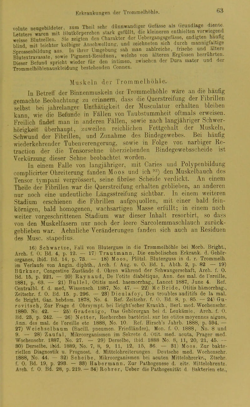 volate neaeebildeter, zura Theil sehr dünnwandiger Gofässe als Grundlage diente. Letztere waren mit Blutkörperchen stark gefüllt, die kleineren enthielten vorwiegend weisse Blutzellen. Sie zeigten den Charakter der Uebergangsgefässe, endigten häufig blind mit leichter kolbiger Anschwellung, und zeichneten sich durch mannigfaltige Snrossanbildung aus. In ihrer Umgebung sah man zahlreiche, frische und altere Blutextravasate, sowie Pigment-Residuen, welche von älteren Ergüssen herruhrten. Dieser Befund spricht wieder für den intimen, zwischen der Dura mater und der Trommelhöhlenauskleidung bestehenden Connex. Muskeln der Trommelhöhle, In BetrelV der Binnenmuskeln der Trommelhöhle wäre an die häufig gemachte Beobachtung zu erinnern, dass die Querstreifung der Fibrillen selbst bei jahrelanger Unthätigkeit der Musculatur erhalten bleiben kann, wie die Befunde in Fällen von Taubstummheit oftmals erweisen. Freilich findet man in anderen Fällen, sowie nach langjähriger Schwer- hörigkeit überhaupt, zuweilen reichlichen Fettgehalt der Muskeln, Schwund der Fibrillen, und Zunahme des Bindegewebes. Bei häufig wiederkehrender Tuben Verengerung, sowie in Folge von narbiger Re- traction der die Tensorsehne überziehenden Bindegewebsscheide ist Verkürzung dieser Sehne beobachtet worden. In einem Falle von langjähriger, mit Caries und Polypenbildung complicirter Ohreiterung fanden Moos und ich 9o) den Muskelbauch des Tensor tvmpani vergrössert, seine fibröse Scheide verdickt. An einem Theile der Fibrillen war die Querstreifung erhalten geblieben, an anderen nur noch eine undeutliche Längsstreifung sichtbar. In einem weiteren Stadium erschienen die Fibrillen aufgequollen, mit einer bald fein- körnigen, bald homogenen, wachsartigen Masse erfüllt; in einem noch weiter vorgeschrittenen Stadium war dieser Inhalt resorbirt, so dass von den Muskelfasern nur noch der leere Sarcolemmaschlauch zurück- geblieben war. Aehnliche Veränderungen fanden sich auch an Residuen des Muse, stapedius. 16) Schwartze, Fall von Bluterguss in die Trommelhöhle bei Morb. Bright., Arch. f. 0. Bd. 4, p. 12. — 17) Trautmann, Die embolischen Erkrank, d. Gehör- organes, ibid. Bd. 14, p. 73. — 18) Moos, Plötzl. Bluterguss in d. r. Trommelh. im Verlaufe von Angin. diphth., Arch. f. Aug. u. 0. Bd. 1, Abth. 2, p. 82 — 19) Bür kn er, Congestive Zustände d. Ohren während der Schwangerschaft, Arch. f. 0. Bd. 15, p. 221. — 20) Raynaud, De l’otite diabetique, Ann. des mal. de Toreille, 1881, p. 68. — 21) Bullel. Otitis med. haemorrhag., Lancet 1887, June 4. Ref. Centralbl. f. d. med, Wissensch. 1887, No. 47. — 22) Mc Bride, Otitis hämorrhag., Zeitschr. f. 0. Bd. 15. p. 296. — 23) Dieulafoy, Des troubles auditifs de la mal. de Bright, Gaz. hebdom. 1878, No. 4. Ref. Zeitschr. f. 0. Bd. 8, p. 85. — 24^ Gu- rovitsch, Zur Frage d Ohrsympt. bei Bright’scher Krankh., Berl. med. Wochenschr. 1880. No. 42. — 25) Gradenigo, Das Gehörorgan bei d. Leukämie, Arch. f. 0. Bd. 23, p. 242. — 26) Netter, Rechcrches bacteriol. sur les otites moyennes aigues, Ann. des mal. de l’oreille etc 1888, No. 10. Ref. Hirsch’s Jahrb. 1888, p. 594. — 27) VVeichselbaum (Bacill. pneumon. Friedländer), Mon. f. 0. 1888, No. 8 und 9. — 28) Zaufal, Mikroorganismen im Sekrete d. Otit. med. acuta, Prager med. Wochenschr. 1887, No. 27. — 29) Derselbe, ibid. 1888 No. S, 11, 20, 21, 45. — 30) Derselbe, ibid. 1889, No. 7, 8, 9, 11, 12, 15, 36. — 31) Moos. Zur bakte- riellen Diagnostik u. Prognost. d. Mittelohreiterungen Deutsche med. Wochenschr. 1888, No. 44. — 32) Scheibe, Mikroorganismen bei acuten Mittelohrerkr., Ztschr. f. 0. Bd. 19, p. 293. — 33) Habermann, Zur Pathogenese d. eitr. Mittelohrentz. Arch. f. 0. Bd. 28, p. 219. — 84)Rohrer, Ueber die Pathogenität d. Bakterien etc.,