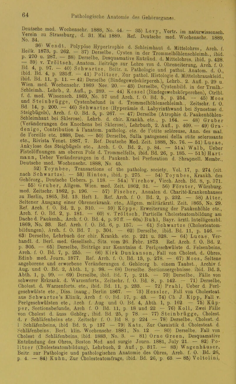 WrhenS<?r ol88,?’.No- 44. - 35) Le vy, Vortr. im naturwissensch. No C34 1 Strassburg> d> 31- Mai 4.889. Ref- Deutsche med. Wochenschr. 1889, „ ... 3?i3end^Polypöse Hypertrophie d. Schleimhaut d. Mittelohres, Arch. f nei270 62«örn37) £erfl°Jbe* Cysten in der Trommelhöhlenschleimh., ibid. P' qqn m-.r u8) Derselbe- Desquamative Entzünd, d. Mittelohres, ibid. p. 428 u, a V' 4-roltschAnatom. Beiträge zur Lehre von d. Ohreneiterung, Arch. f. 0 5?, 4> P- 97- -40) Schwartze, Beitr. z. Pathologie und pathol. Anatom, d. 0., ihiJ i4i P' Ta4^ P?ullt^.r’ Zur PathoL Histologie d. Mittelohrauskleid., 41’ P- 14- 42; Derselbe (Bindegewebskörperch.), Lehrb., 2. Aull p. 29 u Wien. med. Wochenschr. 1869. Nov. 20.- 43) Derselbe, Cystenbild, in der Trmlh.- ^chleimh., Lehrb., 2. Aufl., p. 289. — 44) Kessel (Bindegewebskörperchen), Ctrlbl. f. d med. Wissensch. 1869, No. 57 und Arch. f. 0. Bd. 5, p. 254. — 451 Moos und Steinbrugge, Cystenbefund in d. Trommelhöhlenschleimh., Zeitschr. f. 0. H . 44, p. 200. — 46) Schwartze (Hyperämie d. Labyrinthwand bei Synostose d. Steigbügels), Arch. f. 0. Bd. 5, p. 267. — 47) Derselbe (Atrophie d. Paukenhöhlen- Schieimhaut bei Sklerose). Lehrb. d. chir. Krankh. etc., p. 164. — 48) Gr über (Veränderungen des Knochens bei Sklerose), Lehrbuch, 2. Aull., p. 409. — 49) Gra- denigo, Contribution ä l’anatom. patholog. etc. de l’otite sclereuse, Ann. des mal. de l’oreille etc. 1888, Dec. — 50) Derselbe, Sulla patogenesi della otite sclerosante etc., Rivista Venet. 1887, 7. Ref. Deutsche Med. Zeit. 1888, No. 76. - 51) Lucae, Ankylose des Steigbügels etc., Arch. f. 0. Bd. 2, p. 84. — 51a) Walb, Ueber Fistelöffnungen am oberen Pole d. Trommelfells, ibid. Bd. 26, p. 185. — 51b) Hart- mann, Ueber Veränderungen in d. Paukenb. bei Perforation d. Shrapnell. Membr., Deutsche med. Wochenschr. 1888, No. 45. 52) Toynbee, Transactions of the patholog. society, Vol. 17, p. 274 (cit. nach Schwartze). — 53) Hinton, ibid. p. 275. — 54) Toynbee, Krankh. des Gehörorg., Deutsche Uebers. p. 118. — 54a) Virchow, Virch.'Arch. Bd. 8, p. 371. — 55) Cr ruber, Allgem. Wien. med. Zeit. 1862, 31. — 56) Förster, Würzburg, med. Zeitschr. 1862, p. 196. — 57) Fischer, Annalen d. Charite-Krankenhauses zu Berlin, 1865, Bd. 13, Heft 1. Ref. Arch. f. 0. Bd. 2, p. 232. — 58) Alter, Seltener Ausgang einer Ohrenerkrank. etc., Allgem. militärärztl. Zeit. 1865, No. 29. Ref. Arch. f. 0. Bd. 2, p. 310. — 59) Koppe, Erweiterung der Paukenhöhle etc., Arch. f. 0. Bd. 2, p. 181. — 60) v. Tröltsch, Partielle Cholesteatombildung am Dache d. Paukenh., Arch. f. 0. Bd. 4, p. 97ff. — 60a) Buhl, Bayr. ärztl. Intelligenzbl. 1869, No. 33. Ref. Arch. f. 0. Bd. 6, p. 157. — 61) Schwartze (Cholesteatom- bildungen), Arch. f. 0. Bd. 7. p. 304. — 62) Derselbe, ibid. Bd. 11, p. 146. — 63) Derselbe, Lehrbuch der chir. Krankh. etc. p. 221 u. 328. — 64) Lucae, Ver- handl. d. Berl. med. Gesellsch., Sitz, vom 26. Febr. 1873. Ref. Arch. f. 0. Bd. 2, p. 305. — 65) Derselbe, Beiträge zur Kenntniss d. Perlgeschwülste d. Felsenbeins, Arch. f. 0. Bd. 7, p. 255, — 66) Kirk Dunkanson, Fall von Cholest. d. Ohres, Edinb med. Journ. 1877. Ref. Arch. f. 0. Bd. 13, p. 278. — 67) Moos, Seltene angeborene und erworbene Veränderungen d. Gehörorg b. einem Taubst., Archiv f. Aug. und 0. Bd. 2, Abth. 1, p. 98. — 68) Derselbe. Sectionsergebnisse ibid. Bd. 3, Abth. 1, p. 99. — 69) Derselbe, ibid. Bd. 7, p. 215. — 70) Derselbe, Fälle von schwerer Erkrank, d. Warzenforts., Zeitschr. f. 0. Bd. 8, p. 142. — 71) Derselbe, Cholest. d. Warzenforts, etc., ibid. Bd. 11, p. 233. — 72) Prahl, Ueber d. Perl- geschwülste etc., Diss. inaug., Berlin 1867. — 73) Hessler, Fall von Cholesteat. aus Schwartze’s Klinik, Arch f. 0. Bd. 17, p. 43. — 74) Ch J. Kipp, Fall v. Perlgeschwülsten etc, Arch f. Aug und 0. Bd. 4, Abth. 1, p. 162 — 75) Küp- per, Sectionsbefunde, Arch f. 0 Bd. 11, p. 18 und 22 — 76) Koll, Zwei Fälle von Cholest d. äuss Gehörg , ibid. Bd. 25, p 78. — 77) Steinbrügge, Cholest. d. r Schläfenbeins etc. Zeitschr f. 0. Bd 8, p 224 — 78) Derselbe, Cholest. d. 1 Schläfenbeins, ibid Bd. 9, p 137 — 79) Katz, Zur Casuistik d. Cholesteat. d Schläfenbeins, Berl. klin. Wochenschr. 1881, No. 12 — 80) Derselbe, Fall von Cholest d Schläfenbeins, ibid. 1883, No. 3. — 81) Orne Green, Desquamative Entzündung des Ohres, Boston Med and surgic Journ. 1881, July 21. — 82) Po- litzer (Cbolesteatombildung), Lehrbuch, 2 Aufl, p. 317. — 83) Wagenhäuser, Beitr. zur Pathologie und pathologischen Anatomie des Ohres, Arch. f. 0. Bd. 26, p. 4. — 84) Kuhn, Zur Cholesteatomfrage, ibid. Bd. 26, p 63. — 85) Voltolini,