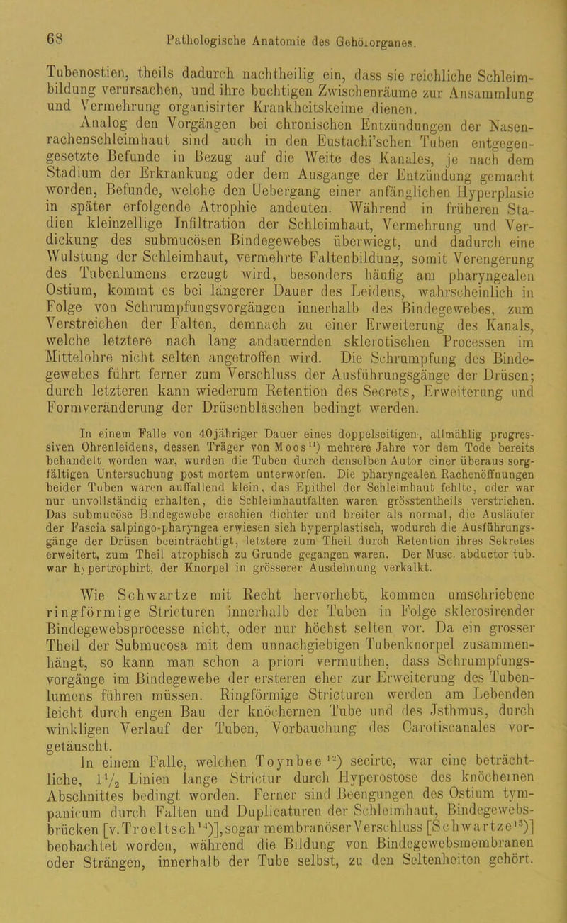 Tubenostien, theils dadurch nachtheilig ein, dass sie reichliche Schleim- bildurig verursachen, und ihre buchtigen Zwischenräume zur Ansammlung und Vermehrung organisirter Krankheitskeime dienen. Analog den Vorgängen bei chronischen Entzündungen der Nasen- 1 achenschleimhaut sind auch in den Eustachi’schcn Tuben entgegen- gesetzte Befunde in Bezug auf die Weite des Kanales, je nach dem Stadium der Erkrankung oder dem Ausgange der Entzündung gemacht worden, Befunde, welche den Uebergang einer anfänglichen Hyperplasie in später erfolgende Atrophie andeuten. Während in früheren Sta- dien kleinzellige Infiltration der Schleimhaut, Vermehrung und Ver- dickung des submucösen Bindegewebes überwiegt, und dadurch eine Wulstung der Schleimhaut, vermehrte Faltenbildung, somit Verengerung des Tubenlumens erzeugt wird, besonders häufig am pharyngealen Ostium, kommt es bei längerer Dauer des Leidens, wahrscheinlich in Folge von Schrumpfungsvorgängen innerhalb des Bindegewebes, zum Verstreichen der Falten, demnach zu einer Erweiterung des Kanals, welche letztere nach lang andauernden sklerotischen Processen im Mittelohre nicht selten angetroffen wird. Die Schrumpfung des Binde- gewebes führt ferner zum Verschluss der Ausführungsgänge der Drüsen; durch letzteren kann wiederum Retention des Secrets, Erweiterung und Formveränderung der Drüsenbläschen bedingt werden. In einem Falle von 40jähriger Dauer eines doppelseitigen-, allmählig progres- siven Ohrenleidens, dessen Träger von Moos) mehrere Jahre vor dem Tode bereits behandelt worden war, wurden die Tuben durch denselben Autor einer überaus sorg- fältigen Untersuchung post mortem unterworfen. Die pharyngealen Rachenöffuungen beider Tuben waren auffallend klein, das Epithel der Schleimhaut fehlte, oder war nur unvollständig erhalten, die Schleimhautfalten waren grösstentheils verstrichen. Das submucöse Bindegewebe erschien dichter und breiter als normal, die Ausläufer der Fascia salpingo-pharyngea erwiesen sich hyperplastisch, wodurch die Ausführungs- gänge der Drüsen beeinträchtigt, letztere zum Theil durch Retention ihres Sekretes erweitert, zum Theil atrophisch zu Grunde gegangen waren. Der Muse, abductor tub. war h\pertrophirt, der Knorpel in grösserer Ausdehnung verkalkt. Wie Schwartze mit Recht hervorhebt, kommen umschriebene ringförmige Stricturen innerhalb der Tuben in Folge sklerosirender Bindegewebsprocesse nicht, oder nur höchst selten vor. Da ein grosser Theil der Submucosa mit dem unnachgiebigen Tubenknorpel zusammen- hängt, so kann man schon a priori vermuthen, dass Schrumpfungs- vorgänge im Bindegewebe der ersteren eher zur Erweiterung des Tuben- lumens führen müssen. Ringförmige Stricturen werden am Lebenden leicht durch engen Bau der knöchernen Tube und des Jsthmus, durch winkligen Verlauf der Tuben, Vorbauchung des Carotiscanales vor- getäuscht. Jn einem Falle, welchen Toynbee 12) secirte, war eine beträcht- liche, iy2 Linien lange Strietur durch Hyperostose des knöchernen Abschnittes bedingt worden. Ferner sind Beengungen des Ostium tym- panicum durch Falten und Duplicaturen der Schleimhaut, Bindegewebs- brücken [v.Troeltsch'4)],sogar membranöserVerschluss [Schwartze'3)] beobachtet worden, während die Bildung von Bindegewebsmembranen oder Strängen, innerhalb der Tube selbst, zu den Seltenheiten gehört.