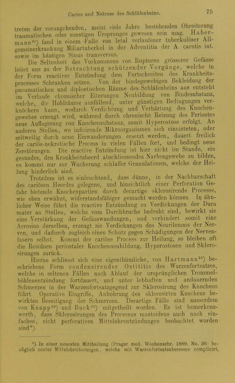 treten der vorangehenden, meist viele Jahre bestehenden Ohreiteiung traumatischen oder sonstigen Ursprunges gewesen sein mag. Haber- mann68) fand in einem Falle von letal verlaufener tuberkulöser All- gemeinerkrankung Miliartuberkel in der Adventitia der A. carotis int. sowie im häutigen Sinus transversus. Die Seltenheit des Vorkommens von Rupturen grösserer belasse leitet uns zu der Betrachtung schützender Vorgänge, welche in der Form reactiver Entzündung dem f ortschreiten des Kiankheits- processes Schranken setzen. Von der bindegewebigen Bekleidung dei pneumatischen und diploetischen Räume des Schlälenbeins aus entsteht im Verlaufe chronischer Eiterungen Neubildung von ßindesubstanz, welche, die Hohlräume ausfällend, unter günstigen Bedingungen ver- knöchern kann, wodurch Verdichtung und Verhärtung des Knochen- gewebes erzeugt wird, während durch chronische Reizung des Periostes neue Auflagerung von Knochensubstanz, somit Hyperostose erfolgt. An anderen Stellen, wo infieirende Mikroorganismen sich einnisteten, oder zeitweilig durch neue Einwanderungen ersetzt werden, dauert freilich der cariös-nekrotischc Process in vielen Fällen fort, und bedingt neue Zerstörungen. Die reactive Entzündung ist hier nicht im Stande, ein gesundes, den Krankheitsheerd abschliessendes Narbengewebe zu bilden, es kommt nur zur Wucherung scblafler Granulationen, welche der Hei- lung hinderlich sind. Trotzdem ist es einleuchtend, dass dünne, in der Nachbarschaft des cariösen Heerdes gelegene, und hinsichtlich einer Perforation Ge- fahr bietende Knochenpartien durch derartige sklerosirende Processe, wie eben erwähnt, widerstandsfähiger gemacht werden können Ip ähn- licher Weise führt die reactive Entzündung zu Verdickungen der Dura mater an Stellen, welche vom Durchbruche bedroht sind, bewirkt sie eine Verstärkung der Gefässwandungen, und verhindert somit eine Arrosion derselben, erzeugt sie Verdickungen des Neurilemms der Ner- ven. und dadurch zugleich einen Schutz gegen Schädigungen der Nerven- fasern selbst. Kommt der cariöse Process zur Heilung, so bleiben oft die Residuen periostaler Knochenneubildung, Hyperostosen und Sklero- sirungen zurück. Hieran schliesst sich eine eigentümliche, von Hartmann2b) be- schriebene Form condensirender Ostititis des Warzenfortsatzes, welche in seltenen Fällen nach Ablauf der ursprünglichen Trommel- höhlenentzündung fortdauert, und unter lebhaften und andauernden Schmerzen in der Warzenfortsatzgegend zur Sklerosirung des Knochens führt. Operative Eingriffe, Anbohrung des sklerosirten Knochens be- wirkten Beseitigung der Schmerzen. Derartige Fälle sind ausserdem von Knapp150) und Buck28) mitgetheilt worden. Es ist bemerkens- wert!), dass Sklerosirungen des Processus mastoideus auch nach ein- fachen, nicht perforativen Mittelohrentzündungen beobachtet worden sind*). *) In einer neuesten Mittheilung (Prager med. Wochenschr. 1889, No. B6> be* züglich acuter Mittelohreitcrungen, welche mit Warzenfortsatzabscessen complicirt,