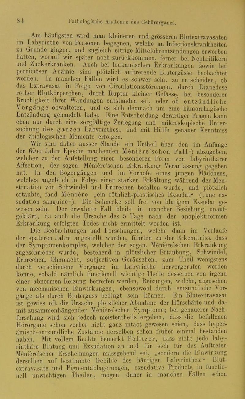 Am häufigsten wird man kleineren und grösseren Blutextravasaten im Labyrinthe von Personen begegnen, welche an Infectionskrankheiten zu Grunde gingen, und zugleich eitrige Mittelohrentzündungen erworben hatten, worauf wir später noch zurückkommen, ferner bei Nephritikern und Zuckerkranken. Auch bei leukämischen Erkrankungen sowie bei perniciöser Anämie sind plötzlich auftretende Blutergüsse beobachtet worden. In manchen Fällen wird es schwer sein, zu entscheiden, ob das Extravasat in Folge von Circulationsstörungen, durch Diapedcse rother Blutkörperchen, durch Ruptur kleiner Gefässe, bei besonderer Brüchigkeit ihrer Wandungen entstanden sei, oder ob entzündliche V orgänge obwalteten, und es sich demnach um eine hämorrhagische Entzündung gehandelt habe. Eine Entscheidung derartiger Fragen kann eben nur durch eine sorgfältige Zerlegung und mikroskopische Unter- suchung des ganzen Labyrinthes, und mit Hülfe genauer Kenntniss der ätiologischen Momente erfolgen. Wir sind daher ausser Stande ein Urtheil über den im Anfänge der 60er Jahre Epoche machenden Meniere’schen Fall4) abzugeben, welcher zu der Aufstellung einer besonderen Form von labyrinthärer Affection, der sogen. Meniere’schen Erkrankung Veranlassung gegeben hat. Tn den Bogengängen und im Vorhofe eines jungen Mädchens, welches angeblich in Folge einer starken Erkältung während der Men- struation von Schwindel und Erbrechen befallen wurde, und plötzlich ertaubte, fand Meniere „ein röthlich-plastisches Exsudat“ („une ex- sudation sanguinc“). Die Schnecke soll frei von blutigem Exsudat ge- wesen sein. Der erwähnte Fall bleibt in mancher Beziehung unauf- geklärt, da auch die Ursache des 5 Tage nach der apoplektiformen Erkrankung erfolgten Todes nicht ermittelt worden ist. Die Beobachtungen und Forschungen, welche dann im Verlaufe der späteren Jahre angestellt wurden, führten zu der Erkenntniss, dass der Symptomcnkomplex, welcher der sogen. Meniere’schen Erkrankung zugeschrieben wurde, bestehend in plötzlicher Ertaubung, Schwindel, Erbrechen, Ohnmacht, subjectiven Geräuschen, zum Theil wenigstens durch verschiedene Vorgänge im Labyrinthe hervorgerufen werden könne, sobald nämlich functioneil wichtige Theile desselben von irgend einer abnormen Reizung betroffen werden, Reizungen, welche, abgesehen von mechanischen Einwirkungen, ebensowohl durch entzündliche Vor- gänge als durch Bluterguss bedingt sein können. Ein Blutextravasat ist gewiss oft die Ursache plötzlicher Abnahme der Hörschärfc und da- mit zusammenhängender Meniere’scher Symptome; bei genauerer Nach- forschung wird sich jedoch meistcntheils ergeben, dass die befallenen Hörorgane schon vorher nicht ganz intact gewesen seien, dass hvper- ämisch-cntzündliche Zustände derselben schon früher einmal bestanden haben. Mit vollem Rechte bemerkt Politzer, dass nicht jede laby- rinthäre Blutung und Exsudation an und für sich für das Auftreten Meniere’scher Erscheinungen massgebend sei, „sondern die Einwirkung derselben auf bestimmte Gebilde des häutigen Labyrinthes.“ Blut- extra Viisate und Pigmentablagerungen, exsudative Producte. in functio- neil unwichtigen Theilen, mögen daher in manchen Fällen schon