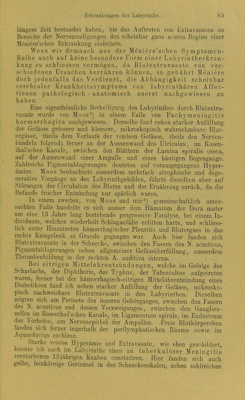 längere Zeit bestanden haben, bis das Auftreten von Extravasaten im Bereiche der Nervenendigungen den scheinbar ganz acuten Beginn einer Meniere’schen Erkrankung einleitete. Wenn wir demnach aus der Meniere’schen Symptomcn- Reihe auch auf keine besondere Form einer Labyrintherkran- kung zu schliessen vermögen, da Blutextravasate von ver- schiedenen Ursachen herrühren können, so gebührt Meniere doch jedenfalls das Verdienst, die Abhängigkeit scheinbar cerebraler Krankheitssymptome von labyrinthären Affec- tionen pathologisch - anatomisch zuerst nachgewiesen zu haben. Eine eigenthümliche Betheiligung des Labyrinthes durch Blutextra- vasate wurde von Moos3) in einem Falle von Pachymeningitis haemorrhagica nachgewiesen. Derselbe fand neben starker Anfüllung der Gefässe grössere und kleinere, mikroskopisch wahrnehmbare Blut- ergüsse, theils dem Verlaufe der venösen Gefässe, theils den Nerven- bündeln folgend; ferner an der Aussenwand des Utriculus, im Rosen- thal sehen Kanäle, zwischen den Blättern der Lamina spiralis ossea, auf der Aussenwand einer Ampulle und eines häutigen Bogengangs. Zahlreiche Pigmentablagerungen deuteten auf vorausgegangenc Hyper- ämien. Moos beobachtete ausserdem mehrfach atrophische und dege- nerative V orgänge an den Labyrinthgebilden, führte dieselben aber auf Störungen der Circulation des Blutes und der Ernährung zurück, da die Befunde frischer Entzündung nur spärlich waren. In einem zweiten, von Moos und mir6) gemeinschaftlich unter- suchten Falle handelte es sich ausser dem Hämatom der Dura mater um eine 13 Jahre lang bestehende progressive Paralyse, bei einem In- dividuum, welches wiederholt Schlaganfälle erlitten hatte, und schliess- lich unter Hinzutreten hämorrhagischer Pleuritis und Bluterguss in das rechte Kniegelenk zu Grunde gegangen war. Auch hier fanden sich Blutextravasate in der Schnecke, zwischen den Fasern des N. acusticus, Pigmentablagerungen neben allgemeiner Gefässüberfiillung, ausserdem Ihrombenbildung in der rechten A. auditiva interna. Bei eitrigen Mittelohrentzündungen, welche im Gefolge des Scharlachs, der Diphtherie, des Typhus, der Tuberculose aufgetreten waren, ferner bei der hämorrhagisch-eitrigen Mittelohrentzündung eines Diabetikers fand ich neben starker Anfüllung der Gefässe, mikrosko- pisch nachweisbare Blutextravasate in den Labyrinthen. Dieselben zeigten sich am Perioste des inneren Gehörganges, zwischen den Fasern des N. acusticus und dessen Verzweigungen, zwischen den Ganglien- zellen im Rosenthal’schen Kanäle, im Ligamentum spirale, im Endosteum des Vorhofes, am Nervenepithel der Ampullen. Freie Blutkörperchen fanden sich ferner innerhalb der perilymphatischen Räume sowie im Aquaeductus cochleae. Starke venöse Hyperämie und Extravasate, wie eben geschildert, konnte ich auch im Labyrinthe eines an tuberkulöser Meningitis verstorbenen 13jährigen Knaben constatiren. Hier fanden sich auch gelbe, feinkörnige Gerinnsel in den Schneckenskalen, neben zahlreichen