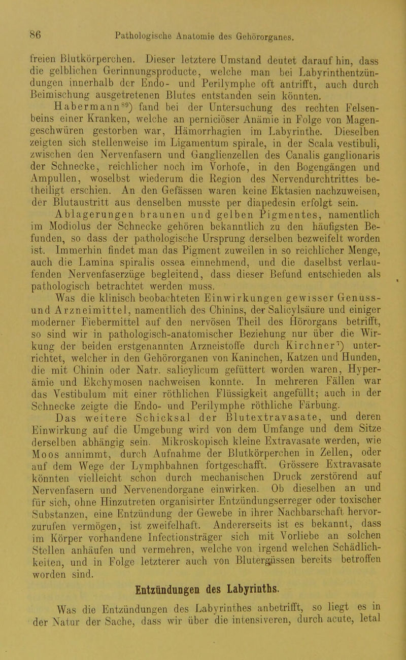 freien Blutkörperchen. Dieser letztere Umstand deutet darauf hin, dass die gelblichen Gerinnungsproducte, welche man bei Labyrinthentzün- dungen innerhalb der Endo- und Perilymphe oft antrifft,“ auch durch Beimischung ausgetretenen Blutes entstanden sein könnten. Habermann89) fand bei der Untersuchung des rechten Felsen- beins einer Kranken, welche an perniciöser Anämie in Folge von Magen- geschwüren gestorben war, Hämorrhagicn im Labyrinthe. Dieselben zeigten sich stellenweise im Ligamentum spirale, in der Scala vestibuli, zwischen den Nervenfasern und Ganglienzellen des Canalis ganglionaris der Schnecke, reichlicher noch im Vorhofe, in den Bogengängen und Ampullen, woselbst wiederum die Region des Nervcndurchtrittes be- iheiligt erschien. An den Gefässen waren keine Ektasien nachzuweisen, der Blutaustritt aus denselben musste per diapedesin erfolgt sein. Ablagerungen braunen und gelben Pigmentes, namentlich im Modiolus der Schnecke gehören bekanntlich zu den häufigsten Be- funden, so dass der pathologische Ursprung derselben bezweifelt worden ist. Immerhin findet man das Pigment zuweilen in so reichlicher Menge, auch die Lamina spiralis ossea einnehmend, und die daselbst verlau- fenden Nervenfaserzüge begleitend, dass dieser Befund entschieden als pathologisch betrachtet werden muss. Was die klinisch beobachteten Einwirkungen gewisser Genuss- und Arzneimittel, namentlich des Chinins, der Salicylsäure und einiger moderner Fiebermittel auf den nervösen Theil des Hörorgans betrifft, so sind wir in pathologisch-anatomischer Beziehung nur über die Wir- kung der beiden erstgenannten Arzneistoff'e durch Kirchner1) unter- richtet, welcher in den Gehörorganen von Kaninchen, Katzen und Hunden, die mit Chinin oder Natr. salicylicum gefüttert worden waren, Hyper- ämie und Ekchymosen nachweisen konnte. In mehreren Fällen war das Vestibulum mit einer röthlichen Flüssigkeit angefüllt; auch in der Schnecke zeigte die Endo- und Perilymphe röthliche Färbung. Das weitere Schicksal der Blutextravasate, und deren Einwirkung auf die Umgebung wird von dem Umfange und dem Sitze derselben abhängig sein. Mikroskopisch kleine Extravasate werden, wie Moos annimmt, durch Aufnahme der Blutkörperchen in Zellen, oder auf dem Wege der Lymphbahnen fortgeschafft. Grössere Extravasate könnten vielleicht schon durch mechanischen Druck zerstörend auf Nervenfasern und Nervenendorgane einwirken. Ob dieselben an und für sich, ohne LIinzutreten organisirter Entzündungserreger oder toxischer Substanzen, eine Entzündung der Gewebe in ihrer Nachbarschaft hervor- zurufen vermögen, ist zweifelhaft. Andererseits ist es bekannt, dass im Körper vorhandene Infectionsträger sich mit Vorliebe an solchen Stellen anhäufen und vermehren, welche von irgend welchen Schädlich- keiten, und in Folge letzterer auch von Blutergüssen bereits betroffen worden sind. Entzündungen des Labyrinths. Was die Entzündungen des Labyrinthes anbetrifft, so liegt es in der Natur der Sache, dass wir über die intensiveren, durch acute, letal