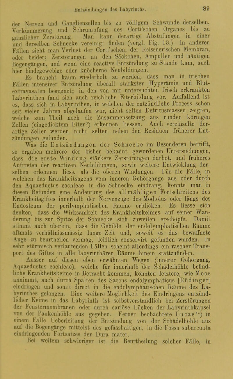 der Nerven und Ganglienzellen bis zu völligem Schwunde derselben, Verkümmerung und Schrumpfung des Corti’schen Organes bis zu gänzlicher Zerstörung. Man kann derartige Abstufungen in einer und derselben Schnecke vereinigt finden (vergl. Fig. 13.) In anderen Fällen sieht man Verlust der Corti’schen, der Reissner’schen Membran, oder beider; Zerstörungen an den Säckchen, Ampullen und häutigen Bogengängen, und wenn eine reactive Entzündung zu Stande kam, auch hier bindegewebige oder knöcherne Neubildungen. Es braucht kaum wiederholt zu werden, dass man in frischen Fällen intensiver Entzündung überall stärkster Hyperämie und Blut- extravasaten begegnet; in den von mir untersuchten frisch erkrankten Labyrinthen fand sich auch reichliche Eiterbildung vor. Auffallend ist es, dass sich in Labyrinthen, in welchen der entzündliche Process schon seit vielen Jahren abgelaufen war, nicht selten Detritusmassen zeigten, welche zum Theil noch die Zusammensetzung aus runden körnigen Zellen (eingedicktem Eiter?) erkennen Hessen. Auch vereinzelte der- artige Zellen werden nicht selten neben den Residuen früherer Ent- zündungen gefunden. Was die Entzündungen der Schnecke im Besonderen betrifft, so ergaben mehrere der bisher bekannt gewordenen Untersuchungen, dass die erste Windung stärkere Zerstörungen darbot, und früheres Auftreten der reactiven Neubildungen, sowie weitere Entwicklung der- selben erkennen liess, als die oberen Windungen. Für die Fälle, in welchen das Krankheitsagens vom inneren Gehörgange aus oder durch den Aquaeductus cochleae in die Schnecke eindrang, könnte man in diesen Befunden eine Andeutung des allmähligen Fortschreitens des Krankheitsgiftes innerhalb der Nervenzüge des Modiolus oder längs des Endosteum der perilymphatischen Räume erblicken. Es Hesse sich denken, dass die Wirksamkeit des Krankheitskeimes auf seiner Wan- derung bis zur Spitze der Schnecke sich zuweilen erschöpfe. Damit stimmt auch überein, dass die Gebilde der endolymphatischen Räume oftmals verhältnissmässig lange Zeit und, soweit es das bewaffnete Auge zu beurtheilen vermag, leidlich conservirt gefunden wurden. In sehr stürmisch verlaufenden Fällen scheint allerdings ein rascher Trans- port. des Giftes in alle labyrinthären Räume hinein stattzufinden. Ausser auf diesen eben erwähnten Wegen (innerer Gehörgang, Aquaeductus cochleae), welche für innerhalb der Schädelhöhle befind- liche Krankheitskeime in Betracht kommen, könnten letztere, wie Moos annimmt, auch durch Spalten des Saccus endolymphaticus [Rü ding er] eindringen und somit direct in die endolymphatischen Räume des La- byrinthes gelangen. Eine weitere Möglichkeit des Eindringens entzünd- licher Keime in das Labyrinth ist selbstverständlich bei Zerstörungen der henstermembranen oder durch cariöse Lücken der Labyrinthkapsel von der Paukenhöhle aus gegeben. Ferner beobachtete Lucae1) in einem Falle Ueberleit.ung der Entzündung von der Schädelhöhle aus auf die Bogengänge mittelst des gefässhaltigen, in die Fossa subarcuata eindringenden Fortsatzes der Dura mater. Bei weitem schwieriger ist die ßeurtheilung solcher Fälle, in