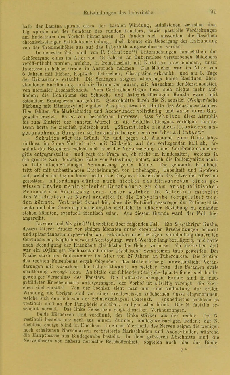 halb der Lamina spiralis ossea der basalen \Vinduug, Adhäsionen zwischen dem Lig. spirale und der Membran des runden Fensters, sowie partielle Verdickungen am Endosteum des Vorhofs hinterlassen. Es fanden sich ausserdem die Residuen chronisch-eitriger Mittelohrentzündung, doch konnte ein Uebergang der Entzündang von der Trommelhöhle aus auf das Labyrinth ausgeschlossen werden. In neuester Zeit sind von F. Schultze1) Untersuchungen hinsichtlich der Gehörorgane eines im Alter von 13 Jahren an Tuberculose verstorbenen Mädchens veröffentlicht worden, welche, in Gemeinschaft mit Küttner unternommen, unser Interesse in hohem Grade in Anspruch nehmen. Das Mädchen war im Alter von 8 Jahren mit Fieber, Kopfweh, Erbrechen, Obstipation erkrankt, und am 3. Tage der Erkrankung ertaubt. Die Meningen zeigten allerdings keine Residuen über- standener Entzündung, und die Hirnnerven waren, mit Ausnahme der Nervi acustici, von normaler Beschaffenheit. Vom Corti’schen Organ liess sich nichts mehr auf- finden; die Hohlräume der Schnecke und halbzirkelförmigen Kanäle waren mit osteoidem Bindegewebe ausgefüllt. Querschnitte durch die N. acustici (Weigert’sche Färbung mit Hämatoxylin) ergaben Atrophie etwa der Hälfte des Acusticusstammes. Hier fehlten die Markscheiden und Axencylindcr vollständig, und waren durch Glia- gewebe ersetzt. Es ist von besonderem Interesse, dass Schultze diese Atrophie bis zum Eintritt der inneren Wurzel in die Medulla oblongata verfolgen konnte. Dann hörte sie ziemlich plötzlich auf. „Sämmtliehe als Acusticuskerne an- gesprochenen Ganglienzellenanhäufungen waren überall intact.“ Schultze wägt die Gründe für und gegen die Annahme einer Otitis laby- rinthica im Sinne Voltolini’s mit Rücksicht auf den vorliegenden Fall ab, er- wähnt die Bedenken, welche sich hier der Voraussetzung einer Cerebrospinalmenin- gitis entgegenstellen, und regt die Frage an, ob nicht im Kindesalter, welches ja die grösste Zahl derartiger Fälle von Ertaubung liefert, auch die Poliomyelitis acuta zu Labyrinthentzündungen Veranlassung geben könne. Die genannte Krankheit tritt oft mit unbestimmten Erscheinungen von Unbehagen, Uebelkeit und Kopfweh auf. welche im Beginn keine bestimmte Diagnose hinsichtlich des Sitzes der Atfection gestatten. Allerdings dürfte auch hierbei das Hinzutreten eines ge- wissen Grades meningitischer Entzündung zu dem encephalitischen Processe die Bedingung sein, unter welcher die Affection mittelst des Viaductes der Nervi acustici in die Labyrinthe fortgeleitet wer- den könnte. Verf. weist darauf hin, dass die Entzündungserreger der Poliomyelitis acuta UDd der Cerebrospinalmeningitis vielleicht in näherer Beziehung zu einander stehen könnten, eventuell identisch seien. Aus diesem Grunde ward der Fall hier angereiht. Larsen und Mygind88) berichten über folgenden Fall: Ein 2'/2jähriger Knabe, dessen älterer Bruder vor einigen Monaten unter cerebralen Erscheinungen ertaubt und später taubstumm geworden war, erkrankte unter heftigen, stundenlang dauernden Convulsionen, Kopfschmerz und Verstopfung, war 8 Wochen lang bettlägerig, und hatte nach Beendigung der Krankheit gleichfalls das Gehör verloren. Zu derselben Zeit war ein lOjähriges Nachbarskind unter „typhösen“ Symptomen taub geworden. Der Knabe starb als Taubstummer im Alter von 27 Jahren an Tuberculose. Die Section des rechten Felsenbeins ergab folgendes: das Mittelohr zeigt unwesentliche Verän- derungen mit Ausnahme der Labyrinthwand, au welcher man das Foramen ovale spaltförmig verengt sieht. An Stelle der fehlenden Steigbügel platte findet sich binde- gewebiger Verschluss des Fensters. Die halbzirkeltörmigen Kanäle sind in neu- gebildeter Knochenmasse untergegangen, der Vorhof ist allseitig verengt, die Säck- chen sind zerstört Von der Cochlea sieht man nur eine Andeutung der ersten Windung, die übrigen sind von einer kreideweis-en knöchernen Masse eingenommen, welche sich deutlich von der Schneckenkap^el abgrenzt. tquaeduetus cochleae et vestibuli sind an der Peripherie sichtbar, endigen aber blind. Der N. facialis er- scheint normal. Das linke Felsenbein zeigt dieselben Veränderungen. Beide Hörnerven sind verdünnt, der linke stärker als der rechte. Der N. vestibuli besteht nur noch aus einem dünnen, bindegewebsartigen Faden; der N. cochleae endigt blind im Knochen. In einem Viertheile des Nerven zeigen die wenigen noch erhaltenen Nervenfasern verbreiterte Markscheiden und Axencylinder, während die Hauptmasse aus Bindegewebe besteht. In dem grösseren Abschnitte sind die Nervenfasern von nahezu normaler Beschaffenheit, obgleich auch hier das Binde- 7 *