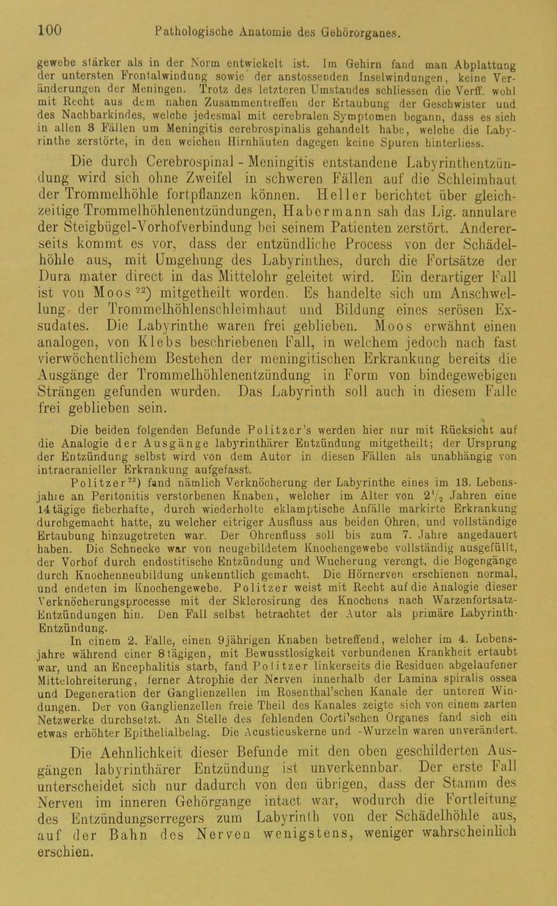 gewebe stärker als in der Norm entwickelt ist. Im Gehirn fand man Abplattung der untersten Fronlaiwindung sowie der anstossenden Inselwindungen, keine Ver- änderungen der Meningen. Trotz des letzteren Umstandes schliessen die Verff. wohl mit Recht aus dem nahen Zusammentreffen der Ertaubung der Geschwister und des Nachbarkindes, welche jedesmal mit cerebralen Symptomen begann, dass es sich in allen 3 Fällen um Meningitis cerebrospinalis gehandelt habe, welche die Laby- rinthe zerstörte, in den weichen Hirnhäuten dagegen keine Spuren hinterliess. Die durch Cerebrospinal - Meningitis entstandene Labyrinthentzün- dung wird sich ohne Zweifel in schweren Fällen auf die Schleimhaut der Trommelhöhle fortpflanzen können. Heller berichtet über gleich- zeitige Trommelhöhlenentzündungen, Habermann sah das Lig. annulare der Steigbügcl-Vorhofverbindung bei seinem Patienten zerstört. Anderer- seits kommt es vor, dass der entzündliche Process von der Schädel- höhle aus, mit Umgehung des Labyrinthes, durch die Fortsätze der Dura mater direct in das Mittelohr geleitet wird. Ein derartiger Fall ist von Moos 22) mitgetheilt worden. Es handelte sich um Anschwel- lung der Trommelhöhlenschleimhaut und Bildung eines serösen Ex- sudates. Die Labyrinthe waren frei geblieben. Moos erwähnt einen analogen, von Klebs beschriebenen Fall, in welchem jedoch nach fast vierwöchentlichem Bestehen der meningitischen Erkrankung bereits die Ausgänge der Trommelhöhlenentzündung in Form von bindegewebigen Strängen gefunden wurden. Das Labyrinth soll auch in diesem Falle frei geblieben sein. > Die beiden folgenden Befunde Politzer’s werden hier nur mit Rücksicht auf die Analogie der Ausgänge labyrinthärer Entzündung mitgetheilt; der Ursprung der Entzündung selbst wird von dem Autor in diesen Fällen als unabhängig von intracranieller Erkrankung aufgefasst. Politzer53) fand nämlich Verknöcherung der Labyrinthe eines im 13. Lebens- jahie an Peritonitis verstorbenen Knaben, welcher im Alter von 2'/a Jahren eine I4tägige fieberhafte, durch wiederholte eklamptische Anfälle markirte Erkrankung durchgemacht hatte, zu welcher eitriger Ausfluss aus beiden Ohren, und vollständige Ertaubung hinzugetreten war. Der Ohrenfluss soll bis zum 7. Jahre angedauert haben. Die Schnecke war von neugebildetem Knochengewebe vollständig ausgefüllt, der Vorhof durch endostitische Entzündung und Wucherung verengt, die Bogengänge durch Kuochenneubildung unkenntlich gemacht. Die Hörnerven erschienen normal, und endeten im Knochengewebe. Politzer weist mit Recht auf die Analogie dieser Verknöcherungsprocesse mit der Sklerosirung des Knochens nach Warzenfortsatz- Entzündungen hin. Den Fall selbst betrachtet der Autor als primäre Labyrinth- Entzündung. In einem 2. Falle, einen 9jährigen Knaben betreffend, welcher im 4. Lebens- jahre während einer 8tägigen, mit Bewusstlosigkeit verbundenen Krankheit ertaubt war, und an Encephalitis starb, fand Politzer linkerseits die Residuen abgelaufener Mittclohreiterung, ferner Atrophie der Nerven innerhalb der Lamina spiralis ossea und Degeneration der Ganglienzellen im Rosenthal’schen Kanäle der unteren Win- dungen. Der von Ganglienzellen freie Theil des Kanales zeigte sich von einem zarten Netzwerke durchsetzt. An Stelle des fehlenden Corti’schen Organes fand sich ein etwas erhöhter Epithelialbelag. Die Acusticuskerne und -Wurzeln waren unverändert. Die Aehnlichkeit dieser Befunde mit den oben geschilderten Aus- gängen labyrinthärer Entzündung ist unverkennbar. Der erste Fall unterscheidet sich nur dadurch von den übrigen, dass der Stamm des Nerven im inneren Gehörgange intact war, wodurch die f ortleitung des Entzündungserregers zum Labyrinth von der Schädelhöhle aus, auf der Bahn des Nerven wenigstens, weniger wahrscheinlich erschien.