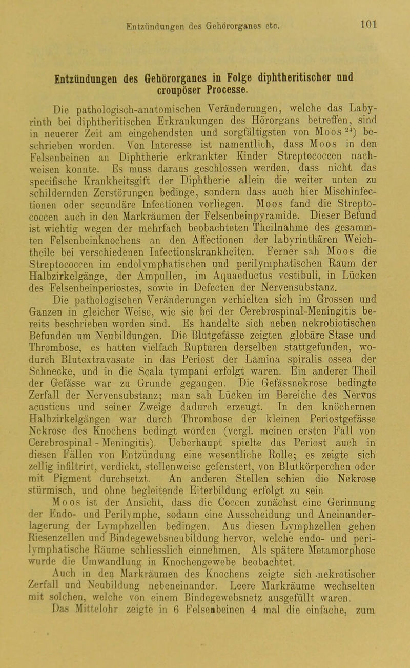 Entzündungen des Gehörorganes in Folge diphtheritischer und croupöser Processe. Die pathologisch-anatomischen Veränderungen, welche das Laby- rinth bei diphtheritischen Erkrankungen des Hörorgans betreffen, sind in neuerer Zeit am eingehendsten und sorgfältigsten von Moos 24) be- schrieben worden. Von Interesse ist namentlich, dass Moos in den Felsenbeinen an Diphtherie erkrankter Kinder Streptococcen nach- weisen konnte. Es muss daraus geschlossen werden, dass nicht das specifische Krankheitsgift der Diphtherie allein die weiter unten zu schildernden Zerstörungen bedinge, sondern dass auch hier Mischinfec- tionen oder secundäre Infectionen vorliegen. Moos fand die Strepto- coccen auch in den Markräumen der Felsenbeinpyraraide. Dieser Befund ist wichtig wegen der mehrfach beobachteten Theilnahme des gesamm- ten Felsenbeinknochens an den Affectionen der labyrinthären Weich- theile bei verschiedenen Infectionskrankheiten. Ferner sah Moos die Streptococcen im endolymphatischen und perilymphatischen Baum der Halbzirkelgänge, der Ampullen, im Aquaeductus vestibuli, in Lücken des Felsenbeinperiostes, sowie in Defecten der Nervensubstanz. Die pathologischen Veränderungen verhielten sich im Grossen und Ganzen in gleicher Weise, wie sie bei der Cerebrospinal-Meningitis be- reits beschrieben worden sind. Es handelte sich neben nekrobiotischen Befunden um Neubildungen. Die Blutgefässe zeigten globäre Stase und Thrombose, es hatten vielfach Rupturen derselben stattgefunden, wo- durch Blutextravasate in das Periost der Lamina spiralis ossea der Schnecke, und in die Scala tympani erfolgt waren. Ein anderer Theil der Gefässe war zu Grunde gegangen. Die Gefässnekrose bedingte Zerfall der Nervensubstanz; man sah Lücken im Bereiche des Nervus acusticus und seiner Zweige dadurch erzeugt. In den knöchernen Halbzirkelgängen war durch Thrombose der kleinen Periostgefässe Nekrose des Knochens bedingt worden (vergl. meinen ersten Fall von Cerebrospinal - Meningitis). Ueberhaupt spielte das Periost auch in diesen Fällen von Entzündung eine wesentliche Rolle; es zeigte sich zellig infiltrirt, verdickt, stellenweise gefenstert, von Blutkörperchen oder mit Pigment durchsetzt. An anderen Stellen schien die Nekrose stürmisch, und ohne begleitende Eiterbildung erfolgt zu sein Moos ist der Ansicht, dass die Coccen zunächst eine Gerinnung der Endo- und Perilvmphe, sodann eine Ausscheidung und Aneinander- lagerung der Lymphzellen bedingen. Aus diesen Lymphzellen gehen Riesenzellen und Bindegewebsneubildung hervor, welche endo- und peri- lymphatische Räume schliesslich einnehmen. Als spätere Metamorphose wurde die Umwandlung in Knochengewebe beobachtet. Auch in dep Markräumen des Knochens zeigte sieb -nekrotischer Zerfall und Neubildung nebeneinander. Leere Markräume wechselten mit solchen, welche von einem ßindogewebsnotz ausgefüllt waren. Das Mittelohr zeigte in 6 Felsenbeinen 4 mal die einfache, zum
