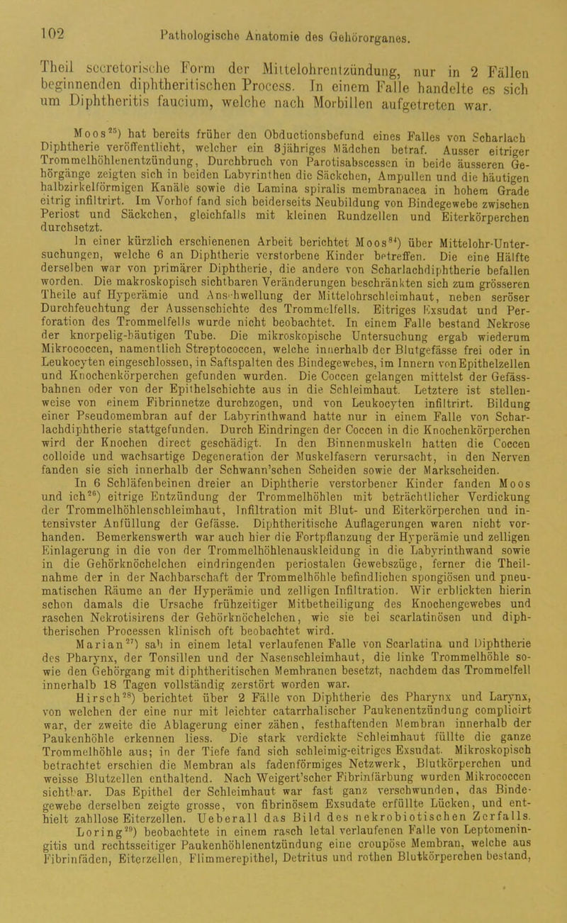 Theil sccretorische Form der Mittelohrentzündung, nur in 2 Fällen beginnenden diphtheritischen Process. Tn einem Falle handelte es sich um Diphtheritis faucium, welche nach Morbillen aufgetreten war. Moos25) hat bereits früher den Obductionsbefund eines Falles von Scharlach Diphtherie veröffentlicht, welcher ein 3jähriges Mädchen betraf. Ausser eitriger Trommelhöhlenentzündung, Durchbruch von Parotisabscesscn in beide äusseren Ge- hörgänge zeigten sich in beiden Labyrinthen die Säckchen, Ampullen und die häutigen halbzirkelförmigen Kanäle sowie die Lamina spiralis membranacea in hohem Grade eitrig infiltrirt. Im Vorhof fand sich beiderseits Neubildung von Bindegewebe zwischen Periost und Säckchen, gleichfalls mit kleinen Rundzellen und Eiterkörperchen durchsetzt. ln einer kürzlich erschienenen Arbeit berichtet Moos84) über Mittelohr-Unter- suchungen, welche 6 an Diphtherie verstorbene Kinder betreffen. Die eine Hälfte derselben war von primärer Diphtherie, die andere von Scharlachdiphtherie befallen worden. Die makroskopisch sichtbaren Veränderungen beschränkten sich zum grösseren Theile auf Hyperämie und Anschwellung der Mittelohrschleirahaut, neben seröser Durchfeuchtung der Aussenschichte des Trommelfells. Eitriges Exsudat und Per- foration des Trommelfells wurde nicht beobachtet. In einem Falle bestand Nekrose der knorpelig-häutigen Tube. Die mikroskopische Untersuchung ergab wiederum Mikrococcen, namentlich Streptococcen, welche innerhalb der Blutgefässe frei oder in Leukocyten eingeschlossen, in Saftspalten des Bindegewebes, im Innern von Epithelzellen und Knochenkörperchen gefunden wurden. Die Coccen gelangen mittelst der Gefäss- bahnen oder von der Epithelschichte aus in die Schleimhaut. Letztere ist stellen- weise von einem Fibrinnetze durchzogen, und von Leukocyten infiltrirt. Bildung einer Pseudomembran auf der Labyrinthwand hatte nur in einem Falle von Schar- lachdiphtherie stattgefunden. Durch Eindringen der Coccen in die Knochenkörperchen wird der Knochen direct geschädigt. In den Binnenmuskeln hatten die Coccen colloide und wachsartige Degeneration der Muskelfasern verursacht, in den Nerven fanden sie sich innerhalb der Schwann’schen Scheiden sowie der Markscheiden. In 6 Schläfenbeinen dreier an Diphtherie verstorbener Kinder fanden Moos und ich26) eitrige Entzündung der Trommelhöhlen mit beträchtlicher Verdickung der Trommelhöhlenschleimhaut, Infiltration mit Blut- und Eiterkörperchen und in- tensivster Anfüllung der Gefässe. Diphtheritische Auflagerungen waren nicht vor- handen. Bemerkenswerth war auch hier die Fortpflanzung der Hyperämie und zelligen Einlagerung in die von der Trommelhöhlenauskleidung in die Labyrinthwand sowie in die Gehörknöchelchen eindringenden periostalen Gewebszüge, ferner die Theil- nahme der in der Nachbarschaft der Trommelhöhle befindlichen spongiösen und pneu- matischen Räume an der Hyperämie und zelligen Infiltration. Wir erblickten hierin schon damals die Ursache frühzeitiger Mitbetheiligung des Knochengewebes und raschen Nekrotisirens der Gehörknöchelchen, wie sie bei scarlatinösen und diph- therischen Processen klinisch oft beobachtet wird. Marian27) sah in einem letal verlaufenen Falle von Scarlatina und Diphtherie des Pharynx, der Tonsillen und der Nasenschleimhaut, die linke Trommelhöhle so- wie den Gehörgang mit diphtheritischen Membranen besetzt, nachdem das Trommelfell innerhalb 18 Tagen vollständig zerstört worden war. Hirsch28) berichtet über 2 Fälle von Diphtherie des Pharynx und Larynx, von welchen der eine nur mit leichter catarrhaliscber Paukenentzündung complicirt war, der zweite die Ablagerung einer zähen, festhaftenden Membran innerhalb der Paukenhöhle erkennen liess. Die stark verdickte Schleimhaut füllte die ganze Trommelhöhle aus; in der Tiefe fand sich schleimig-eitriges Exsudat. Mikroskopisch betrachtet erschien die Membran als fadenförmiges Netzwerk, Blutkörperchen und weisse Blutzellen enthaltend. Nach Weigert’schcr Fibrinfärbung wurden Mikrococcen sichtbar. Das Epithel der Schleimhaut war fast ganz verschwunden, das Binde- gewebe derselben zeigte grosse, von fibrinösem Exsudate erfüllte Lücken, und ent- hielt zahllose Eiterzellen. Ueberall das Bild des nekrobiotischen Zerfalls. Loring29) beobachtete in einem rasch letal verlaufenen Falle von Leptomenin- gitis und rechtsseitiger Paukenhöhlenentzündung eine croupöse Membran, welche aus Fibrinfäden, Eiterzellen, Flimmerepithel, Detritus und rothen Blutkörperchen bestand,