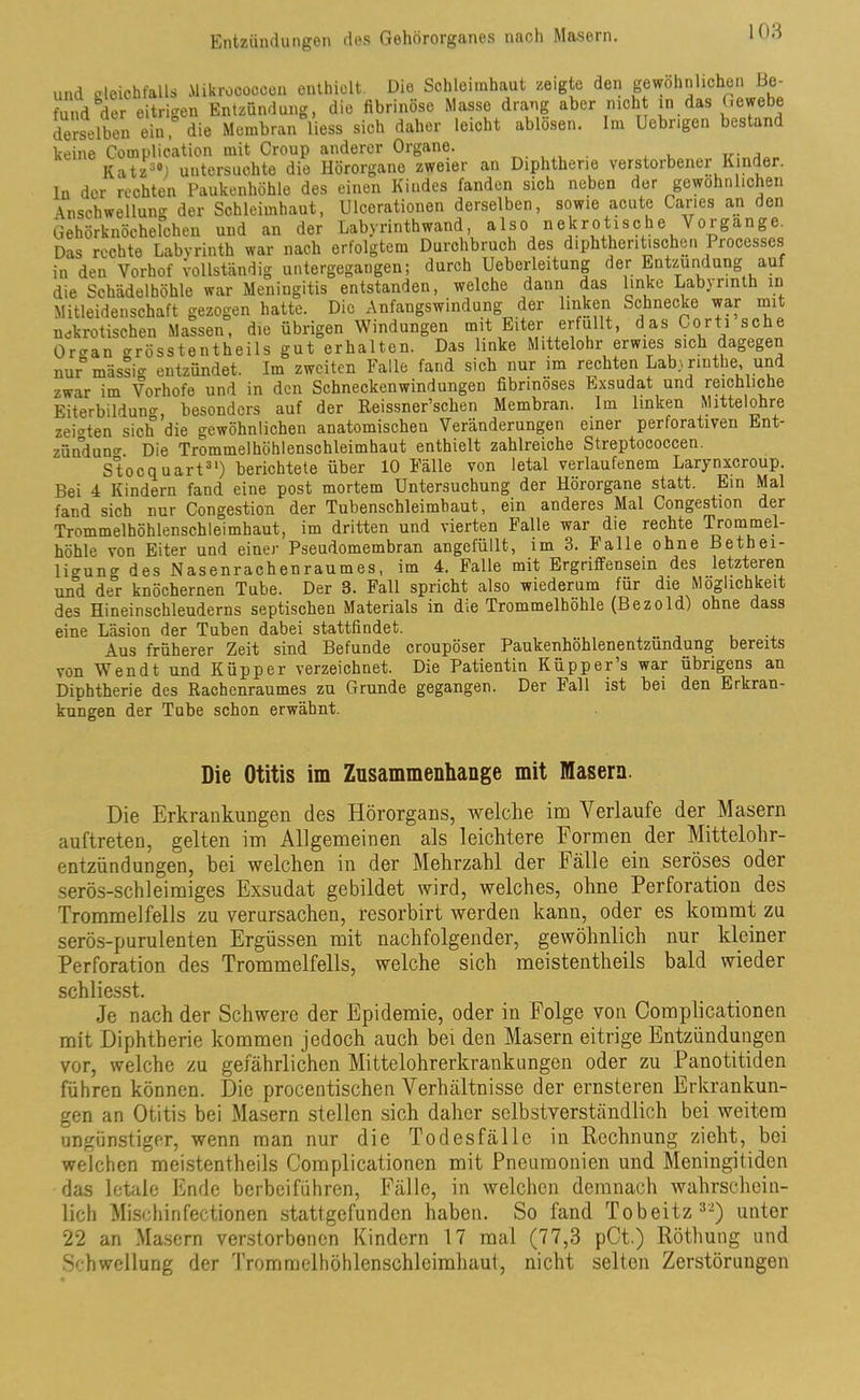 und gleichfalls Mikroooocen enthielt. Die Schleimhaut zeigte den gewöhnlichen Be- fund “der eitrigen Entzündung, die fibrinöse Masse drang aber nicht in das Gewebe derselben ein, die Membran liess sich daher leicht ablösen. Im Uebrigen bestant keine Complioation mit Croup anderer Organe. . , , , Katzs#J untersuchte die Hörorgane zweier an Diphtherie verstorbener Kinder, ln der rechten Paukenhöhle des einen Kindes fanden sich neben der gewöhnlichen Anschwellung der Schleimhaut, Ulcorationen derselben, sowie acute Canes an den Gehörknöchelchen und an der Labyrinthwand also nekrotische Vorgänge. Das rechte Labyrinth war nach erfolgtem Durchbruch des diphthentischen Processes in den Vorhof vollständig untergegangen; durch Ueberleitung der Entzündung auf die Schädelhöhle war Meningitis entstanden, welche dann das linke Labyrinth in Mitleidenschaft gezogen hatte. Die Anfangswindung der linken Schnecke war mit nekrotischen Massen, die übrigen Windungen mit Eiter erfüllt, das Corti sehe Orcran grösstentheils gut erhalten. Das linke Mittelohr erwies sich dagegen nur° massig entzündet. Im zweiten Falle fand sich nur im rechten Labiriuthe, und zwar im Vorhofe und in den Schneckenwindungen fibrinöses Exsudat und reichliche Eiterbildung, besonders auf der Reissner’schen Membran. Im linken Mittelohre zeigten sich die gewöhnlichen anatomischen Veränderungen einer perforativen Ent- zündung Die Trommelhöhlenschleimhaut enthielt zahlreiche Streptococcen. Stocquart31) berichtete über 10 Fälle von letal verlaufenem Larynxcroup. Bei 4 Kindern fand eine post mortem Untersuchung der Hörorgane statt. Ein Mal fand sich nur Congestion der Tubenschleimbaut, ein anderes Mal Congestion der Trommelhöhlenschleimhaut, im dritten und vierten Falle war die rechte Trommel- höhle von Eiter und einer Pseudomembran angefüllt, im 3. Falle ohne Bethei- lio-uncr des Nasenrachenraumes, im 4. Falle mit Ergriffensein des letzteren und der knöchernen Tube. Der 3. Fall spricht also wiederum für die Möglichkeit des Hineinschleuderns septischen Materials in die Trommelhöhle (Bezold) ohne dass eine Läsion der Tuben dabei stattfindet. Aus früherer Zeit sind Befunde croupöser Paukenhöhlenentzündung; bereits von Wen dt und Küpper verzeichnet. Die Patientin Küpper’s war übrigens an Diphtherie des Rachenraumes zu Grunde gegangen. Der Fall ist hei den Erkran- kungen der Tube schon erwähnt. Die Otitis im Zusammenhänge mit Masern. Die Erkrankungen des Hörorgans, welche im Verlaufe der Masern auftreten, gelten im Allgemeinen als leichtere Formen der Mittelohr- entzündungen, bei welchen in der Mehrzahl der Fälle ein seröses oder serös-schleimiges Exsudat gebildet wird, welches, ohne Perforation des Trommelfells zu verursachen, resorbirt werden kann, oder es kommt zu serös-purulenten Ergüssen mit nachfolgender, gewöhnlich nur kleiner Perforation des Trommelfells, welche sich meistentheils bald wieder schliesst. Je nach der Schwere der Epidemie, oder in Folge von Complicationen mit Diphtherie kommen jedoch auch bei den Masern eitrige Entzündungen vor, welche zu gefährlichen Mittelohrerkrankungen oder zu Panotitiden führen können. Die procentischen Verhältnisse der ernsteren Erkrankun- gen an Otitis bei Masern stellen sich daher selbstverständlich bei weitem ungünstiger, wenn man nur die Todesfälle in Rechnung zieht, bei welchen meistentheils Complicationen mit Pneumonien und Meningitiden das letale Ende berbeiführen, Fälle, in welchen demnach wahrschein- lich Mischinfectionen stattgefunden haben. So fand Tobeitz3'-) unter 22 an Masern verstorbenen Kindern 17 mal (77,3 pCt.) Röthung und Schwellung der Trommelhöhlenschleimhaut, nicht selten Zerstörungen