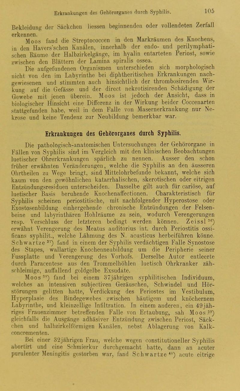 Bekleidung der Säckchen Hessen beginnenden oder vollendeten Zerfall erkennen. Moos fand die Streptococcen in den Markräumen des Knochens, in den Havers'sehen Kanälen, innerhalb der endo- und perilymphati- schen Räume der Halbzirkelgänge, im hyalin entarteten Periost, sowie zwischen den Blättern der Lamina spiralis ossea. Die aufgefundenen Organismen unterschieden sich morphologisch nicht von den im Labyrinthe bei diphtheritischen Erkrankungen nach- gewiesenen und stimmten auch hinsichtlich der thrombosirenden Wir- kung auf die Gefässe und der direct nekrotisirenden Schädigung der Gewebe mit jenen überein. Moos ist jedoch der Ansicht, dass in biologischer Hinsicht eine Differenz in der Wirkung beider Coccenarten .stattgefunden habe, weil in dem Falle von Masernerkrankung nur Ne- krose und keine Tendenz zur Neubildung bemerkbar war. Erkrankungen des Gehörorganes durch Syphilis. Die pathologisch-anatomischen Untersuchungen der Gehörorgane in Fällen von Syphilis sind im Vergleich mit den klinischen Beobachtungen luetischer Ohrerkrankungen spärlich zu nennen. Ausser den schon früher erwähnten Veränderungen, welche die Syphilis an den äusseren Ohrtheilen zu Wege bringt, sind Mittelohrbefunde bekannt, welche sich kaum von den gewöhnlichen katarrhalischen, skerotischen oder eitrigen Entzündungsresiduen unterscheiden. Dasselbe gilt auch für cariöse, auf luetischer Basis beruhende Knochenaffectionen. Charakteristisch für Syphilis scheinen periostitische, mit nachfolgender Hyperostose oder Exostosenbildung einhergehende chronische Entzündungen der Felsen- beine und labyrinthären Hohlräume zu sein, wodurch Verengerungen resp. Verschluss der letzteren bedingt werden können. Zeissl36) erwähnt Verengerung des Meatus auditorius int. durch Periostitis ossi- ficans syphilit., welche Lähmung des N. acusticus herbeiführen könne. Schwartze 31) fand in einem der Syphilis verdächtigen Falle Synostose des Stapes, wallartige Knochenneubildung um die Peripherie seiner Fussplatte und Verengerung des Vorhofs. Derselbe Autor entleerte durch Paracentese aus den Trommelhöhlen luetisch Ohrkranker zäh- schleimige, auffallend goldgelbe Exsudate. Moos39) fand bei einem 37jährigen syphilitischen Individuum, welches an intensiven subjectiven Geräuschen, Schwindel und Hör- störungen gelitten hatte, Verdickung des Periostes im Vestibulum, Hyperplasie des Bindegewebes zwischen häutigem und knöchernem Labyrinthe, und kleinzellige Infiltration. In einem anderen, ein 49jäh- riges Frauenzimmer betreffenden Falle von Ertaubung, sah Moos 39) gleichfalls die Ausgänge adhäsiver Entzündung zwischen Periost, Säck- chen und halbzirkel förmigen Kanälen, nebst Ablagerung von Kalk- concrementen. Bei einer 32jährigen Frau, welche wegen constitutioneller Syphilis abortirt und eine Schmierkur durchgemacht hatte, dann an acuter purulenter Meningitis gestorben war, fand Schwartze40) acute eitrige