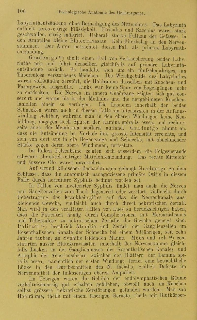 Labyrinthentzündung ohne Betheiligung des Mittelohres. Das Labyrinth enthielt serös-eitrige Massigkeit, Utriculus und Sacculus waren stark geschwollen, eitrig infiltrirt. Ucbcrall starke Füllung der Gefasse; in den Ampullen kleine Blutextravasate. Kein Eiterbclag an den Nervcn- stämmen. Der Autor betrachtet diesen Fall als primäre Labyrinth- entzündung. Gradenigo41) theilt einen Fall von Verknöcherung beider Laby- rinthe mit und führt denselben gleichfalls auf primäre Labyrinth- entzündung zurück. Es handelte sich um ein fünfzehnjähriges, an Puberculose verstorbenes Mädchen. Die Weichgebilde des Labyrinthes waren vollständig zerstört, die Hohlräume desselben mit Knochen- und Fasergewebe ausgefüllt. Links war keine Spur von Bogengängen mehr zu entdecken. Die Nerven im innern Gehörgang zeigten sich gut con- servirt und waren bis in den Modiolus und die neugebildeten Knochen- lamellen hinein zu verfolgen. Die Läsionen innerhalb der beiden Schnecken waren auch in diesem Falle am intensivsten in der Anfangs- windung sichtbar, während man in den oberen Windungen keine Neu- bildung, dagegen noch Spuren der Lamina spiralis ossea, und rechter- seits auch der Membrana basilaris auffand. Gradenigo nimmt an, dass die Entzündung im Vorhofe ihre grösste Intensität erreichte, und sich von dort aus in die Bogengänge und Schnecke, mit abnehmender Stärke gegen deren obere Windungen, fortsetzte. Im linken Felsenbeine zeigten sich ausserdem die Folgczustände schwerer chronisch-eitriger Mittelohrentzündung. Das rechte Mittelohr und äussere Ohr waren unversehrt. Auf Grund klinischer Beobachtungen gelangt Gradenigo zu dem Schlüsse, dass die anatomisch nachgewiesene primäre Otitis in diesem Falle durch hereditäre Syphilis bedingt worden sei. In Fällen von inveterirter Syphilis findet man auch die Nerven und Ganglienzellen zum Theil degenerirt oder zerstört, vielleicht durch Uebertragung des Krankheitsgiftes auf das die Nervenkanäle aus- kleidende Gewebe, vielleicht auch durch direct nekrotischen Zerfall. Man wird in den veralteten Fällen von Lues zu berücksichtigen haben, dass die Patienten häufig durch Complicationen mit Mercurialismus und Tuberculose zu nekrotischem Zerfalle der Gewebe geneigt sind. Politzer42) beschrieb Atrophie und Zerfall der Ganglienzellen im Rosenthal’schen Kanäle der Schnecke bei einem 50jährigen, seit zehn Jahren tauben, an Syphilis leidenden Manne. Moos und ich 43) c-on- statirten ausser Blutextravasaten innerhalb der Nervenstämme gleich- falls Lücken in der Ganglienmasse des RosenthaPschen Kanales und Atrophie der Acusticusfasern zwischen den Blättern der Lamina spi- ralis ossea, namentlich der ersten Windung; ferner eine beträchtliche Lücke in den Durchschnitten des N. facialis, endlich Defecte im Nervenepithel der linksseitigen oberen Ampullen. Im Uebrigen waren die Gebilde der endolymphatischen Räume verhältnissmässig gut erhalten geblieben, obwohl auch im Knochen selbst grössere nekrotische Zerstörungen gefunden wurden. Man sah Hohlräume, theils mit einem faserigen Gerüste, theils mit Blutkörper-