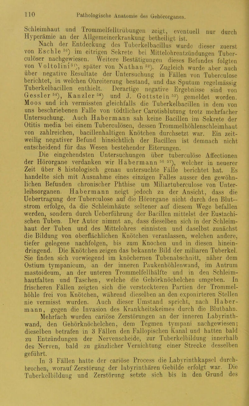 1 10 Schleimhaut und Trommelfelltrübungen zeigt, eventuell nur durch Hyperämie an der Allgemeinerkrankung betheiligt ist. Nach der Entdeckung des Tuberkelbacillus wurde dieser zuerst von Eschlc’1') im eitrigen Sekrete bei Mittelohrentzündungen Tu ber- euter nachgewiesen. Weitere Bestätigungen dieses Befundes folgten von Voltolim51), später von Nathan32). Zugleich wurde aber auch über negative .Resultate der Untersuchung in Fällen von Tuberculose beuchtet, in welchen Ohreiterung bestand, und das Sputum regelmässig Tuberkelbacillcn enthielt. Derartige negative Ergebnisse sind von Gessler34), Kanzler34) und J. Gottstein35) gemeldet worden. Moos und ich vermissten gleichfalls die Tuberkelbacillen in dem von uns beschriebenen Falle von tödtlicher Carotisblutung trotz mehrfacher Untersuchung. Auch Habermann sah keine Bacillen im Sekrete der Otitis media bei einem Tuberculösen, dessen Trommelhöhlenschleimhaut von zahlreichen, bacillenhaltigen Knötchen durchsetzt war. Ein zeit- weilig negativer Befund hinsichtlich der Bacillen ist demnach nicht entscheidend für das Wesen bestehender Eiterungen. Die eingehendsten Untersuchungen über tuberculose Affectionen der Hörorgane verdanken wir Habermann 36 51), welcher in neuerer Zeit über 8 histologisch genau untersuchte Fälle berichtet hat. Es handelte sich mit Ausnahme eines einzigen Falles ausser den gewöhn- lichen Befunden chronischer Phthise um Miliartuberculose von Unter- leibsorganen. Hab ermann neigt jedoch zu der Ansicht, dass die Uebertragung der Tuberculose auf die Hörorgane nicht durch den Blut— ström erfolge, da die Schleimhäute seltener auf diesem Wege befallen werden, sondern durch Ueberführung der Bacillen mittelst der Eustachi- schen Tuben. Der Autor nimmt an, dass dieselben sich in der Schleim- haut der Tuben und des Mittelohres einnisten und daselbst zunächst die Bildung von oberflächlichen Knötchen veranlassen, welchen andere, tiefer gelegene nachfolgen, bis zum Knochen und in diesen hinein- dringend. Die Knötchen zeigen das bekannte Bild der miliaren Tuberkel. Sie finden sich vorwiegend im knöchernen Tubenabschnitt, näher dem Ostium tympanicum, an der inneren Paukenhöhlenwand, im Antrum mastoideum, an der unteren Trommelfell hälfte und in den Schleim- hautfalten und Taschen, welche die Gehörknöchelchen umgeben, ln frischeren Fällen zeigten sich die versteckteren Partien der Trommel- höhle frei von Knötchen, während dieselben an den exponirteren Stellen nie vermisst wurden. Auch dieser Umstand spricht, nach Iiaber- mann, gegen die Invasion des Krankheitskeimes durch die Blutbahn. Mehrfach wurden cariöse Zerstörungen an der inneren Labyrinth- wand, den Gehörknöchelchen, dem Tegmen tympani nachgewiesen; dieselben betrafen in 3 Fällen den Fallopischen Kanal und hatten bald zu Entzündungen der Nervenscheide, zur Tuberkelbildung innerhalb des Nerven, bald zu gänzlicher Vernichtung einer Strecke desselben geführt. Tn 3 Fällen hatte der cariöse Process die Labyrinthkapsel durch- brochen, worauf Zerstörung der labyrinthären Gebilde erfolgt war. Die Tuberkclbildung und Zerstörung setzte sich bis in den Grund des