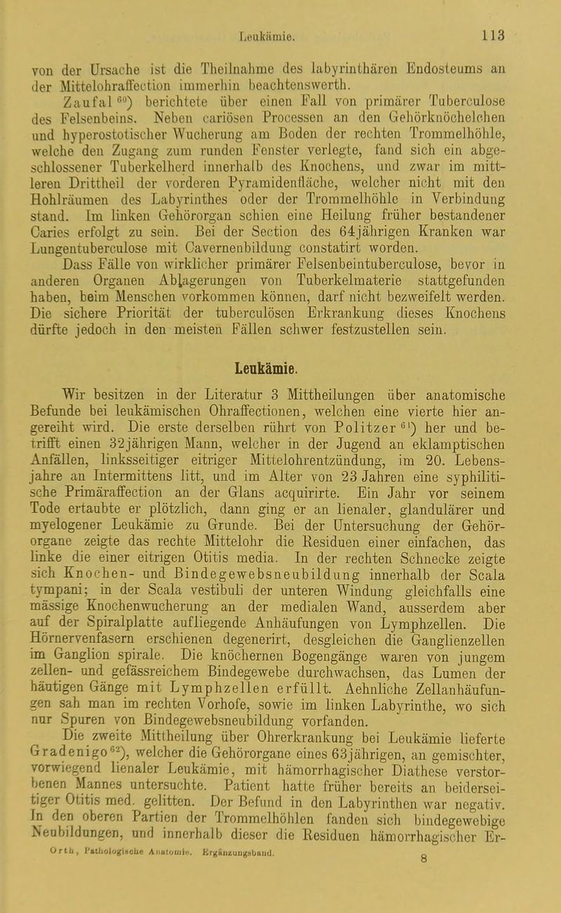 von der Ursache ist die Theilnahme des labyrinthären Endosteums an der Mittelohraffection immerhin beachten«werth. Zaufal60) berichtete über einen Fall von primärer Tuberculo.se des Felsenbeins. Neben cariösen Processen an den Gehörknöchelchen und hyperostotischer Wucherung am Boden der rechten Trommelhöhle, welche den Zugang zum runden Fenster verlegte, fand sich ein abge- schlossener Tuberkelherd innerhalb des Knochens, und zwar im mitt- leren Drittheil der vorderen Pyramidenfläche, welcher nicht mit den Hohlräumen des Labyrinthes oder der Trommelhöhle in Verbindung stand. Im linken Gehörorgan schien eine Heilung früher bestandener Caries erfolgt zu sein. Bei der Section des 64jährigen Kranken war Lungentuberculose mit Cavernenbildung constatirt worden. Dass Fälle von wirklicher primärer Felsenbeintuberculose, bevor in anderen Organen Ablagerungen von Tuberkelmaterie stattgefunden haben, beim Menschen Vorkommen können, darf nicht bezweifelt werden. Die sichere Priorität der tuberculösen Erkrankung dieses Knochens dürfte jedoch in den meisten Fällen schwer festzustellen sein. Leukämie. Wir besitzen in der Literatur 3 Mittheilungen über anatomische Befunde bei leukämischen Ohraffectionen, welchen eine vierte hier an- gereiht wird. Die erste derselben rührt von Politzer61) her und be- trifft einen 32jährigen Mann, welcher in der Jugend an eklamptischen Anfällen, linksseitiger eitriger Mittelohrentzündung, im 20. Lebens- jahre an Intermittens litt, und im Alter von 23 Jahren eine syphiliti- sche Primäraffection an der Glans acquirirte. Ein Jahr vor seinem Tode ertaubte er plötzlich, dann ging er an lienaler, glandulärer und myelogener Leukämie zu Grunde. Bei der Untersuchung der Gehör- organe zeigte das rechte Mittelohr die Residuen einer einfachen, das linke die einer eitrigen Otitis media. In der rechten Schnecke zeigte sich Knochen- und Bindegewebsneubildung innerhalb der Scala tympani; in der Scala vestibuli der unteren Windung gleichfalls eine massige Knochenwucherung an der medialen Wand, ausserdem aber auf der Spiralplatte aufliegende Anhäufungen von Lymphzellen. Die Hörnervenfasern erschienen degenerirt, desgleichen die Ganglienzellen im Ganglion spirale. Die knöchernen Bogengänge waren von jungem zellen- und gefässreichem Bindegewebe durchwachsen, das Lumen der häutigen Gänge mit Lymphzellen erfüllt. Aehnliche Zellanhäufun- gen sah man im rechten Vorhofe, sowie im linken Labyrinthe, wo sich nur Spuren von Bindegewebsneubildung vorfanden. Die zweite Mittheilung über Ohrerkrankung bei Leukämie lieferte Gradenigo“), welcher die Gehörorgane eines 63jährigen, an gemischter, vorwiegend lienaler Leukämie, mit hämorrhagischer Diathese verstor- benen Mannes untersuchte. Patient hatte früher bereits an beidersei- tiger Otitis med. gelitten. Der Befund in den Labyrinthen war negativ. In den oberen Partien der Trommelhöhlen fanden sich bindegewebige Neubildungen, und innerhalb dieser die Residuen hämorrhagischer Er- Orth, Pathologische Anatomie. Ergänzungsbaud. o
