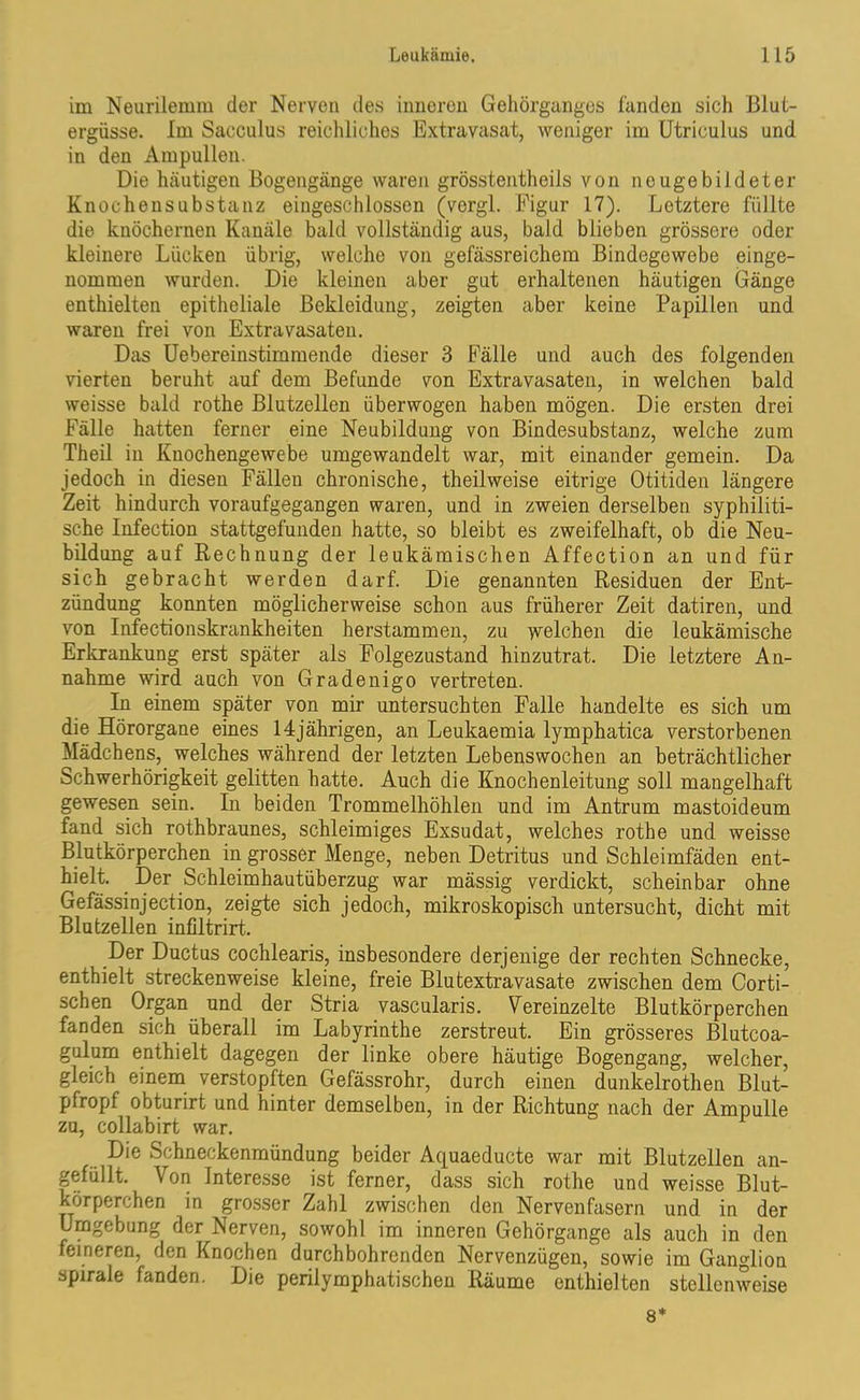 im Neurilemm der Nerven des inneren Gehörganges landen sich Blut- ergüsse. Im Sacculus reichliches Extravasat, weniger im Utriculus und in den Ampullen. Die häutigen Bogengänge waren grösstentheils von nougebildeter Knochensubstanz eingeschlosson (vergl. Figur 17). Letztere füllte die knöchernen Kanäle bald vollständig aus, bald blieben grössere oder kleinere Lücken übrig, welche von gefässreichem Bindegewebe einge- nommen wurden. Die kleinen aber gut erhaltenen häutigen Gänge enthielten epitheliale Bekleidung, zeigten aber keine Papillen und waren frei von Extravasaten. Das Uebereinstimmende dieser 3 Fälle und auch des folgenden vierten beruht auf dem Befunde von Extravasaten, in welchen bald weisse bald rothe Blutzellen überwogen haben mögen. Die ersten drei Fälle hatten ferner eine Neubildung von Bindesubstanz, welche zum Theil in Kuochengewebe umgewandelt war, mit einander gemein. Da jedoch in diesen Fällen chronische, theilweise eitrige Otitiden längere Zeit hindurch voraufgegangen waren, und in zweien derselben syphiliti- sche Infection stattgefunden hatte, so bleibt es zweifelhaft, ob die Neu- bildung auf Rechnung der leukämischen Affection an und für sich gebracht werden darf. Die genannten Residuen der Ent- zündung konnten möglicherweise schon aus früherer Zeit datiren, und von Infectionskrankheiten herstammen, zu welchen die leukämische Erkrankung erst später als Folgezustand hinzutrat. Die letztere An- nahme wird auch von Gradenigo vertreten. In einem später von mir untersuchten Falle handelte es sich um die Hörorgane eines 14jährigen, an Leukaemia lymphatica verstorbenen Mädchens, welches während der letzten Lebenswochen an beträchtlicher Schwerhörigkeit gelitten hatte. Auch die Knochenleitung soll mangelhaft gewesen sein. In beiden Trommelhöhlen und im Antrum mastoideum fand sich rothbraunes, schleimiges Exsudat, welches rothe und weisse Blutkörperchen in grosser Menge, neben Detritus und Schleimfäden ent- hielt. Der Schleimhautüberzug war mässig verdickt, scheinbar ohne Gefässinjection, zeigte sich jedoch, mikroskopisch untersucht, dicht mit Blutzellen infiltrirt. Der Ductus cochlearis, insbesondere derjenige der rechten Schnecke, enthielt streckenweise kleine, freie Blutextravasate zwischen dem Corti- schen Organ und der Stria vascularis. Vereinzelte Blutkörperchen fanden sich überall im Labyrinthe zerstreut. Ein grösseres Blutcoa- gulum enthielt dagegen der linke obere häutige Bogengang, welcher, gleich einem verstopften Gefässrohr, durch einen dunkelrothen Blut- pfropf obturirt und hinter demselben, in der Richtung nach der Ampulle za, collabirt war. Die Schneckenmündung beider Aquaeducte war mit Blutzellen an- gefüllt. Von Interesse ist ferner, dass sich rothe und weisse Blut- körperchen in grosser Zahl zwischen den Nervenfasern und in der Umgebung der Nerven, sowohl im inneren Gehörgange als auch in den feineren, den Knochen durchbohrenden Nervenzügen, sowie im Ganglion spirale fanden. Die perilymphatischen Räume enthielten stellenweise 8*