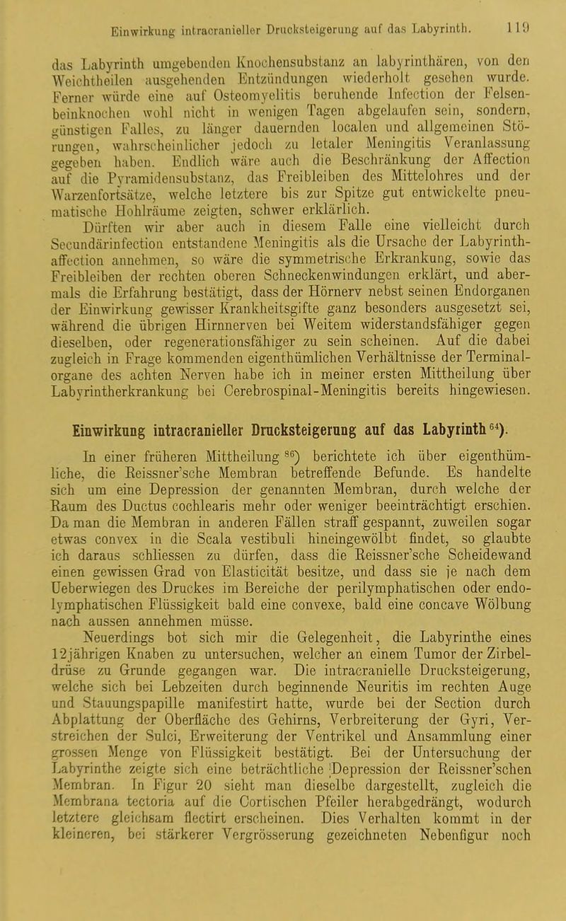Einwirkung intracranieller Drucksteigerung auf das Labyrinth. 1 19 das Labyrinth umgebenden Knochensubstanz an labyrinthären, von den Weichtheilen ausgehenden Entzündungen wiederholt gesehen vvurde. Ferner würde eine auf Osteomyelitis beruhende lnfection der Felsen- beinknochen wohl nicht in wenigen Tagen abgelaufen sein, sondern, günstigen Falles, zu länger dauernden localen und allgemeinen Stö- rungen, wahrscheinlicher jedoch zu letaler Meningitis Veranlassung- gegeben haben. Endlich wäre auch die Beschränkung der Affection auf die Pyramidensubstanz, das Frei bleiben des Mittelohres und der Warzenfortsätze, welche letztere bis zur Spitze gut entwickelte pneu- matische Hohlräume zeigten, schwer erklärlich. Dürften wir aber auch in diesem Falle eine vielleicht durch Secundärinfection entstandene Meningitis als die Ursache der Labyrinth- affection annehmen, so wäre die symmetrische Erkrankung, sowie das Freibleiben der rechten oberen Schneckenwindungen erklärt, und aber- mals die Erfahrung bestätigt, dass der Hörnerv nebst seinen Endorganen der Einwirkung gewisser Krankheitsgifte ganz besonders ausgesetzt sei, während die übrigen Hirnnerven bei Weitem widerstandsfähiger gegen dieselben, oder regenerationsfähiger zu sein scheinen. Auf die dabei zugleich in Frage kommenden eigentümlichen Verhältnisse der Terminal- organe des achten Nerven habe ich in meiner ersten Mittheilung über Labyrintherkrankung bei Cerebrospinal-Meningitis bereits hingewiesen. Einwirkung intracranieller Drucksteigerung auf das Labyrinth64). In einer früheren Mittheilung 96) berichtete ich über eigentüm- liche, die Reissner’sche Membran betreffende Befunde. Es handelte sich um eine Depression der genannten Membran, durch welche der Raum des Ductus cochlearis mehr oder weniger beeinträchtigt erschien. Da man die Membran in anderen Fällen straff gespannt, zuweilen sogar etwas convex in die Scala vestibuli hineingewölbt findet, so glaubte ich daraus schliessen zu dürfen, dass die Reissner’sche Scheidewand einen gewissen Grad von Elasticität besitze, und dass sie je nach dem Ueberwiegen des Druckes im Bereiche der perilymphatischen oder endo- lymphatischen Flüssigkeit bald eine convexe, bald eine concave Wölbung nach aussen annehmen müsse. Neuerdings bot sich mir die Gelegenheit, die Labyrinthe eines 12jährigen Knaben zu untersuchen, welcher an einem Tumor der Zirbel- drüse zu Grunde gegangen war. Die intracranielle Drucksteigerung, welche sich bei Lebzeiten durch beginnende Neuritis im rechten Auge und Stauungspapille manifestirt hatte, wurde bei der Section durch Abplattung der Oberfläche des Gehirns, Verbreiterung der Gyri, Ver- streichen der Sulci, Erweiterung der Ventrikel und Ansammlung einer grossen Menge von Flüssigkeit bestätigt. Bei der Untersuchung der Labyrinthe zeigte sich eine beträchtliche Depression der Reissner’schen Membran. In Figur 20 sieht man dieselbe dargestellt, zugleich die Membrana tectoria auf die Cortischen Pfeiler herabgedrängt, wodurch letztere gleichsam flectirt erscheinen. Dies Verhalten kommt in der kleineren, bei stärkerer Vergrösserung gezeichneten Nebenfigur noch