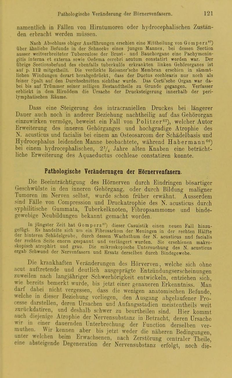namentlich in Fällen von Hirntumoren oder hydrocephalischen Zustän- den erbracht werden müssen. Nach Abschluss obiger Ausführungen erschien eine Mittheilung von Gomperz87) über ähnliche Befunde in der Schnecke eines jungen Mannes, bei dessen Section ausser weitverbreiteter Tuberculose der Brust- und Bauchorgane eine Pachymcnin- gitis interna et externa sowie Oedema cerebri acutum constatirt worden war. Der übrige Sectionsbefund des ebenfalls tuberkulös erkrankten linken Gehörorganes ist auf p. 112 mitgetheilt. Die verdickte Reissner’sche Membran erschien in sämmt- lichen Windungen derart herabgedrückt, dass der Ductus cochlearis nur noch als feiner Spalt auf den Durchschnitten sichtbar wurde. Das Corti’sche Organ war da- bei bis auf Trümmer seiner zelligen Bestandtheile zu Grunde gegangen. Verfasser erblickt in dem Hirnödem die Ursache der Drucksteigerung innerhalb der peri- lymphatischen Räume. Dass eine Steigerung des intracraniellen Druckes bei längerer Dauer auch noch in anderer Beziehung nachtheilig auf das Gehörorgan einzuwirken vermöge, beweist ein Fall von Politzer65), welcher Autor Erweiterung des inneren Gehörganges und hochgradige Atrophie des N. acusticus und facialis bei einem an Osteosarcom der Schädelbasis und Hydrocephalus leidenden Manne beobachtete, während Habermann66) bei einem hydrocephalischen, 23/4 Jahre alten Knaben eine beträcht- liche Erweiterung des Aquaeductus cochleae constatiren konnte. Pathologische Veränderungen der Hörnervenfasern. Die Beeinträchtigung des Hörnerven durch Eindringen bösartiger ijeschwülste in den inneren Gehörgang, oder durch Bildung maligner Tumoren im Nerven selbst, wurde schon früher erwähnt. Ausserdem sind Fälle von Compression und Druckatrophie des N. acusticus durch syphilitische Gummata, Tuberkelknoten, Fibropsammome und binde- gewebige Neubildungen bekannt gemacht worden. ln jüngster Zeit hat Gomperz87) dieser Casuistik einen neuen Fall hinzu- gefügt. Es handelte sich um ein Fibrosarkom der Meningen in der rechten Hälfte der hinteren Schädelgrube, durch dessen Wachsthum der N. acusticus nnd facialis der rechten Seite enorm gespannt und verlängert wurden. Sie erschienen makro- skopisch atrophirt und grau. Die mikroskopische Untersuchung des N. acusticus ergab Schwund der Nervenfasern und Ersatz derselben durch Bindegewebe. Die krankhaften Veränderungen des Hörverven, welche sich ohne acut auftretende und deutlich ausgeprägte Entzündungserscheinungen zuweilen nach langjähriger Schwerhörigkeit entwickeln, entziehen sich, wie bereits bemerkt wurde, bis jetzt einer genaueren Erkenntniss. Man darf dabei nicht vergessen, dass die wenigen anatomischen Befunde, welche in dieser Beziehung vorliegen, den Ausgang abgelaufener Pro- cesse darstellen, deren Ursachen und Anfangsstadien meistentheils weit zurückdatiren, und deshalb schwer zu beurtheilen sind. Hier kommt auch diejenige Atrophie der Nervensubstanz in Betracht, deren Ursache wm in einer dauernden Unterbrechung der Function derselben ver- VVjr kennen aber bis jetzt weder die näheren Bedingungen, unter welchen beim Erwachsenen, nach Zerstörung centraler Theile eine absteigende Degeneration der Nervensubstanz erfolgt, noch die-