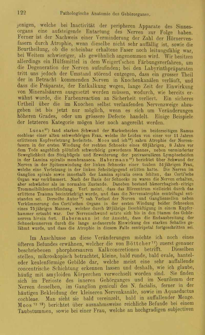 jcnigen, welche bei Inactivität der peripheren Apparate des Sinnes- organs eine aufsteigende Entartung des Nerven zur Folge haben, b erner ist der Nachweis einer Verminderung der Zahl der Hörnerven- fasern durch Atrophie, wenn dieselbe nicht sehr auffällig ist, sowie die Beurtheilung, ob die scheinbar erhaltene Faser noch leitungsfähig war, bei Weitem schwieriger, als gewöhnlich angenommen wird. Wir besitzen allerdings ein Hülfsmittel in dem Weigert’schen Färbungsverfahren, um die Degeneration der Nerven aufzufinden; bei den Labyrinthpräparaten tritt uns jedoch der Umstand störend entgegen, dass ein grosser Theil der in Betracht kommenden Norven in Knochenkanälen verläuft, und dass die Präparate, der Entkalkung wegen, lange Zeit der Einwirkung von Mineralsäuren ausgesetfct werden müssen, wodurch, wie bereits er- wähnt wurde, die Farbenreaction an Sicherheit verliert. Ein sicheres Urtheil über die im Knochen selbst verlaufenden Nervenzweige abzu- geben ist bis jetzt nur möglich, wenn es sich um Veränderungen höheren Grades, oder um grössere Defecte handelt. Einige Beispiele der letzteren Kategorie mögen hier noch angereiht werden. Lucae67) fand starken Schwund der Markscheiden im beiderseitigen Ramus cochleae einer alten schwerhörigen Frau, welche ihr Leiden von einer vor 11 Jahren erlittenen Kopfverletzung herleitete. Moos und ich68) sahen Atrophie der Nerven- fasern in der ersten Windung der rechten Schnecke eines 63jährigen, 8 Jahre vor dem Tode angeblich plötzlich schwerhörig gewordenen Mannes, neben verminderter Beweglichkeit des Steigbügels und Erweiterung der perivasculären Lymphscheiden in der Lamina spiralis membranacea. Hab ermann60) berichtet über Schwund der Nerven in der Spitzenwindung der linken Schnecke einer tauben 51jährigen Frau, welche eine Verletzung in der linken Scheitelgegend erlitten hatte. Die Nerven im Ganglion spirale sowie innerhalb der Lamina spiralis ossea fehlten, das Corti’sche Organ war verkümmert. Nach der Basis der Schnecke zu waren die Nerven erhalten, aber schwächer als im normalen Zustande. Daneben bestand hämorrhagisch - eitrige Trommelhöhlenentzündung. Verf. meint, dass das Hörcentrum vielleicht durch das erlittene Trauma beeinträchtigt wurde, und dass die Nervenatrophie centrifugal ent- standen sei. Derselbe Autor70) sah Verlust der Nerven und Ganglienzellen neben Verkümmerung des Corti’schen Organs in der ersten Windung beider Schnecken eines 75jährigen Mannes, welcher durch 20jährige Beschäftigung in einem Kupfer- hammer ertaubt war. Der Nervenschwund setzte sich bis in den Stamm des Gehör- nerven hinein fort. Haber mann ist der Ansicht, dass die Endausbreitung der Schneckennerven durch die lange andauernde Einwirkung des starken Schalles ge- lähmt wurde, und dass die Atrophie in diesem Falle centripetal fortgeschritten sei. Im Anschlüsse an diese Veränderungen möchte ich noch eines öfteren Befundes erwähnen, welcher die von Böttcher71) zuerst genauer beschriebenen phorphorsauren Kalkconcretionen betrifft. Dieselben stellen, mikroskopisch betrachtet, kleine, bald runde, bald ovale, hantel- oder keulenförmige Gebilde dar, welche meist eine sehr auffallende concentrische Schichtung erkennen lassen und deshalb, wie ich glaube, häufig mit arayloiden Körperchen verwechselt worden sind. Sie finden sich im Perioste des inneren Gehörganges und im Neurilemm der Nerven desselben, im Ganglion geniculi des N. facialis, ferner in der häutigen Bekleidung der kleineren Nervenkanäle, sowie im Aquaeductus cochleae. Man sieht sie bald vereinzelt, bald in auffallender Menge. Moos12 13) berichtet über ausnahmsweise reichliche Befunde bei einem Taubstummen, sowie bei einer Frau, welche an hochgradigen subjectiven